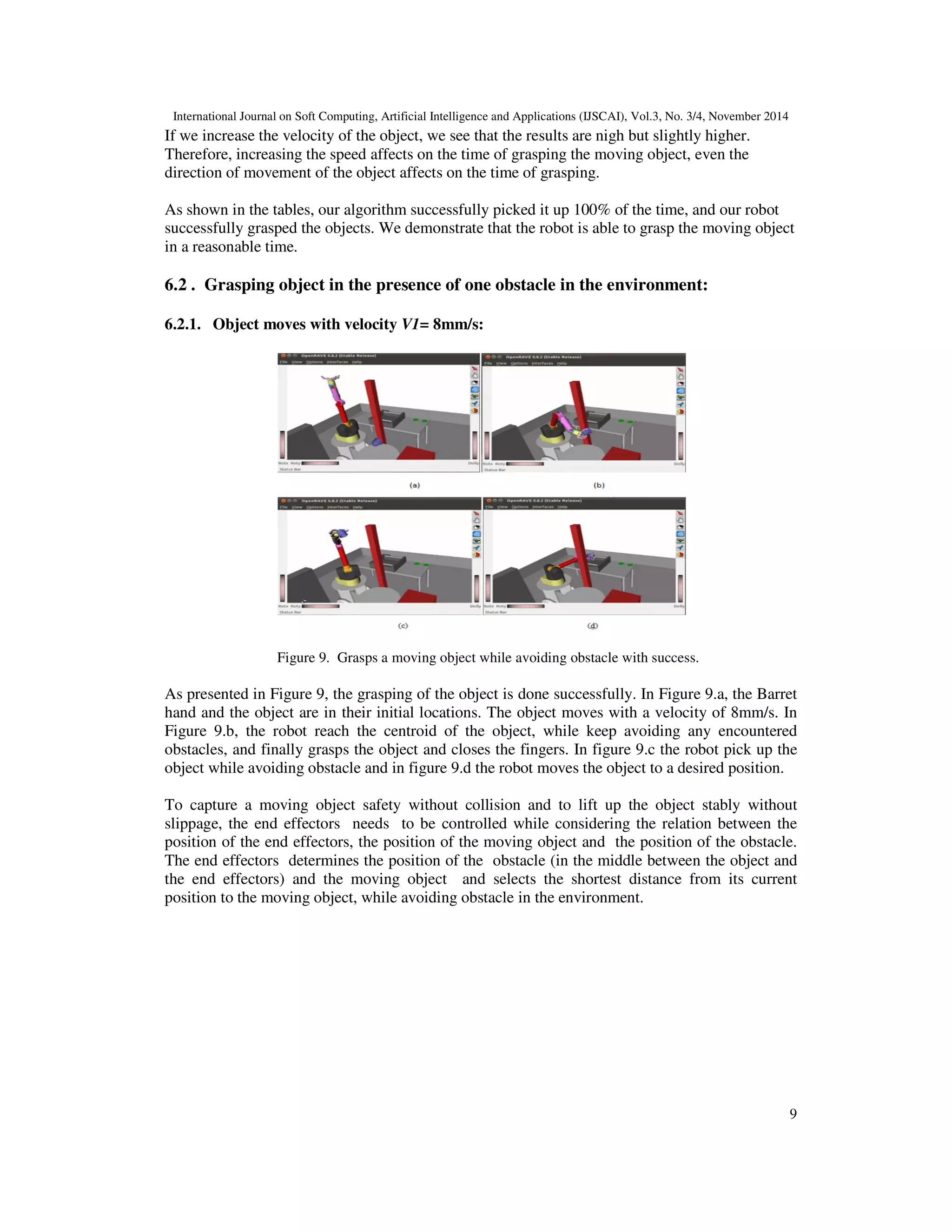 .T
		and		
! =	
23
24
	, 	
) =
253
	245	.
6. RESULTS AND ANALYSIS
To demonstrate and illustrate the proposed procedure, we present an example which the robot is
equipped with a 7-DoF arm (see Figure 3) and a three-fingered Barrett hand(in fact in each time
there are three tests: test1, test2 and test3 ). The goal is to follow a moving model mug, stably
holding it, pick it up and move it to the desired position while avoiding the existing obstacles. The
mug was moving in a straight line trajectory in the space with velocity range 8-32 mm/s. The
initial positions of the end effector were (-0.730m,0.140m ,2.168m) and those of the moving
object were (-0.005m,-0.200m ,1.105m). In order to grasp the moving object stably and move it,
the robot hand reaches the object than it closes its fingers.
6.1. Grasping object in the environment without obstacles
6.1.1. Object moves with velocity V1= 8mm/s:
The transformation equations used to update the manipulator's joints until the distance between
the end effector and the moving object almost equal to zero. Once the position of the contact is
achieved, the Barret hand closes its fingers and grasps the object.
Figure 5: Successful grasping of a moving object
 