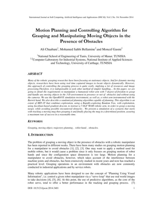 International Journal on Soft Computing, Artificial Intelligence and Applications (IJSCAI), Vol.3, No. 3/4, November 2014
DOI :10.5121/ijscai.2014.3401 1
Motion Planning and Controlling Algorithm for
Grasping and Manipulating Moving Objects in the
Presence of Obstacles
Ali Chaabani1
, Mohamed Sahbi Bellamine2
and Moncef Gasmi3
1
National School of Engineering of Tunis, University of Manar, TUNISIA
2,3
Computer Laboratory for Industrial Systems, National Institute of Applied Sciences
and Technology, University of Carthage, TUNISIA
ABSRACT
Many of the robotic grasping researches have been focusing on stationary objects. And for dynamic moving
objects, researchers have been using real time captured images to locate objects dynamically. However,
this approach of controlling the grasping process is quite costly, implying a lot of resources and image
processing.Therefore, it is indispensable to seek other method of simpler handling… In this paper, we are
going to detail the requirements to manipulate a humanoid robot arm with 7 degree-of-freedom to grasp
and handle any moving objects in the 3-D environment in presence or not of obstacles and without using
the cameras. We use the OpenRAVE simulation environment, as well as, a robot arm instrumented with the
Barrett hand. We also describe a randomized planning algorithm capable of planning. This algorithm is an
extent of RRT-JT that combines exploration, using a Rapidly-exploring Random Tree, with exploitation,
using Jacobian-based gradient descent, to instruct a 7-DoF WAM robotic arm, in order to grasp a moving
target, while avoiding possible encountered obstacles . We present a simulation of a scenario that starts
with tracking a moving mug then grasping it and finally placing the mug in a determined position, assuring
a maximum rate of success in a reasonable time.
KEYWORDS
Grasping, moving object, trajectory planning , robot hand , obstacles.
1. INTRODUCTION
The problem of grasping a moving object in the presence of obstacles with a robotic manipulator
has been reported in different works. There have been many studies on grasping motion planning
for a manipulator to avoid obstacles [1], [2], [3]. One may want to apply a method used for
mobile robots, but it would cause a problem since it only focuses on grasping motion of robot
hands and since the configuration space dimension is too large. Motion planning for a
manipulator to avoid obstacles, however, which takes account of the interference between
machine joints and obstacles, has been extensively studied in recent years and now has reached a
practical level. Grasping operations in an environment with obstacles are now commonly
conducted in industrial applications and by service robots.
Many robotic applications have been designed to use the concept of “Planning Using Visual
Information”, i.e. control a given robot manipulator via a “servo loop” that use real world images
to take decisions [4], [5], [6]. At this point, the use of predictive algorithms, as the core of the
robot servo, tend to offer a better performance in the tracking and grasping process. [7]
 