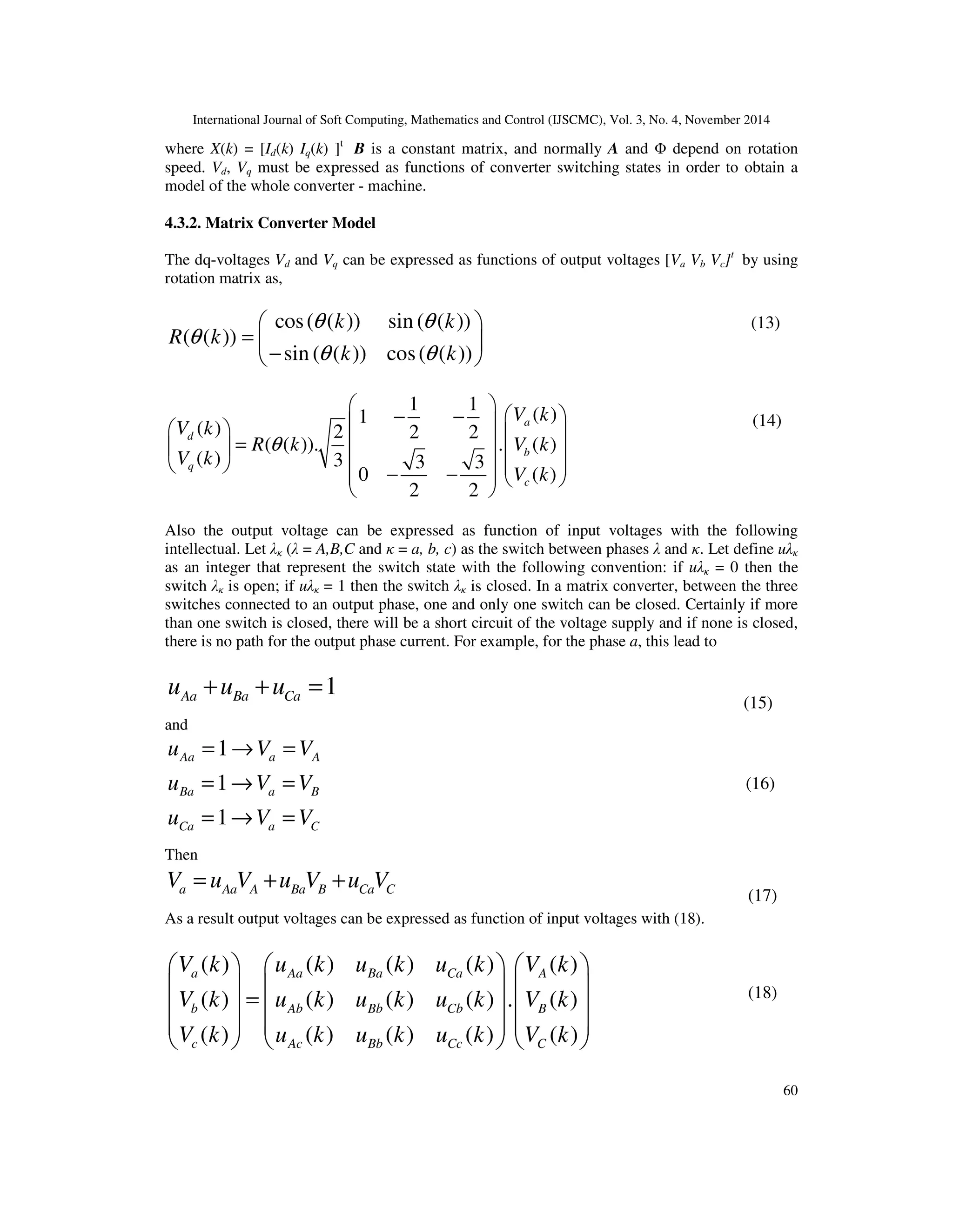 International Journal of Soft Computing, Mathematics and Control (IJSCMC), Vol. 3, No. 4, November 2014
60
where X(k) = [Id(k) Iq(k) ]t
B is a constant matrix, and normally A and Φ depend on rotation
speed. Vd, Vq must be expressed as functions of converter switching states in order to obtain a
model of the whole converter - machine.
4.3.2. Matrix Converter Model
The dq-voltages Vd and Vq can be expressed as functions of output voltages [Va Vb Vc]t
by using
rotation matrix as,
cos( ( )) sin ( ( ))
( ( ))
sin ( ( )) cos( ( ))
k k
R k
k k
θ θ
θ
θ θ
 
=  
− 
1 1
( )1
( ) 2 2 2
( ( )). . ( )
( ) 3 3 3
( )0
2 2
a
d
b
q
c
V k
V k
R k V k
V k
V k
θ
 
 − −     =       − −   
 
Also the output voltage can be expressed as function of input voltages with the following
intellectual. Let λκ (λ = A,B,C and κ = a, b, c) as the switch between phases λ and κ. Let define uλκ
as an integer that represent the switch state with the following convention: if uλκ = 0 then the
switch λκ is open; if uλκ = 1 then the switch λκ is closed. In a matrix converter, between the three
switches connected to an output phase, one and only one switch can be closed. Certainly if more
than one switch is closed, there will be a short circuit of the voltage supply and if none is closed,
there is no path for the output phase current. For example, for the phase a, this lead to
1Aa Ba Cau u u+ + =
and
1
1
1
Aa a A
Ba a B
Ca a C
u V V
u V V
u V V
= → =
= → =
= → =
Then
a Aa A Ba B Ca CV u V u V u V= + +
As a result output voltages can be expressed as function of input voltages with (18).
( ) ( ) ( ) ( ) ( )
( ) ( ) ( ) ( ) . ( )
( ) ( ) ( ) ( ) ( )
a Aa Ba Ca A
b Ab Bb Cb B
c Ac Bb Cc C
V k u k u k u k V k
V k u k u k u k V k
V k u k u k u k V k
     
     
=     
     
     
(13)
(14)
(15)
(18)
(16)
(17)
 