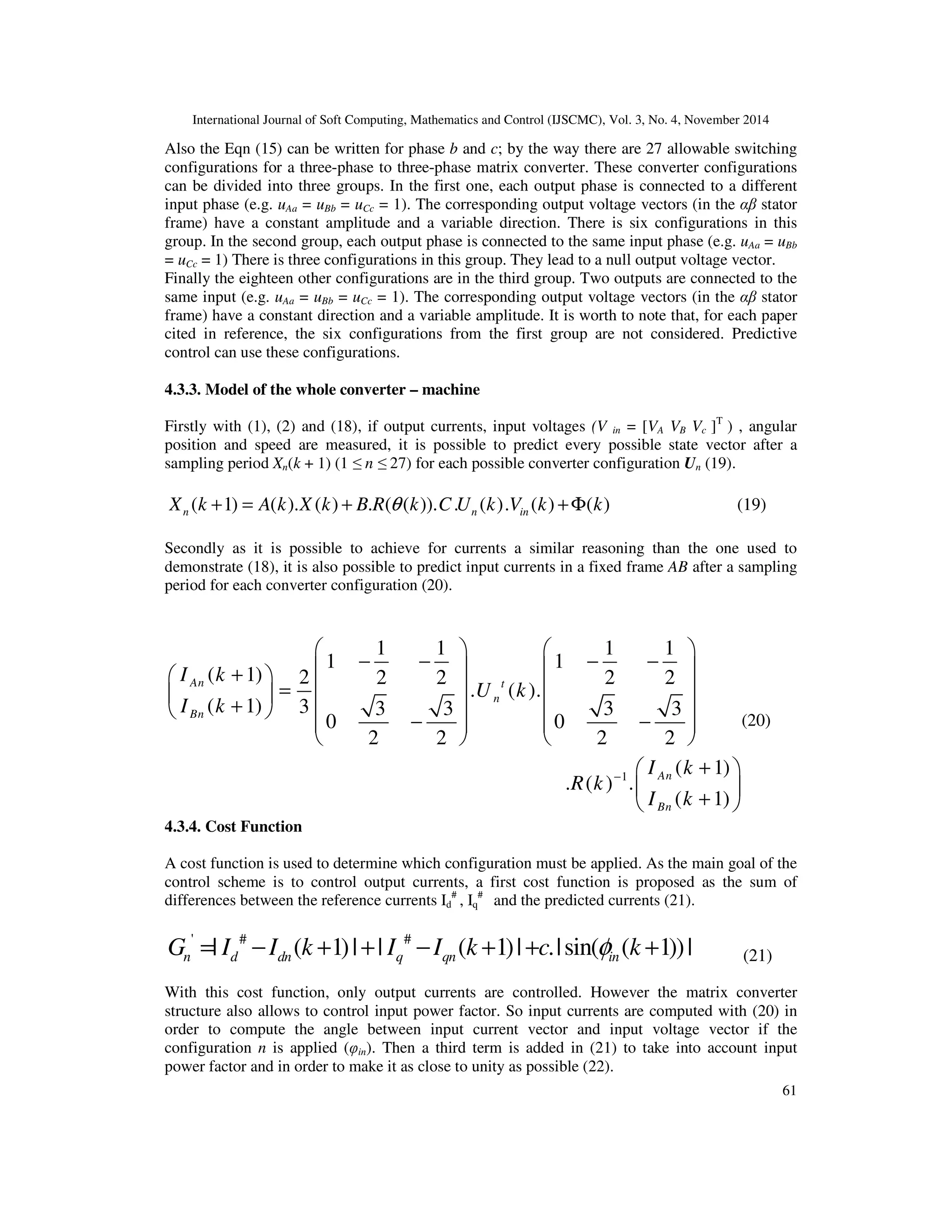 International Journal of Soft Computing, Mathematics and Control (IJSCMC), Vol. 3, No. 4, November 2014
61
Also the Eqn (15) can be written for phase b and c; by the way there are 27 allowable switching
configurations for a three-phase to three-phase matrix converter. These converter configurations
can be divided into three groups. In the first one, each output phase is connected to a different
input phase (e.g. uAa = uBb = uCc = 1). The corresponding output voltage vectors (in the αβ stator
frame) have a constant amplitude and a variable direction. There is six configurations in this
group. In the second group, each output phase is connected to the same input phase (e.g. uAa = uBb
= uCc = 1) There is three configurations in this group. They lead to a null output voltage vector.
Finally the eighteen other configurations are in the third group. Two outputs are connected to the
same input (e.g. uAa = uBb = uCc = 1). The corresponding output voltage vectors (in the αβ stator
frame) have a constant direction and a variable amplitude. It is worth to note that, for each paper
cited in reference, the six configurations from the first group are not considered. Predictive
control can use these configurations.
4.3.3. Model of the whole converter – machine
Firstly with (1), (2) and (18), if output currents, input voltages (V in = [VA VB Vc ]T
) , angular
position and speed are measured, it is possible to predict every possible state vector after a
sampling period Xn(k + 1) (1 ≤ n ≤ 27) for each possible converter configuration Un (19).
( 1) ( ). ( ) . ( ( )). . ( ). ( ) ( )n n inX k A k X k B R k C U k V k kθ+ = + +Φ
Secondly as it is possible to achieve for currents a similar reasoning than the one used to
demonstrate (18), it is also possible to predict input currents in a fixed frame AB after a sampling
period for each converter configuration (20).
1
1 1 1 1
1 1
( 1) 2 2 2 2 2
. ( ).
( 1) 3 3 3 3 3
0 0
2 2 2 2
( 1)
. ( ) .
( 1)
An t
n
Bn
An
Bn
I k
U k
I k
I k
R k
I k
−
   
− − − −   + 
   = 
+      − −   
   
+ 
 
+ 
4.3.4. Cost Function
A cost function is used to determine which configuration must be applied. As the main goal of the
control scheme is to control output currents, a first cost function is proposed as the sum of
differences between the reference currents Id
#
, Iq
#
and the predicted currents (21).
' # #
| ( 1)| | ( 1)| .|sin( ( 1))|n d dn q qn inG I I k I I k c kφ= − + + − + + +
With this cost function, only output currents are controlled. However the matrix converter
structure also allows to control input power factor. So input currents are computed with (20) in
order to compute the angle between input current vector and input voltage vector if the
configuration n is applied (φin). Then a third term is added in (21) to take into account input
power factor and in order to make it as close to unity as possible (22).
(19)
(20)
(21)
 