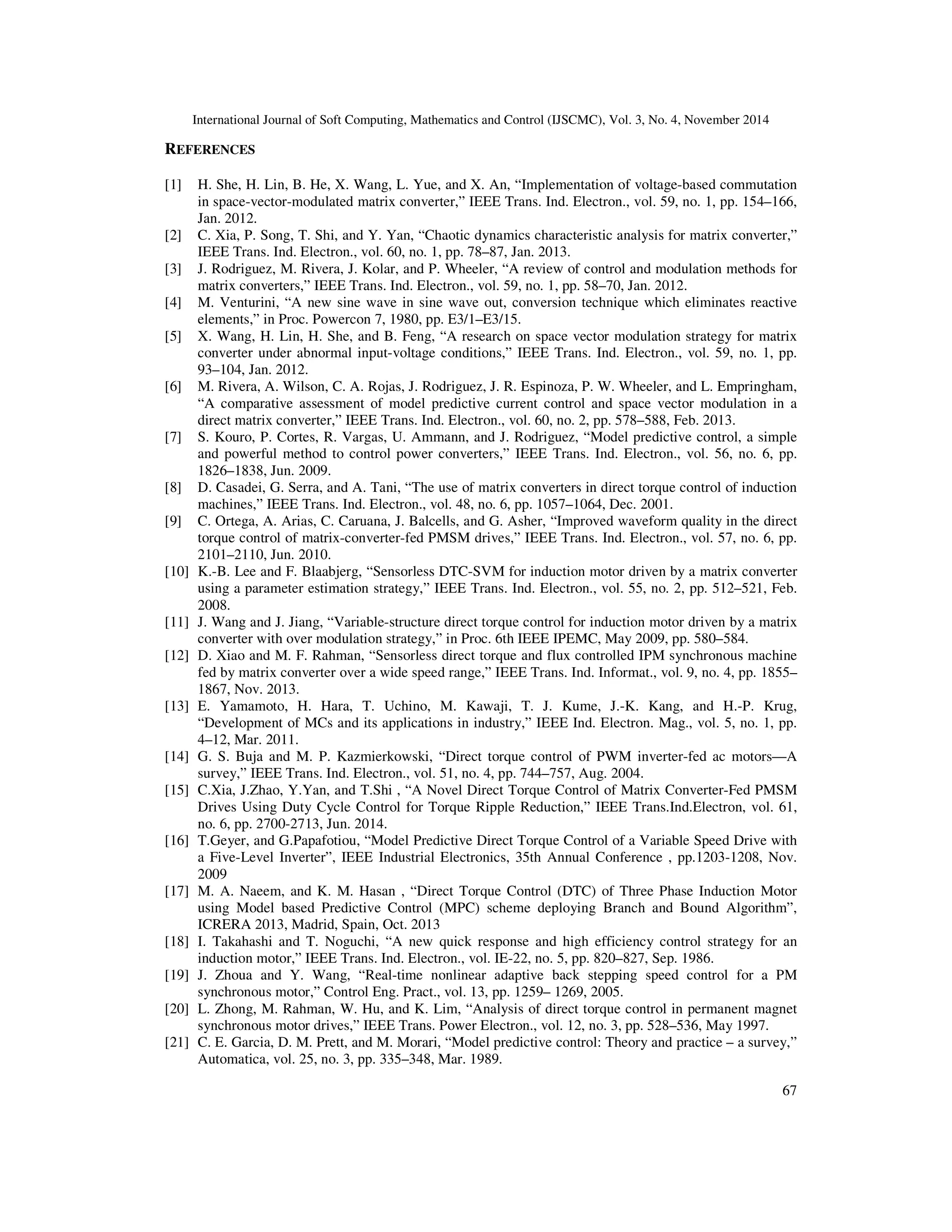 International Journal of Soft Computing, Mathematics and Control (IJSCMC), Vol. 3, No. 4, November 2014
67
REFERENCES
[1] H. She, H. Lin, B. He, X. Wang, L. Yue, and X. An, “Implementation of voltage-based commutation
in space-vector-modulated matrix converter,” IEEE Trans. Ind. Electron., vol. 59, no. 1, pp. 154–166,
Jan. 2012.
[2] C. Xia, P. Song, T. Shi, and Y. Yan, “Chaotic dynamics characteristic analysis for matrix converter,”
IEEE Trans. Ind. Electron., vol. 60, no. 1, pp. 78–87, Jan. 2013.
[3] J. Rodriguez, M. Rivera, J. Kolar, and P. Wheeler, “A review of control and modulation methods for
matrix converters,” IEEE Trans. Ind. Electron., vol. 59, no. 1, pp. 58–70, Jan. 2012.
[4] M. Venturini, “A new sine wave in sine wave out, conversion technique which eliminates reactive
elements,” in Proc. Powercon 7, 1980, pp. E3/1–E3/15.
[5] X. Wang, H. Lin, H. She, and B. Feng, “A research on space vector modulation strategy for matrix
converter under abnormal input-voltage conditions,” IEEE Trans. Ind. Electron., vol. 59, no. 1, pp.
93–104, Jan. 2012.
[6] M. Rivera, A. Wilson, C. A. Rojas, J. Rodriguez, J. R. Espinoza, P. W. Wheeler, and L. Empringham,
“A comparative assessment of model predictive current control and space vector modulation in a
direct matrix converter,” IEEE Trans. Ind. Electron., vol. 60, no. 2, pp. 578–588, Feb. 2013.
[7] S. Kouro, P. Cortes, R. Vargas, U. Ammann, and J. Rodriguez, “Model predictive control, a simple
and powerful method to control power converters,” IEEE Trans. Ind. Electron., vol. 56, no. 6, pp.
1826–1838, Jun. 2009.
[8] D. Casadei, G. Serra, and A. Tani, “The use of matrix converters in direct torque control of induction
machines,” IEEE Trans. Ind. Electron., vol. 48, no. 6, pp. 1057–1064, Dec. 2001.
[9] C. Ortega, A. Arias, C. Caruana, J. Balcells, and G. Asher, “Improved waveform quality in the direct
torque control of matrix-converter-fed PMSM drives,” IEEE Trans. Ind. Electron., vol. 57, no. 6, pp.
2101–2110, Jun. 2010.
[10] K.-B. Lee and F. Blaabjerg, “Sensorless DTC-SVM for induction motor driven by a matrix converter
using a parameter estimation strategy,” IEEE Trans. Ind. Electron., vol. 55, no. 2, pp. 512–521, Feb.
2008.
[11] J. Wang and J. Jiang, “Variable-structure direct torque control for induction motor driven by a matrix
converter with over modulation strategy,” in Proc. 6th IEEE IPEMC, May 2009, pp. 580–584.
[12] D. Xiao and M. F. Rahman, “Sensorless direct torque and flux controlled IPM synchronous machine
fed by matrix converter over a wide speed range,” IEEE Trans. Ind. Informat., vol. 9, no. 4, pp. 1855–
1867, Nov. 2013.
[13] E. Yamamoto, H. Hara, T. Uchino, M. Kawaji, T. J. Kume, J.-K. Kang, and H.-P. Krug,
“Development of MCs and its applications in industry,” IEEE Ind. Electron. Mag., vol. 5, no. 1, pp.
4–12, Mar. 2011.
[14] G. S. Buja and M. P. Kazmierkowski, “Direct torque control of PWM inverter-fed ac motors—A
survey,” IEEE Trans. Ind. Electron., vol. 51, no. 4, pp. 744–757, Aug. 2004.
[15] C.Xia, J.Zhao, Y.Yan, and T.Shi , “A Novel Direct Torque Control of Matrix Converter-Fed PMSM
Drives Using Duty Cycle Control for Torque Ripple Reduction,” IEEE Trans.Ind.Electron, vol. 61,
no. 6, pp. 2700-2713, Jun. 2014.
[16] T.Geyer, and G.Papafotiou, “Model Predictive Direct Torque Control of a Variable Speed Drive with
a Five-Level Inverter”, IEEE Industrial Electronics, 35th Annual Conference , pp.1203-1208, Nov.
2009
[17] M. A. Naeem, and K. M. Hasan , “Direct Torque Control (DTC) of Three Phase Induction Motor
using Model based Predictive Control (MPC) scheme deploying Branch and Bound Algorithm”,
ICRERA 2013, Madrid, Spain, Oct. 2013
[18] I. Takahashi and T. Noguchi, “A new quick response and high efficiency control strategy for an
induction motor,” IEEE Trans. Ind. Electron., vol. IE-22, no. 5, pp. 820–827, Sep. 1986.
[19] J. Zhoua and Y. Wang, “Real-time nonlinear adaptive back stepping speed control for a PM
synchronous motor,” Control Eng. Pract., vol. 13, pp. 1259– 1269, 2005.
[20] L. Zhong, M. Rahman, W. Hu, and K. Lim, “Analysis of direct torque control in permanent magnet
synchronous motor drives,” IEEE Trans. Power Electron., vol. 12, no. 3, pp. 528–536, May 1997.
[21] C. E. Garcia, D. M. Prett, and M. Morari, “Model predictive control: Theory and practice – a survey,”
Automatica, vol. 25, no. 3, pp. 335–348, Mar. 1989.
 