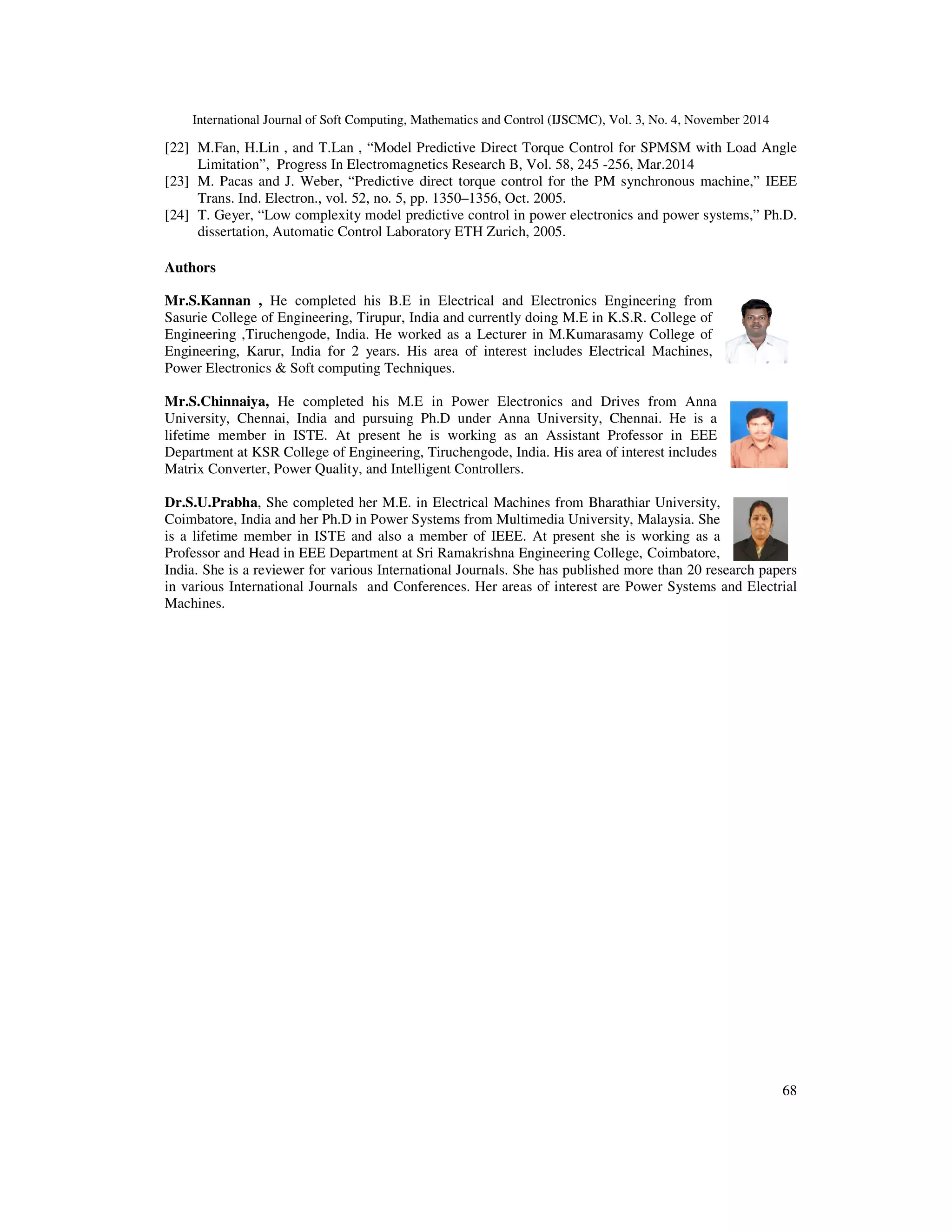 International Journal of Soft Computing, Mathematics and Control (IJSCMC), Vol. 3, No. 4, November 2014
68
[22] M.Fan, H.Lin , and T.Lan , “Model Predictive Direct Torque Control for SPMSM with Load Angle
Limitation”, Progress In Electromagnetics Research B, Vol. 58, 245 -256, Mar.2014
[23] M. Pacas and J. Weber, “Predictive direct torque control for the PM synchronous machine,” IEEE
Trans. Ind. Electron., vol. 52, no. 5, pp. 1350–1356, Oct. 2005.
[24] T. Geyer, “Low complexity model predictive control in power electronics and power systems,” Ph.D.
dissertation, Automatic Control Laboratory ETH Zurich, 2005.
Authors
Mr.S.Kannan , He completed his B.E in Electrical and Electronics Engineering from
Sasurie College of Engineering, Tirupur, India and currently doing M.E in K.S.R. College of
Engineering ,Tiruchengode, India. He worked as a Lecturer in M.Kumarasamy College of
Engineering, Karur, India for 2 years. His area of interest includes Electrical Machines,
Power Electronics & Soft computing Techniques.
Mr.S.Chinnaiya, He completed his M.E in Power Electronics and Drives from Anna
University, Chennai, India and pursuing Ph.D under Anna University, Chennai. He is a
lifetime member in ISTE. At present he is working as an Assistant Professor in EEE
Department at KSR College of Engineering, Tiruchengode, India. His area of interest includes
Matrix Converter, Power Quality, and Intelligent Controllers.
Dr.S.U.Prabha, She completed her M.E. in Electrical Machines from Bharathiar University,
Coimbatore, India and her Ph.D in Power Systems from Multimedia University, Malaysia. She
is a lifetime member in ISTE and also a member of IEEE. At present she is working as a
Professor and Head in EEE Department at Sri Ramakrishna Engineering College, Coimbatore,
India. She is a reviewer for various International Journals. She has published more than 20 research papers
in various International Journals and Conferences. Her areas of interest are Power Systems and Electrial
Machines.
 