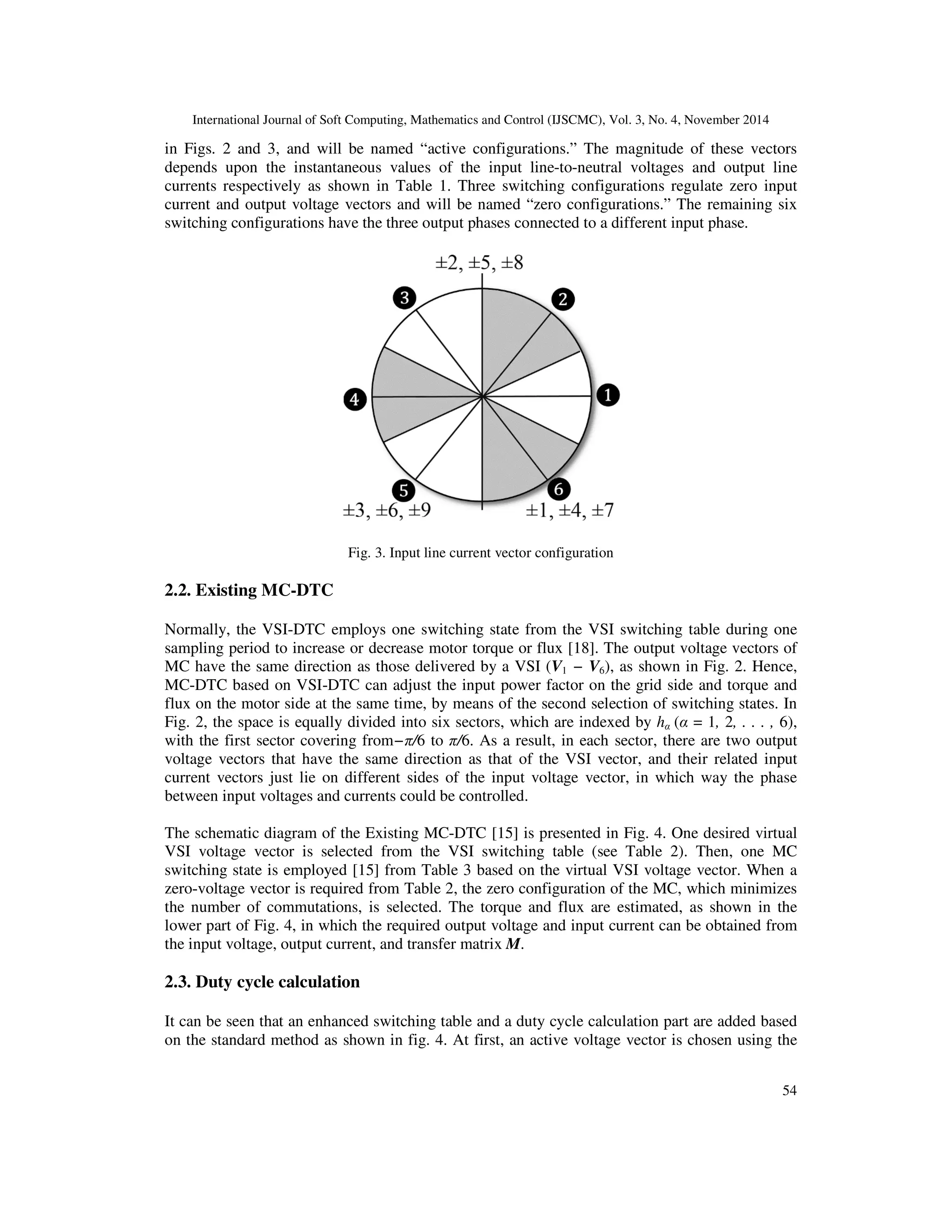 International Journal of Soft Computing, Mathematics and Control (IJSCMC), Vol. 3, No. 4, November 2014
54
in Figs. 2 and 3, and will be named “active configurations.” The magnitude of these vectors
depends upon the instantaneous values of the input line-to-neutral voltages and output line
currents respectively as shown in Table 1. Three switching configurations regulate zero input
current and output voltage vectors and will be named “zero configurations.” The remaining six
switching configurations have the three output phases connected to a different input phase.
Fig. 3. Input line current vector configuration
2.2. Existing MC-DTC
Normally, the VSI-DTC employs one switching state from the VSI switching table during one
sampling period to increase or decrease motor torque or flux [18]. The output voltage vectors of
MC have the same direction as those delivered by a VSI (V1 − V6), as shown in Fig. 2. Hence,
MC-DTC based on VSI-DTC can adjust the input power factor on the grid side and torque and
flux on the motor side at the same time, by means of the second selection of switching states. In
Fig. 2, the space is equally divided into six sectors, which are indexed by hα (α = 1, 2, . . . , 6),
with the first sector covering from−π/6 to π/6. As a result, in each sector, there are two output
voltage vectors that have the same direction as that of the VSI vector, and their related input
current vectors just lie on different sides of the input voltage vector, in which way the phase
between input voltages and currents could be controlled.
The schematic diagram of the Existing MC-DTC [15] is presented in Fig. 4. One desired virtual
VSI voltage vector is selected from the VSI switching table (see Table 2). Then, one MC
switching state is employed [15] from Table 3 based on the virtual VSI voltage vector. When a
zero-voltage vector is required from Table 2, the zero configuration of the MC, which minimizes
the number of commutations, is selected. The torque and flux are estimated, as shown in the
lower part of Fig. 4, in which the required output voltage and input current can be obtained from
the input voltage, output current, and transfer matrix M.
2.3. Duty cycle calculation
It can be seen that an enhanced switching table and a duty cycle calculation part are added based
on the standard method as shown in fig. 4. At first, an active voltage vector is chosen using the
 