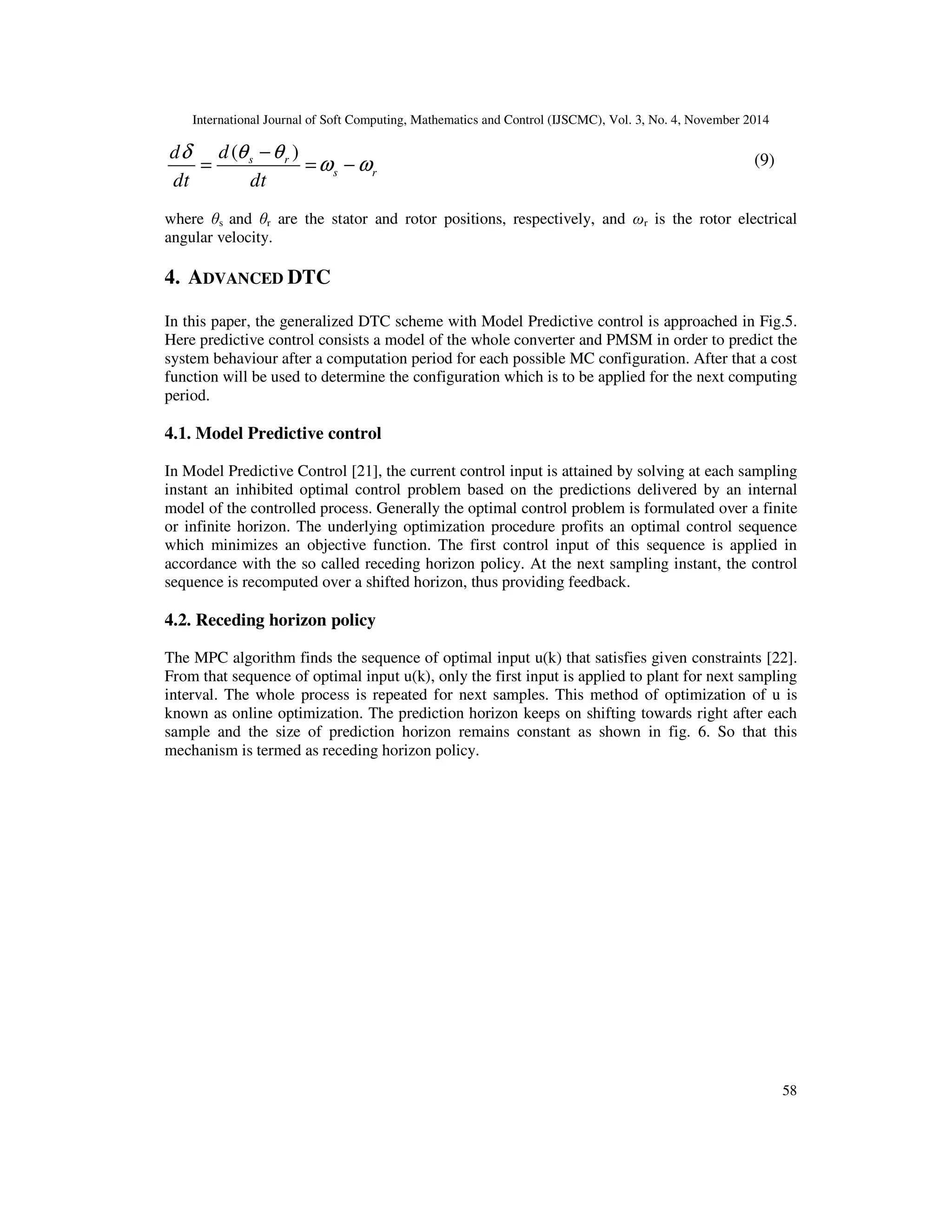 International Journal of Soft Computing, Mathematics and Control (IJSCMC), Vol. 3, No. 4, November 2014
58
( )s r
s r
dd
dt dt
θ θδ
ω ω
−
= = −
where θs and θr are the stator and rotor positions, respectively, and ωr is the rotor electrical
angular velocity.
4. ADVANCED DTC
In this paper, the generalized DTC scheme with Model Predictive control is approached in Fig.5.
Here predictive control consists a model of the whole converter and PMSM in order to predict the
system behaviour after a computation period for each possible MC configuration. After that a cost
function will be used to determine the configuration which is to be applied for the next computing
period.
4.1. Model Predictive control
In Model Predictive Control [21], the current control input is attained by solving at each sampling
instant an inhibited optimal control problem based on the predictions delivered by an internal
model of the controlled process. Generally the optimal control problem is formulated over a finite
or infinite horizon. The underlying optimization procedure profits an optimal control sequence
which minimizes an objective function. The first control input of this sequence is applied in
accordance with the so called receding horizon policy. At the next sampling instant, the control
sequence is recomputed over a shifted horizon, thus providing feedback.
4.2. Receding horizon policy
The MPC algorithm finds the sequence of optimal input u(k) that satisfies given constraints [22].
From that sequence of optimal input u(k), only the first input is applied to plant for next sampling
interval. The whole process is repeated for next samples. This method of optimization of u is
known as online optimization. The prediction horizon keeps on shifting towards right after each
sample and the size of prediction horizon remains constant as shown in fig. 6. So that this
mechanism is termed as receding horizon policy.
(9)
 