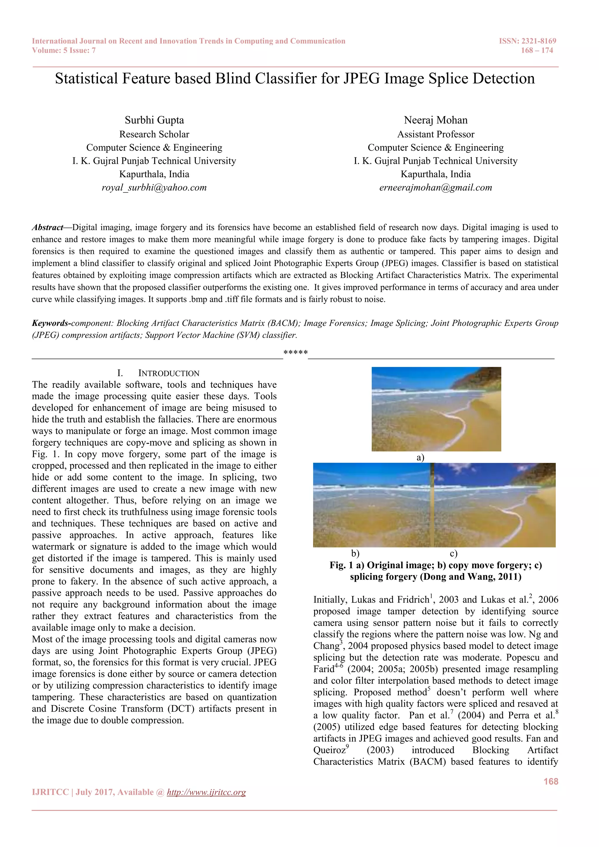 International Journal on Recent and Innovation Trends in Computing and Communication ISSN: 2321-8169 Volume: 5 Issue: 7 168 – 174 _______________________________________________________________________________________________ 168 IJRITCC | July 2017, Available @ http://www.ijritcc.org _______________________________________________________________________________________ Statistical Feature based Blind Classifier for JPEG Image Splice Detection Surbhi Gupta Research Scholar Computer Science & Engineering I. K. Gujral Punjab Technical University Kapurthala, India royal_surbhi@yahoo.com Neeraj Mohan Assistant Professor Computer Science & Engineering I. K. Gujral Punjab Technical University Kapurthala, India erneerajmohan@gmail.com Abstract—Digital imaging, image forgery and its forensics have become an established field of research now days. Digital imaging is used to enhance and restore images to make them more meaningful while image forgery is done to produce fake facts by tampering images. Digital forensics is then required to examine the questioned images and classify them as authentic or tampered. This paper aims to design and implement a blind classifier to classify original and spliced Joint Photographic Experts Group (JPEG) images. Classifier is based on statistical features obtained by exploiting image compression artifacts which are extracted as Blocking Artifact Characteristics Matrix. The experimental results have shown that the proposed classifier outperforms the existing one. It gives improved performance in terms of accuracy and area under curve while classifying images. It supports .bmp and .tiff file formats and is fairly robust to noise. Keywords-component: Blocking Artifact Characteristics Matrix (BACM); Image Forensics; Image Splicing; Joint Photographic Experts Group (JPEG) compression artifacts; Support Vector Machine (SVM) classifier. __________________________________________________*****_________________________________________________ I. INTRODUCTION The readily available software, tools and techniques have made the image processing quite easier these days. Tools developed for enhancement of image are being misused to hide the truth and establish the fallacies. There are enormous ways to manipulate or forge an image. Most common image forgery techniques are copy-move and splicing as shown in Fig. 1. In copy move forgery, some part of the image is cropped, processed and then replicated in the image to either hide or add some content to the image. In splicing, two different images are used to create a new image with new content altogether. Thus, before relying on an image we need to first check its truthfulness using image forensic tools and techniques. These techniques are based on active and passive approaches. In active approach, features like watermark or signature is added to the image which would get distorted if the image is tampered. This is mainly used for sensitive documents and images, as they are highly prone to fakery. In the absence of such active approach, a passive approach needs to be used. Passive approaches do not require any background information about the image rather they extract features and characteristics from the available image only to make a decision. Most of the image processing tools and digital cameras now days are using Joint Photographic Experts Group (JPEG) format, so, the forensics for this format is very crucial. JPEG image forensics is done either by source or camera detection or by utilizing compression characteristics to identify image tampering. These characteristics are based on quantization and Discrete Cosine Transform (DCT) artifacts present in the image due to double compression. a) b) c) Fig. 1 a) Original image; b) copy move forgery; c) splicing forgery (Dong and Wang, 2011) Initially, Lukas and Fridrich1 , 2003 and Lukas et al.2 , 2006 proposed image tamper detection by identifying source camera using sensor pattern noise but it fails to correctly classify the regions where the pattern noise was low. Ng and Chang3 , 2004 proposed physics based model to detect image splicing but the detection rate was moderate. Popescu and Farid4-6 (2004; 2005a; 2005b) presented image resampling and color filter interpolation based methods to detect image splicing. Proposed method5 doesn’t perform well where images with high quality factors were spliced and resaved at a low quality factor. Pan et al.7 (2004) and Perra et al.8 (2005) utilized edge based features for detecting blocking artifacts in JPEG images and achieved good results. Fan and Queiroz9 (2003) introduced Blocking Artifact Characteristics Matrix (BACM) based features to identify 