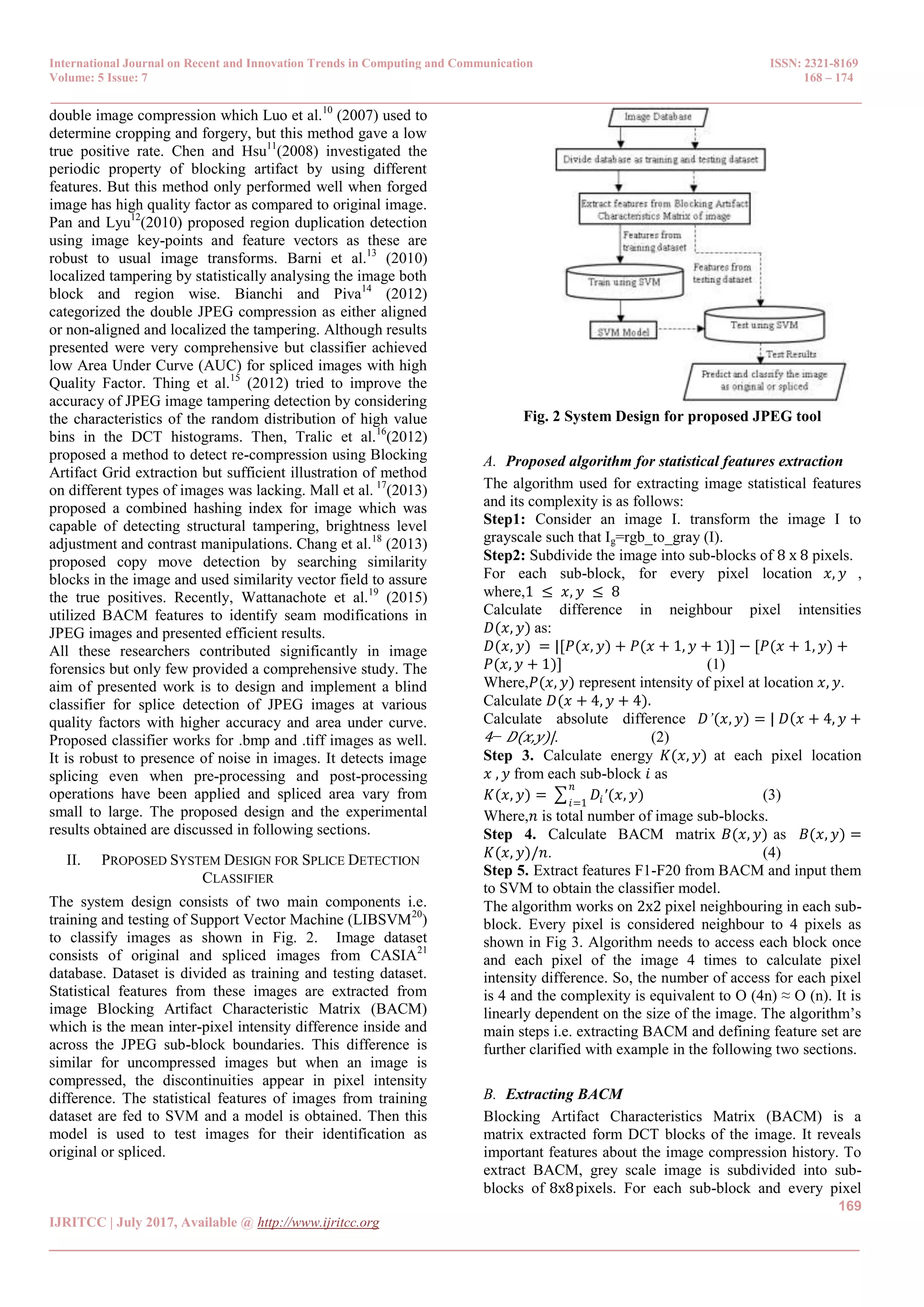 International Journal on Recent and Innovation Trends in Computing and Communication ISSN: 2321-8169 Volume: 5 Issue: 7 168 – 174 _______________________________________________________________________________________________ 169 IJRITCC | July 2017, Available @ http://www.ijritcc.org _______________________________________________________________________________________ double image compression which Luo et al.10 (2007) used to determine cropping and forgery, but this method gave a low true positive rate. Chen and Hsu11 (2008) investigated the periodic property of blocking artifact by using different features. But this method only performed well when forged image has high quality factor as compared to original image. Pan and Lyu12 (2010) proposed region duplication detection using image key-points and feature vectors as these are robust to usual image transforms. Barni et al.13 (2010) localized tampering by statistically analysing the image both block and region wise. Bianchi and Piva14 (2012) categorized the double JPEG compression as either aligned or non-aligned and localized the tampering. Although results presented were very comprehensive but classifier achieved low Area Under Curve (AUC) for spliced images with high Quality Factor. Thing et al.15 (2012) tried to improve the accuracy of JPEG image tampering detection by considering the characteristics of the random distribution of high value bins in the DCT histograms. Then, Tralic et al.16 (2012) proposed a method to detect re-compression using Blocking Artifact Grid extraction but sufficient illustration of method on different types of images was lacking. Mall et al. 17 (2013) proposed a combined hashing index for image which was capable of detecting structural tampering, brightness level adjustment and contrast manipulations. Chang et al.18 (2013) proposed copy move detection by searching similarity blocks in the image and used similarity vector field to assure the true positives. Recently, Wattanachote et al.19 (2015) utilized BACM features to identify seam modifications in JPEG images and presented efficient results. All these researchers contributed significantly in image forensics but only few provided a comprehensive study. The aim of presented work is to design and implement a blind classifier for splice detection of JPEG images at various quality factors with higher accuracy and area under curve. Proposed classifier works for .bmp and .tiff images as well. It is robust to presence of noise in images. It detects image splicing even when pre-processing and post-processing operations have been applied and spliced area vary from small to large. The proposed design and the experimental results obtained are discussed in following sections. II. PROPOSED SYSTEM DESIGN FOR SPLICE DETECTION CLASSIFIER The system design consists of two main components i.e. training and testing of Support Vector Machine (LIBSVM20 ) to classify images as shown in Fig. 2. Image dataset consists of original and spliced images from CASIA21 database. Dataset is divided as training and testing dataset. Statistical features from these images are extracted from image Blocking Artifact Characteristic Matrix (BACM) which is the mean inter-pixel intensity difference inside and across the JPEG sub-block boundaries. This difference is similar for uncompressed images but when an image is compressed, the discontinuities appear in pixel intensity difference. The statistical features of images from training dataset are fed to SVM and a model is obtained. Then this model is used to test images for their identification as original or spliced. Fig. 2 System Design for proposed JPEG tool A. Proposed algorithm for statistical features extraction The algorithm used for extracting image statistical features and its complexity is as follows: Step1: Consider an image I. transform the image I to grayscale such that Ig=rgb_to_gray (I). Step2: Subdivide the image into sub-blocks of 8 x 8 pixels. For each sub-block, for every pixel location 𝑥, 𝑦 , where,1 ≤ 𝑥, 𝑦 ≤ 8 Calculate difference in neighbour pixel intensities 𝐷(𝑥, 𝑦) as: 𝐷(𝑥, 𝑦) = |[𝑃(𝑥, 𝑦) + 𝑃(𝑥 + 1, 𝑦 + 1)] − [𝑃(𝑥 + 1, 𝑦) + 𝑃(𝑥, 𝑦 + 1)] (1) Where,𝑃(𝑥, 𝑦) represent intensity of pixel at location 𝑥, 𝑦. Calculate 𝐷(𝑥 + 4, 𝑦 + 4). Calculate absolute difference 𝐷’(𝑥, 𝑦) = | 𝐷 𝑥 + 4, 𝑦 + 4− 𝐷(𝑥,𝑦)|. (2) Step 3. Calculate energy 𝐾(𝑥, 𝑦) at each pixel location 𝑥 , 𝑦 from each sub-block 𝑖 as 𝐾(𝑥, 𝑦) = 𝐷𝑖′(𝑥, 𝑦) 𝑛 𝑖=1 (3) Where,𝑛 is total number of image sub-blocks. Step 4. Calculate BACM matrix 𝐵(𝑥, 𝑦) as 𝐵(𝑥, 𝑦) = 𝐾(𝑥, 𝑦)/𝑛. (4) Step 5. Extract features F1-F20 from BACM and input them to SVM to obtain the classifier model. The algorithm works on 2x2 pixel neighbouring in each sub- block. Every pixel is considered neighbour to 4 pixels as shown in Fig 3. Algorithm needs to access each block once and each pixel of the image 4 times to calculate pixel intensity difference. So, the number of access for each pixel is 4 and the complexity is equivalent to O (4n) ≈ O (n). It is linearly dependent on the size of the image. The algorithm’s main steps i.e. extracting BACM and defining feature set are further clarified with example in the following two sections. B. Extracting BACM Blocking Artifact Characteristics Matrix (BACM) is a matrix extracted form DCT blocks of the image. It reveals important features about the image compression history. To extract BACM, grey scale image is subdivided into sub- blocks of 8x8pixels. For each sub-block and every pixel 