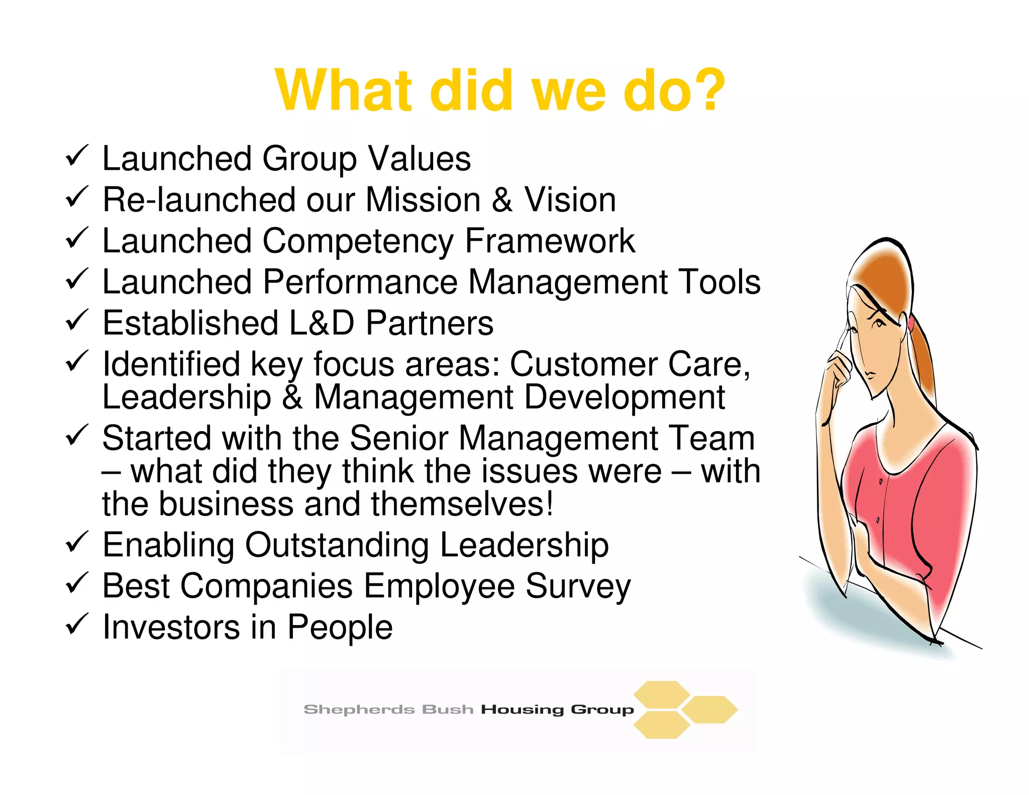 What did we do?
Launched Group Values
Re-launched our Mission & Vision
Launched Competency Framework
Launched Performance Management Tools
Established L&D Partners
Identified key focus areas: Customer Care,
Leadership & Management Development
Started with the Senior Management Team
– what did they think the issues were – with
the business and themselves!
Enabling Outstanding Leadership
Best Companies Employee Survey
Investors in People
 