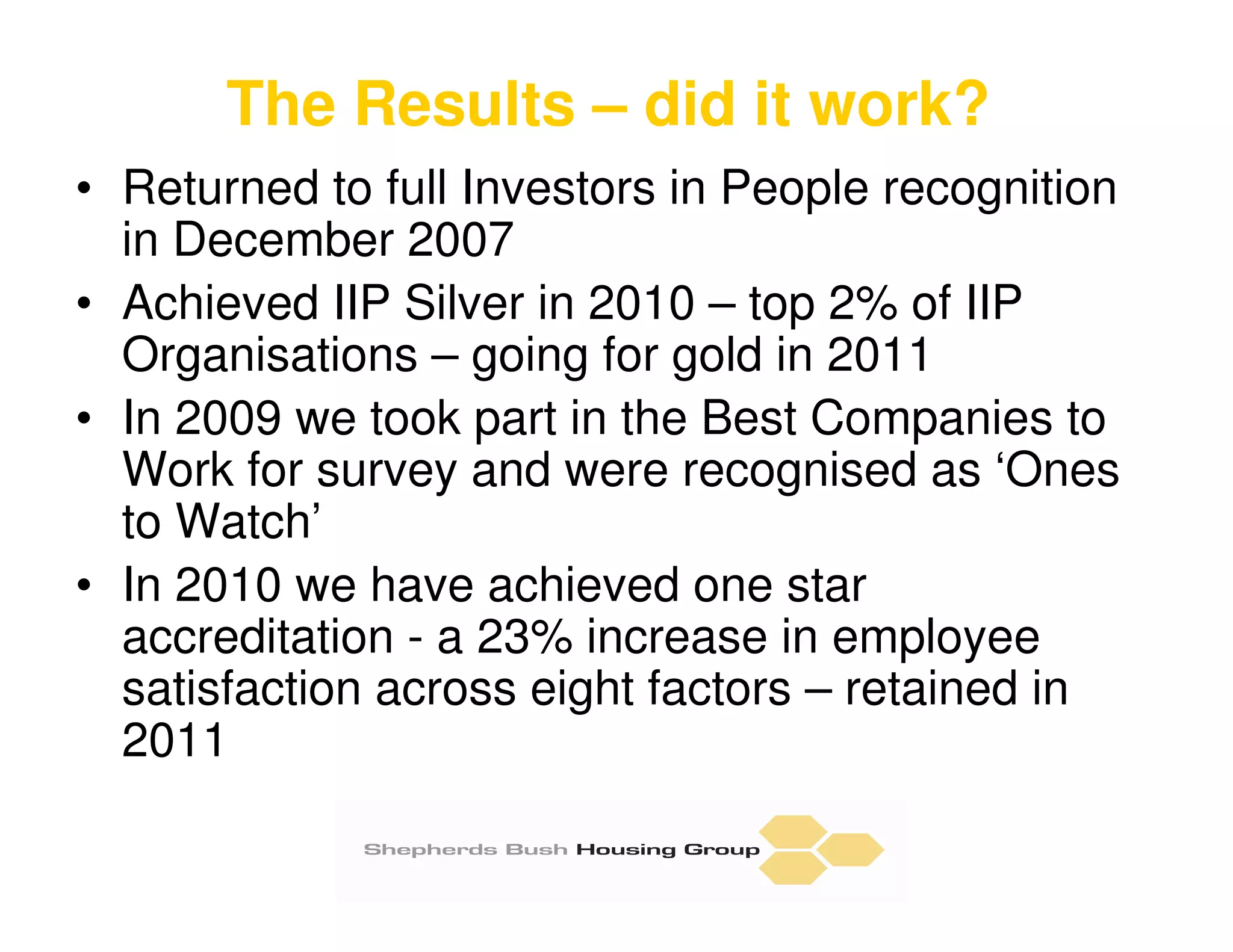 The Results – did it work?
• Returned to full Investors in People recognition
  in December 2007
• Achieved IIP Silver in 2010 – top 2% of IIP
  Organisations – going for gold in 2011
• In 2009 we took part in the Best Companies to
  Work for survey and were recognised as ‘Ones
  to Watch’
• In 2010 we have achieved one star
  accreditation - a 23% increase in employee
  satisfaction across eight factors – retained in
  2011
 