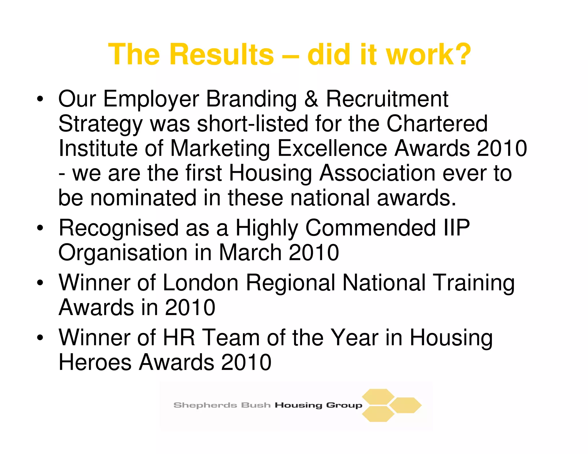 The Results – did it work?
• Our Employer Branding & Recruitment
  Strategy was short-listed for the Chartered
  Institute of Marketing Excellence Awards 2010
  - we are the first Housing Association ever to
  be nominated in these national awards.
• Recognised as a Highly Commended IIP
  Organisation in March 2010
• Winner of London Regional National Training
  Awards in 2010
• Winner of HR Team of the Year in Housing
  Heroes Awards 2010
 