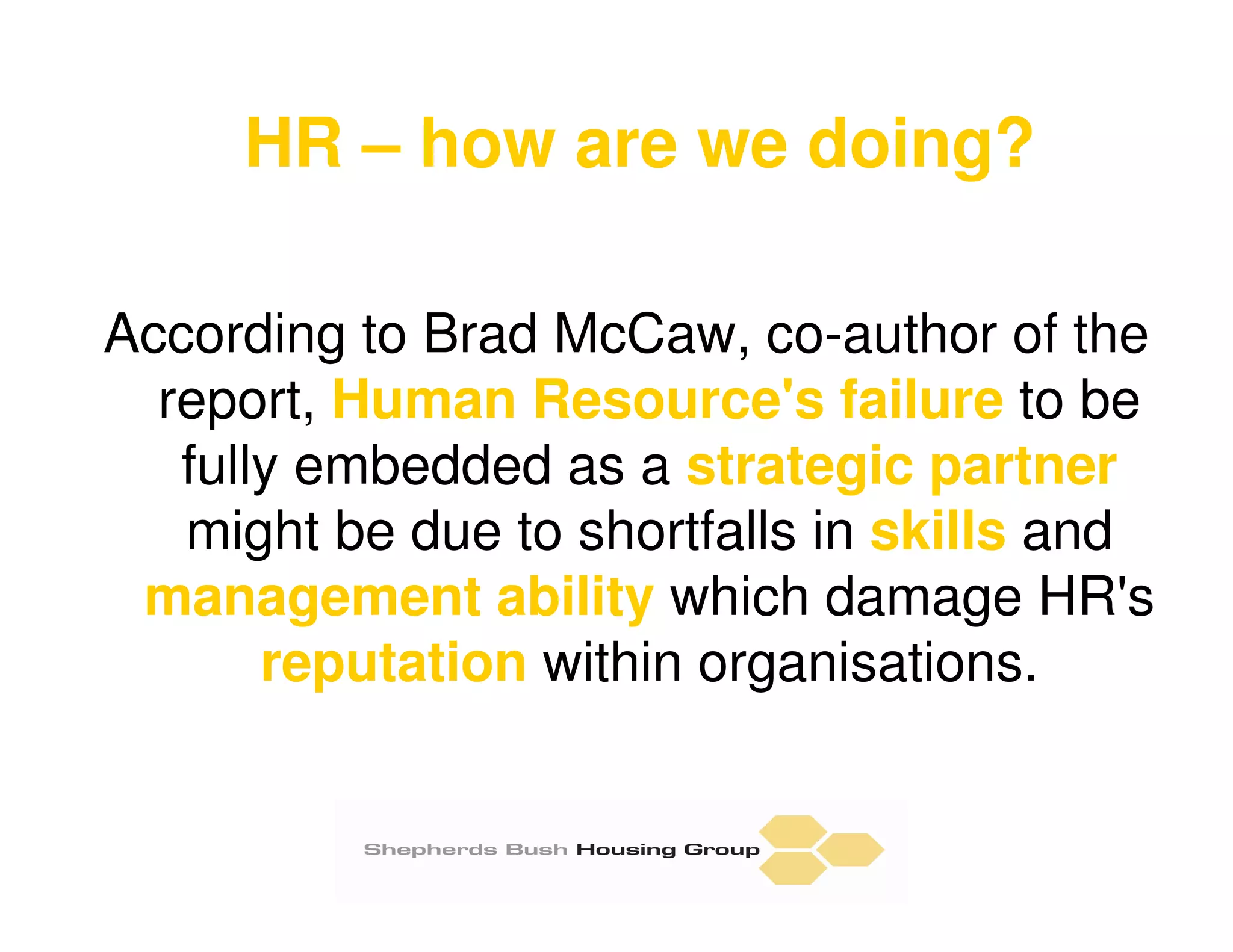 HR – how are we doing?

According to Brad McCaw, co-author of the
  report, Human Resource's failure to be
   fully embedded as a strategic partner
   might be due to shortfalls in skills and
 management ability which damage HR's
       reputation within organisations.
 
