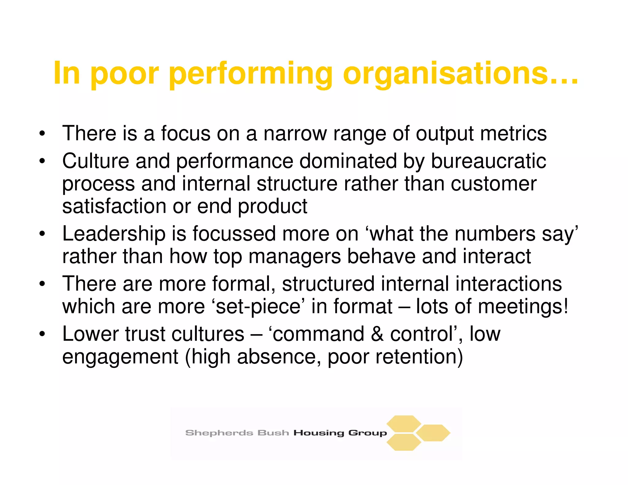In poor performing organisations…
• There is a focus on a narrow range of output metrics
• Culture and performance dominated by bureaucratic
  process and internal structure rather than customer
  satisfaction or end product
• Leadership is focussed more on ‘what the numbers say’
  rather than how top managers behave and interact
• There are more formal, structured internal interactions
  which are more ‘set-piece’ in format – lots of meetings!
• Lower trust cultures – ‘command & control’, low
  engagement (high absence, poor retention)
 