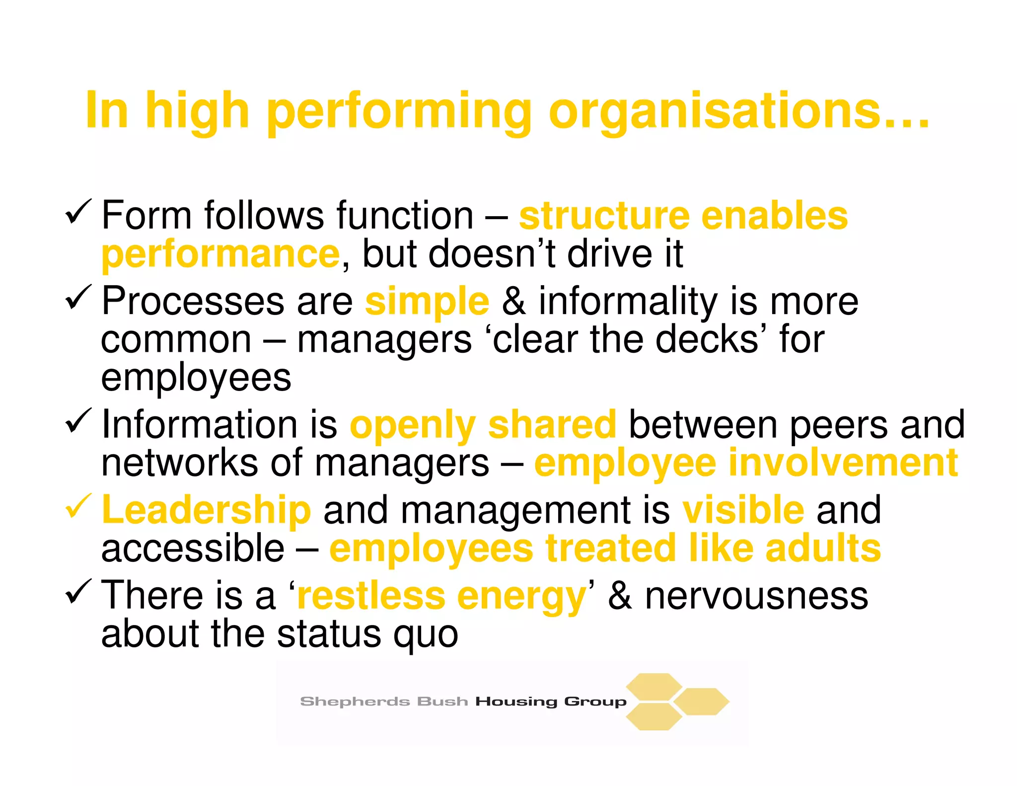 In high performing organisations…
Form follows function – structure enables
performance, but doesn’t drive it
Processes are simple & informality is more
common – managers ‘clear the decks’ for
employees
Information is openly shared between peers and
networks of managers – employee involvement
Leadership and management is visible and
accessible – employees treated like adults
There is a ‘restless energy’ & nervousness
about the status quo
 