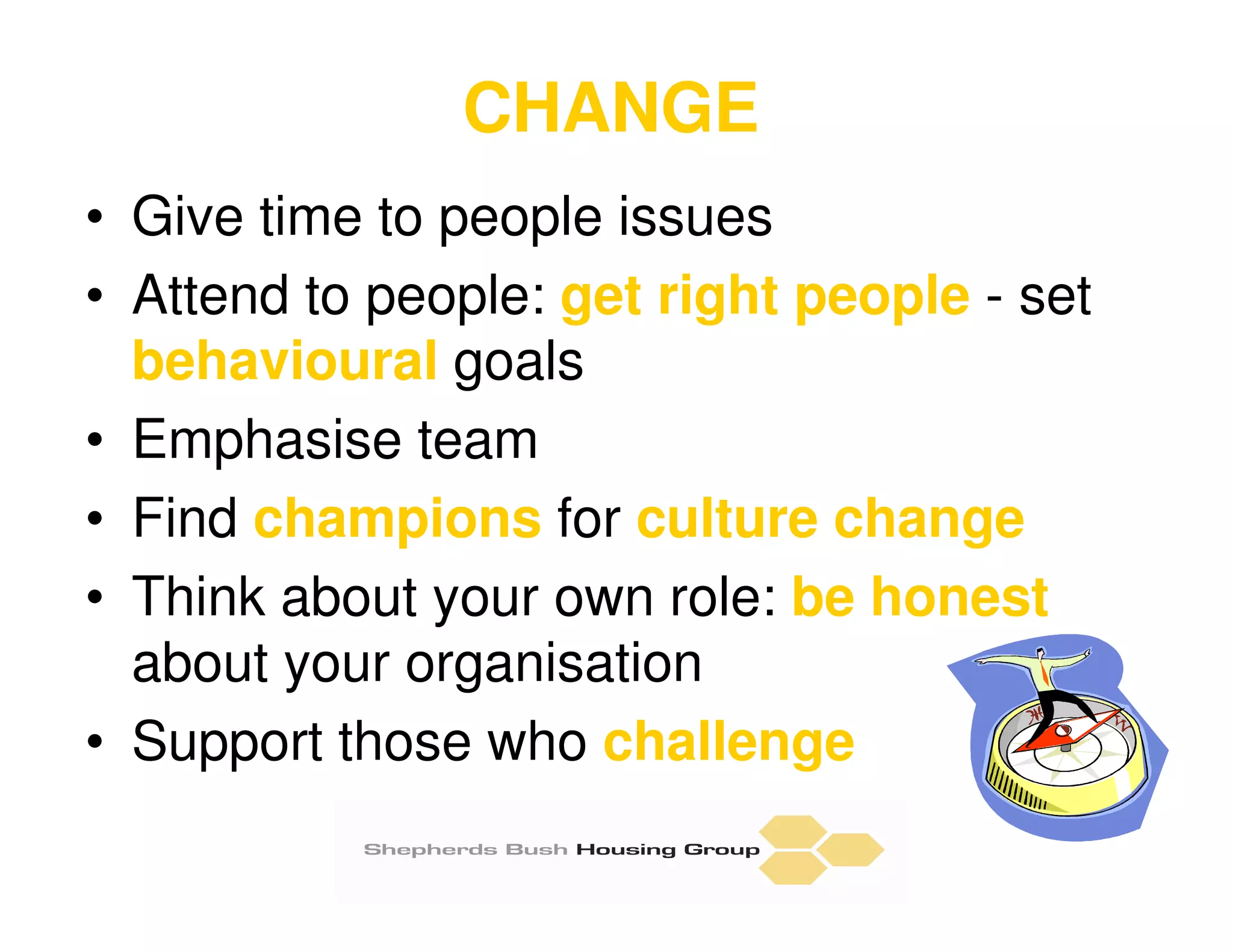 CHANGE
• Give time to people issues
• Attend to people: get right people - set
  behavioural goals
• Emphasise team
• Find champions for culture change
• Think about your own role: be honest
  about your organisation
• Support those who challenge
 