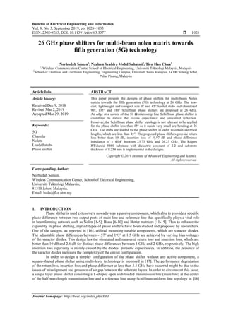 Bulletin of Electrical Engineering and Informatics
Vol. 8, No. 3, September 2019, pp. 1028~1035
ISSN: 2302-9285, DOI: 10.11591/eei.v8i3.1577  1028
Journal homepage: http://beei.org/index.php/EEI
26 GHz phase shifters for multi-beam nolen matrix towards
fifth generation (5G) technology
Norhudah Seman1
, Nazleen Syahira Mohd Suhaimi2
, Tien Han Chua3
1,3
Wireless Communication Center, School of Electrical Engineering, Universiti Teknologi Malaysia, Malaysia
2
School of Electrical and Electronic Engineering, Engineering Campus, Universiti Sains Malaysia, 14300 Nibong Tebal,
Pulau Pinang, Malaysia
Article Info ABSTRACT
Article history:
Received Dec 9, 2018
Revised Mar 2, 2019
Accepted Mar 29, 2019
This paper presents the designs of phase shifters for multi-beam Nolen
matrix towards the fifth generation (5G) technology at 26 GHz. The low-
cost, lightweight and compact size 0° and 45° loaded stubs and chamfered
90°, 135° and 180° Schiffman phase shifters are proposed at 26 GHz.
An edge at a corner of the 50 Ω microstrip line Schiffman phase shifter is
chamfered to reduce the excess capacitance and unwanted reflection.
However, the Schiffman phase shifter topology is not relevant to be applied
for the phase shifter less than 45° as it needs very small arc bending at 26
GHz. The stubs are loaded to the phase shifter in order to obtain electrical
lengths, which are less than 45°. The proposed phase shifters provide return
loss better than 10 dB, insertion loss of -0.97 dB and phase difference
imbalance of ± 4.04° between 25.75 GHz and 26.25 GHz. The Rogers
RT/duroid 5880 substrate with dielectric constant of 2.2 and substrate
thickness of 0.254 mm is implemented in the designs.
Keywords:
5G
Chamfer
Nolen
Loaded stubs
Phase shifter
Copyright © 2019 Institute of Advanced Engineering and Science.
All rights reserved.
Corresponding Author:
Norhudah Seman,
Wireless Communication Center, School of Electrical Engineering,
Universiti Teknologi Malaysia,
81310 Johor, Malaysia.
Email: huda@fke.utm.my
1. INTRODUCTION
Phase shifter is used extensively nowadays as a passive component, which able to provide a specific
phase difference between two output ports of main line and reference line that specifically plays a vital role
in beamforming network such as Nolen [1-5], Blass [6-10] and Butler matrices [11-15]. Thus to enhance the
capability in phase shifting, myriad types of phase shifters have been studied and proposed by researchers.
One of the designs, as reported in [16], utilized mounting tunable components, which are varactor diodes.
The adjustable phase differences between -157° and 193° at 1.5 GHz are achieved by varying bias voltages
of the varactor diodes. This design has the simulated and measured return loss and insertion loss, which are
better than 10 dB and 2.6 dB for distinct phase differences between 1 GHz and 2 GHz, respectively. The high
insertion loss especially is mainly caused by the diodes’ parasitic capacitances. In addition, the presence of
the varactor diodes increases the complexity of the circuit configuration.
In order to design a simpler configuration of the phase shifter without any active component, a
square-shaped phase shifter using multi-layer technology is proposed in [17]. The performance degradation
of the return loss, insertion loss and phase difference at less than 5.1 GHz have occurred might be due to the
issues of misalignment and presence of air gap between the substrate layers. In order to circumvent this issue,
a single layer phase shifter consisting a T-shaped open stub loaded transmission line (main line) at the center
of the half wavelength transmission line and a reference line using Schiffman uniform line topology in [18]
 