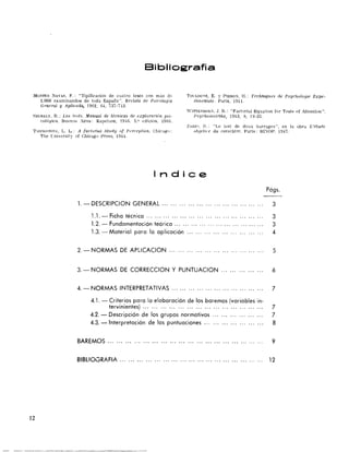 Bibliografía
MO:<TES NAVAS, F.' "Tipificación de cuatro tests con más di' TOCLOUSE, E. y PIERO;-¡, H.: Techniqucs de Psychologie Expe­
2.000 examinandos de toda España". Rerista de P"icologia rimentllle. París, 1911.
General y Aplú:ada., 1962, 64, 737-7,3.
WITTENBOR:>, J. R.: "Factorial Equation for TesIs of Atlenlion".
i:'iZEKELY. B.: Los te:-ts. Manual de técnicas d.e explorarí6n psi- Psye/wmetrika, 1943, 8, 19-35.
coló,trica. Buenos Aires: Kapelusz, t9..6. 5.' edición. 1966.
ZAZZO. n,: "Le test de deux haITages", en la obra L'Üurie
TIIURSTO!rC. L. L.: A factorial Study of Perceptwn. Chicago: olJjeti,l'e du caractére. París: BI::OP, 1947.
The Cniversity of Chlcago Press, 1944.
Indica
Págs.
1. - DESCRIPClON GENERAL '" '" .................. '" '" ...... 3
1.1. - Ficha técnica .............................. '" '" ...... 3
1.2. - Fundamentación teórica... ... ... ... ... ... ... ... ... ... ... 3
, .3. Material para la aplicación ... ... ... ... ... ... ... ... ... 4
2. - NORMAS DE APLlCAClON ... ... ... ... ... ... ... ... ... ... ... 5
3. - NORMAS DE CORRECClON y PUNTUAClON ... ... ... ... ... 6
4. - NORMAS INTERPRETATIVAS ... '" ............ '" '" ... ...... 7
4.1. - Criterios para la elaboración de los baremos (variables in­
tervinientes) ... ... ... ... .... ,. ... ... ... ... ... 7
4.2. - Descripción de los grupos normativos 7
4.3. - Interpretación de las puntuaciones '" ... ... '" 8
BAREMOS .. , ... ... ... ... ... ... ... ... ... ... ... ... ... ... ... ...... 9
BIBlIOGRAFIA ............... '" .... ,.......... '" ... ... ... ... ... 12
12
 