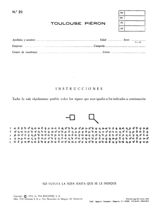 N.O 20 PD
pe
PT
TOULOUSE PIÉRON
GN
Apellidos y nombre: .................................................................. Edad: ............... Sexo: .............. .
VoM
Empresa: . ... ........... .................................................... Categoría: ........................................ ..
Centro de enseñanza: .... ....... ....................... ................... Curso: ................................... .
INSTRUCCIONES
Tache lo más rápidamente posible todos los signos que sean iguales a los indicados a continuación
-o ~
t .o ó 9 b r1 o. -o O- 6 9 p o- -o " C d' b b p rf p o- d' b 9 ~ D- -o 'c Ó 9 ~.el a..,p el 6 9 o- P
2 do...a o-po ria..'b-<lQ o-rfo-'tlp 6 0.9P '" óp'b-o a.,o-áo-b-o Q,.á6 QP 6-0 6 Q
3 P o-d6 9 a..p'b o-d'-obp tr'o '" 0-6-09-00-1( Q,.da.,'bp 60 d6p 0..-09 a...0'6-o
4 9 o-pb-o 0..9 6 (}-,P db 9 a.. 6-0 q,'b rf..(J cfQ,.-o'bp O 0-9 q,o-p 6 9'0 r:f..a 6JJ ere!
5 -o Ó 9 o-cfQ-o 0"0 Q p'o-o 00-0'" o-D d'JJ" á'b Q 0-'0-0 6 q,9'b'O ClP fiÓ 9 D-.D
NO VUELVA LA HOJA HASTA QUE SE LE INDIQUE
Copyright ro 1972, by TEA EDICIONES, S. A.
Edita: TEA Edicione., S. A. ",:. Fray Bernardino de Sahagún, 24. Madrid·16. Depót¡'o Le,al M. 37.820.1972
Gráf. A,¡wirre Campano.-Dagan.o, 15.-Teléf. 4lS·0G·92.-Madrid·:Z.
 