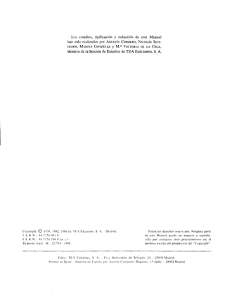 Los estudios, tipificación y redacción de este Manual
han sido realizados por AGUSTlN CORDERO, NICOLÁS SEIS­
DEDOS, MARINA GONZÁLEZ y M.a VICTORIA DE LA CRUZ,
técnicos de la Sección de Estudios de TEA EDICIONES, S. A.
Coryright © 197H, 19H2, 19H6 by TF¡ Ediciones, S. A. MmlriJ, ToJos los derechos reservados. Ninguna parte
1. S, 13.1.: X47174··0818 de e,te M anual puede ser impresil o reprodu,
I.S.H.N.: i47174·19í1·9 (o. C) <.:ida por cualquier otro procedimiento sin el
Depósito legal' M.· 25.514 191'16 permiso escrito del propietario del "Copyright",
FJita: TF.' Fdiciones, S. A. Fr,l tlern:lrdino Je Sah:lgún. 24 2R036 Madrid
Printctl in Sp:lin ImpreSO en E,paña por A¡.'lIirre Campano, Daganzo. 15 drdo. 28002 MaJrid
 