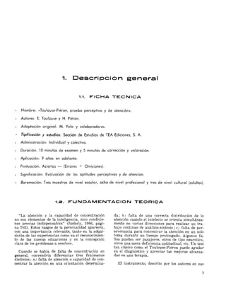 1. Descripci6n general
1.1. FICHA TECNICA
Nombre: «Toulouse-Piéron, prueba perceptiva y de atención».
Autores: E. Toulouse y H. Piéron.
Adaptación original: M. Yela y colaboradores.
Tipificación y estudios: Sección de Estudios de TEA Ediciones, S. A.
Administración: Individual y colectiva.
Duración: 10 minutos de examen y 5 minutos de corrección y valoración.
Aplicación: 9 años en adelante.
Puntuación: Aciertos (Errores + Omisiones).
Significación: Evaluación de las aptitudes perceptivas y de atención.
Baremación: Tres muestras de nivel escolar, ocho de nivel profesional y tres de nivel cultural (adultos).
1.2. FUNDAMENTACION TEORICA
"La atención y la capacidad de concentración
no son elementos de la inteligencia, sino condicio­
nes previas indispensables" (Székely, 1966, pági­
na 703). Estos rasgos de la personalidad aparecen,
con una importancia relevante, tanto en la adqui­
sición de las experiencias como en el reconocimien­
to de las nuevas situaciones y en la concepción
clara de los problemas a r€'solver.
Cuando se habla de falta de concentración en
general,convendría diferenciar tres fenómenos
distintos: a) falta de atención o capacidad de con­
centrar la atención en una orientación determina­
da; b) falta de una correcta distribución de la
atención cuando el intelecto se orienta simultánea­
mente en varias direcciones para realizar un tra­
bajo continuo de análisis-síntesis; e) falta de per­
severancia para concentrar la atención en un solo
tema durante un tiempo prolongado. Algunos fa­
llos pueden ser pasajeros, otros de tipo neurótico,
otros una mera deficiencia aptitudina1, etc. Un test
tan clásico como el Toulouse-Piéron puede ayudar
en el diagnóstico y apreciar las mejoras alcanza­
das en una terapia.
El instrumento, descrito por los autores en sus
3
 