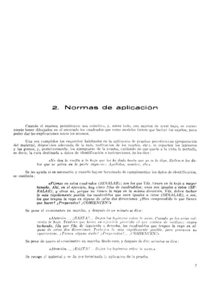 2. Normas de aplicaci6n
Cuando el examen psicotécnico sea coledivo, y, sobre todo, con sujetos ele nivel baJo, es conve­
niente tener dibujados en el encerado los cuadrados que como modelos tienen que tachar los sujetos, para
poder dar las explicaciones solJre los mismos.
Una vez cumplidos los requisitos habituales en la aplicación de pl'uebas psitotéenicas (preparación
del material, dispos;t:ión adecuada de la sala, motivación de los etos, etc,). se reparten los lapiceros
y las gomas, y, posteriormente, los ejemplares de la prueba, cuidando de que quede a la 'ista la portada,
es decir, la C:l,ra destinada a daüJs de identificaci()ll e instrucciones. Se les dice:
«No den la 'l'llelta a la hoja 'lue {es he dado Jwstn que !JO se lo difln. Rellenen los da­
tos que se piden en U¿ p01'fe 81tpei iOi: J1jwllido8, nornb¡'c. etc.»
Se les ayuda si es necesario, y cuanno hayan terminado de tumplimenta¡' los datos de identificación,
se continúa:
«Fíjoo.se en estos cuadrados (SEÑALAR); son los que Vds. tienen en la hoja a rtU.Lyor
tamaño, Ahí, en el eje?'cicio, hay cinco filas de cwTdrafUtos; unos son iguales a éstos (SE­
ÑALAR), y otros no, porque no tienOL la raya en la misma dií'ección. llds, deben tachar
lQ nuís rápidamente posible los cuadmddos que sean iguales a éstos (SE,'ÑALAR) , o sea,
los que tengan la raya en alguna. de ada...'1 dos direcciones. ¿ Han ,~01np1'endido lo que tienen
que Iw,ce-r? ¿Preparados? ¡COiU¡E,'NCEN!..
Se pone el cronómetro en marcha, y después de un minuto se diee:
«A teru:ión, .. ¡ BASTA .',.. Deje n los sobre 1fT mesa, Cwtndo yo les ({1iíBel'ol,
I'erún, la hoja, TendNU/ que Jwr:er un u{ que (i(:aban de I'wli;;;ar: 1'rlyan
taclumdo, fila por fila, de izquierda n derecha., los cuadraditos que tengan la raya en a.l·
gunH de est(!~'! dos direccione.'?, Tmbll/en lo más nipidam.ente posible, pero prOf'luen no
equiv0r:arse. ¡Tienen alguna duda? ¡Prep(ll'Udos? ... ¡(:OJIIEXCENf»
Se pone de nuevo el cronómetro en marcha desde cero, y nespués de die:: ni i~1,1dos se diee:
«A tendón... , ¡ g¿-1STA! .. DJ,ien los lapi(~erI)8 Iwb re ¡ti ni CS(1,»
Se recoge el material y se da p,"'r terminada Íi1. aplica.<::ión de la prueba.
 