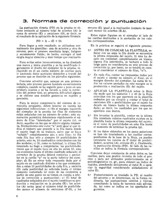 3. Normas de corrección y puntuación
La puntuación directa (PD) en la prueba se ob­
tiene restando al número total de aciertos (A) la
suma de errores (E) y omisiones (O), es decir, es
el resultado de la aplicación de la siguiente fórmula:
PD = A - (E + O)
Para llegar a este resultado, se utilizaban nor­
malmente dos plantillas: una de aciertos y otra de
errores, pero el proceso resultaba largo, fatigoso
y escasamente fiable; de hecho, corregir el test
exigía mayor atención y más tiempo que realizarlo.
Para evitar estos inconvenientes, se ha diseñado
una nueva y única plantilla y se ha modificado li­
geramente el diseño del ejemplar de la prueba, in­
cluyendo en él un cierto número de casillas para
ir anotando datos parciales obtenidos a través del
proceso que se describe en los párrafos siguientes.
Conviene advertir que, aunque en una primera
lectura, este proceso parece también excesivamente
complejo, cuando se ha seguido paso a paso en una
primera ocasión y se ha llevado a cabo la correc­
ción del primer test, no presenta dificultad alguna
y se obtiene una notable ganancia en rapidez y
precisión.
Para la mejor comprensi5n del sistema de co­
rrección propuesto, deben tenerse en cuenta las
siguientes indicaciones: a) En el margen izquierdo
del ejemplar de la prueba las filas de elementos
están señaladas con un número de orden; esta nu­
meración permitirá determinar rápidamente el nú­
mero de filas "intentadas" por el sujeto (n), es
decir, aquellas en las que se obtuvo alguna respues­
ta. Normalmente este valor "n" será igual al que in­
dica el número que precede a la fila hasta donde
el sujeto llegó en su trabajo, salvo que se haya
"saltado" completamente una o más filas: b) En
cada fila hay sólo y siempre 10 posibilidades de
acierto, esto es, 10 cuadraditos coincidentes con los
dos modelos; e) Si, como es habitual, la última fila
intentada no llegó a completarse, las posibilidades
reales que el sujeto tuvo en ella no serán 10, sino
las existentes hasta el último cuadrado señalado; el
corrector de la prueba deberá contarlas y anotar­
las en la casilla "p" en la parte inferior del ejem­
piar; d) Es un error toda respuesta dada por el
sujeto en un cuadrado distinto a los que correspon­
den a estas 10 posibilidades de cada fila, y omisión
(O) cada posibilidad no señalada hasta el último
elemento contestado (el resto de las existentes a
partir de este punto no se tienen en cuenta a efec­
tos de corrección y puntuación); e) El total de
cuadrados señalados por el sujeto constituye su pro­
ducción o realización en la prueba (R) ; los acier­
tos (A) serán igual al número total de posibilida­
des menos el número de omisiones (P-O), y los
errores (E) igual a la realización (número de mar­
cas) menos los aciertos (R-A).
Estas siglas figuran en el ejemplar al lado de
las casillas destinadas a la anotación de los valo­
res correspondientes.
En la práctica se seguirá el siguiente proceso:
L" ANTES DE COLOCAR LA PLANTILLA, se­
ñalar con un aspa la fila donde se encuentra
la última respuesta del sujeto. Si éste ha de­
jado sin contestar, completamente en blanco,
alguna fila intermedia, se tachará a todo lo
largo para no considerarla en este proceso de
corrección (y, por tanto, no se tendrá en cuen­
ta al considerar el número de filas, Un").
2.9 En cada fila, contar las respuestas dadas por
el sujeto y anotar su número al final, en el
margen derecho del ejemplar. La suma de to­
dos los valores anotados en este margen es la
producción o realización (R) del sujeto.
3.º APLICAR LA PLANTILLA sobre la Hoja
(de modo que los números 1 y 40 de la Hoja
coincidan con los que aparecen en la plantilla
rodeados por un círculo) y contar el total de
omisiones (O) o posibilidades que el sujeto ha
dejado en blanco hasta la última respuesta
dada; eS decir, los cuadrados por los que no
aparezca una marca.
4.2 Sin levantar la plantilla, contar en la última
fila intentada cuántos cuadrados existen en la
plantilla hasta la última respuesta del sujeto;
es el valor de posibilidades en esta fila hasta
el momento de terminar la prueba (p).
5.º Si los datos obtenidos en los pasos anteriores
se han ido trasladando a las casillas corres­
pondientes de la base de la Hoja, ya pueden
calcularse los valores de P (total de posibili­
dades), aciertos (A), errores (E) y, finalmente,
la puntuación directa (PD). Al lado de las ca­
sillas se indica la fórmula correspondiente.
Conviene dejar constancia de estos datos en las
casillas, para una posible revisión de todo el pro­
ceso o para ser utilizados posteriormente en el
psicodiagnóstico (v. gr., para obtener un índice de
rapidez, atendiendo únicamente al valor R, o apre­
ciar la seguridad considerando aisladamente el
valor E).
6.2 Posteriormente se traslada la PD. al cuadro
del anverso y se determinan, en la forma or­
dinaria, las puntuaciones centiles y típicas,
consultando la tabla de baremos más adecua­
da, tal como se indica en los apartados si­
guientes.
6
 