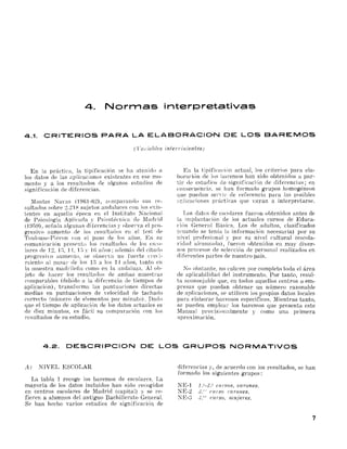 4. Normas interpretativas
4.1. CRITERIOS PARA LA ELABORACION DE LOS BAREMOS
(l'wia/J!es inten'inientes)
En la práctica, la tipificación se ha atenido a
los datos de las aplicaciones existentes en ese mo­
mento y a los resultados oe algunos estudios de
significación de diferencias.
Montes Nayas (1961-62), comparando sus re­
sultados sobre 2,21 ~ sujetos andaluces con Jos exis­
tentes en aquella época en el Instituto Nacional
de Psicología Api ieaoa y Psicotécll jca de Madrid
(HIG9), sefmla algunas di [erencias ," observa el pl'O­
gresiyo aumento de los l'esultados el! el test de
Toulouse-Piéron con el paso de los aüos. En su
comunicación pl'csrnta los resultado::; de los esco­
lares de 12, 1;~, 1 1, 1.-:' ,' ](j aüos; además del citado
progresiyo aumento, se OUSel'Ya un fuerte cl'ecj­
}'liento al pasa¡' de los U a los 1-1 mios, tanto en
la muestra mach'ileüa como en la :mdaluzn, Al ob­
jeto de hacer Jos result:Hlos de ambas muestras
emnparables (debido a la diferencia ele tiempos de
aplicación), transforma las puntuaciones directas
medias en puntuaciones de velocidad de tachado
correcto (número de elementos pOI' minuto). Dado
que el tiempo de aplicación de los datos actuales es
de diez minutos, es fácil su comparación con los
resultados de su estudio.
Ell la. i ipifkacú'm actual, los criterios para ela­
boración de los haremos han sido obtenidos a par­
tir de estuo io:::; de significaci6n de diferencias; en
consecuencia. se han fOl'mado grupos homogéneos
que puedan senil' ele I'efe¡'encia pal'a las posibles
:q:;licaciones prácticas que 'ayan a interpretarse.
I,os datos de escolares fueron obtenidos antes de
la implantación oe los actuales cursos de Educa­
ciún General Básica. Los de adultos, clasificados
(cuando se tenia la información necesaria) por su
nivel profesional y por su nivel cultural (escola­
¡'¡dad aleanwda), fueron obtenidos en muy diver­
sos p¡'ocesos de selección oe personal realizados en
diferentes partes oe nuestl'O pais.
No obstante, no cuuren por completo toda el área
de aplicabilidad del instrumento, Por tanto, l'esul­
ta aconsejable que, en todos aquellos centros o em­
pl'esas que puedan obtener un número razonable
de aplicaciones, se utilicen los propios datos locales
para elaborar baremos específicos, ::Vlientras tanto,
se pueden emplem' los baremos que presenta este
llanual provision:llmente y como una primera
aproximación.
4.2. DESCRIPCION DE LOS GRUPOS NORMATIVOS
1'1) NIVEL ESCOLAR
La tabla 1 recoge los baremos de escolares, La
mayoría de los datos incluidos han sido recogidos
en centros escolares de lIadrid (capital) y se re­
fieren a alumnos del antiguo Bachillerato GeneraL
Se han hecho varios estudios de significaci6n de
diferencias y, de acuerdo con los resultados, se han
formado los siguientes grupos:
NE-l l,V-2." eu !':ws, varones.
NE-2 J.'" CUiS01.'((tones.
~E-3 .J.c" curso, muJeres.
7
 
