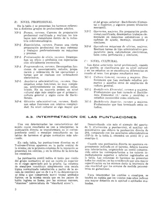 B) NIVEL PROFESIONAL
En la tabla 2 se presentan los baremos referen­
tes a distintos grupos de profesionales adultos.
NP-l Peones, varones. Carecen de preparación
profesional cualificada y realizan los tra­
bajos má~ elementales dentro de la indus­
tria siderometalúrgica.
NP-2 Especia.liBta.s, V(LTones. Poseen una cierta
prepara,ción profesional (no muy extensa)
y trabajan preferentemeI~te en máquinas
y prensas.
NP-8 ProfesioYULles de oficio, varones. Desempe....
ñan un oficio o profesión con especializa­
ción oficialmente reconodda.
NP-J Progr'(!,madore,,;, D(lr'uncs, De8empeñan fun­
ciones de asesoramiento, estudio, prepa....
ración y ordenación de las operaciones y
tareas que se realizan con ordenadores
electrónicos.
NP-5 Auxiliares administrcttivos, t'(uunes. Des­
empeñan estas funciones, no muy comple­
jas, preferentemente en empresas indus­
triales. En su mayoría poseen un nivel
cultural algo más amplio que el primario:
cultura general y algún curso de Bachi­
llerato.
NP-6 Oficiales adm.inii.;t¡'ativo8. ·varones. Reali­
zan estas funciones con relativa compleji­
dad. Su nivel cultural es algo mayor que
4.3. INTERPRt::.TACION
Una vez determinadas las características del
sujeto cuyos resultados se van a interpretar, la
puntuación directa se transformará en el corres­
pondiente centil o eneatipo consultando en las
tablas de baremos el grupo normativo más ade­
cuado.
En carul tabla, las puntuaciones directas en el
Toulouse-Piéron aparecen en la parte central de
la misma; en la primera columna de la izquierda se
presentan los centil€S, y en la última de la dereeha
los eneatipos.
La puntuación centil indica el tanto por ciento
del grupo normativo al que un sujeto es superior
en el rasgo apreciado por la prueba. La columna
de eneatipos constituye simplemente una escala
típica normalizada (establecida a partir de la es­
cala de centile;;;) que va de 1 a 9; su denominadón
se debe a que comprende nue'/Je (enea) unid{l4es
típicas.. es la misma escala que en los países de
habla inglesa se llama, por las mismas razones,
"stanines" (abreviatura de "standard nines").
:3
el del grupo anterior: Bachillerato Elemen­
tal o Superior, y algunos poseen titulación
mercantil.
NP-7 Operaruu5.rnu-Íeres. Sin preparación profe­
sional cualificada, desempeñan trabajos ele­
mentales en máquinas automáticas y en
cadenas de ajuste, mont.c'lje, ensamble y
similares.
NP-8 Operadoras mác¡uinns de oficina, nw,jeres.
Realizan tareas de tipo administrativo pre­
paratorio para calculadoras electrónicas,
tales como perforación y similares.
e) NIVEL CULTURAL
Los datos ante¡'iores (niyel profesional), cuando
fue posible, se clasificaron por su nivel cultural
V en los estudios no se encontraron diferencias en
~uanto al sexo. Los grupos resultantes son:
NC-l Gnlt'um, Genernl, rnrones y mujeres. Pro­
fesionales que han realizado estudios pri­
marios y aquellos otros de ampliación de
cultura general.
KC-:!' Bachillerato Elemental, l'1lrone8 11 mujere,,;.
Profesionales que han cursado el Bachille­
rato Elemental O." curso y reválida) o
estudios reconocidos como similares.
NC-3 Bachillemto SuperiOl'. I.'Ui'one8 !I muferes.
Profesionales que han terminado estos es­
tudios.
DE LAS PUNTUACIONES
Desarrollando aún más el ejemplo del aparta'
do 3. (COtTección y pt¿ntu{l(~ión), el auxiliar ad­
ministrativo que obtuvo la puntuación directa de
204, comparado con los auxilíares administrativos
(KP-5) de la tabla 2, obtendrá un centil 10 y un
eneatipo1.
Cuando una puntuación directa no aparezca ex­
presamente indicada en el baremo. deberá hacerse
una intel'pclación, asignándole un centil compren­
dido entre los correspoJl(lientes a los valores in­
mediatamente superior e inferior registrados en
l~ tabla. Las columnas de baremos no presentan
todos loseentiles; se ha considerado que una mayor
f!specificación en los mismos daría la impresión de
tina exactitud quP los errores de medida psicomé­
trica no garantizan.
f'ara interpretar los centiles o eneatipos, se
tendrá en cuenta que los valores más altos indican
una mayor dotación en la aptitud o aptitudes eva­
luadas.
 