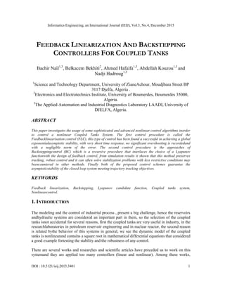 Informatics Engineering, an International Journal (IEIJ), Vol.3, No.4, December 2015
DOI : 10.5121/ieij.2015.3401 1
FEEDBACK LINEARIZATION AND BACKSTEPPING
CONTROLLERS FOR COUPLED TANKS
Bachir Nail1,3
, Belkacem Bekhiti2
, Ahmed Hafaifa1,3
, Abdellah Kouzou1,3
and
Nadji Hadroug1,3
1
Science and Technology Department, University of ZianeAchour, Moudjbara Street BP
3117 Djelfa, Algeria .
2
Electronics and Electrotechnics Institute, University of Boumerdes, Boumerdes 35000,
Algeria.
3
The Applied Automation and Industrial Diagnostics Laboratory LAADI, University of
DJELFA, Algeria.
ABSTRACT
This paper investigates the usage of some sophisticated and advanced nonlinear control algorithms inorder
to control a nonlinear Coupled Tanks System. The first control procedure is called the
Feedbacklinearisation control (FLC), this type of control has been found a successful in achieving a global
exponentialasymptotic stability, with very short time response, no significant overshooting is recordedand
with a negligible norm of the error. The second control procedure is the approaches of
Backsteppingcontrol (BC) which is a recursive procedure that interlaces the choice of a Lyapunov
functionwith the design of feedback control, from simulation results it shown that this method preserves
tracking, robust control and it can often solve stabilization problems with less restrictive conditions may
beencountered in other methods. Finally both of the proposed control schemes guarantee the
asymptoticstability of the closed loop system meeting trajectory tracking objectives.
KEYWORDS
Feedback linearization, Backstepping, Lyapunov candidate function, Coupled tanks system,
Nonlinearcontrol.
1. INTRODUCTION
The modeling and the control of industrial process , present a big challenge, hence the reservoirs
andhydraulic systems are considered an important part in them, so the selection of the coupled
tanks isnot accidental for several reasons, first the coupled tanks are very useful in industry, in the
researchlaboratories in petroleum reservoir engineering and in nuclear reactor, the second reason
is related bythe behavior of this systems in general, we see the dynamic model of the coupled
tanks is nonlinearand contains a square root in mathematical differential equations that considered
a good example fortesting the stability and the robustness of any control.
There are several works and researches and scientific articles have preceded us to work on this
systemand they are applied too many controllers (linear and nonlinear). Among these works,
 