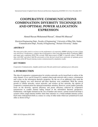 International Journal of Applied Control, Electrical and Electronics Engineering (IJACEEE) Vol 3, No.4, November 2015
DOI: 10.5121/ijaceee.2015.3401 1
COOPERATIVE COMMUNICATIONS
COMBINATION DIVERSITY TECHNIQUES
AND OPTIMAL POWER ALLOCATION
EXPRESSION
Ahmed Hassan Mohammed Hassan1
, Ahmed M.Alhassan2
Electrical Engineering Dept., Faculty of Engineering1
, University of Blue Nile, Sudan
Communication Dept., Faculty of Engineering2
, Neelain University2
, Sudan
ABSTRACT
The main task of this article is to focus on the performance of cooperative MIMO relaying in terms of data
rate and Power. Furthermore, compare these performances when using Maximum Ratio Combining (MRC)
and equal gain combining (EGC).The average SNR improvement of MRC is typically about 5 dB better
than with EGC and direct link.The preciseness of the derived closed form expression of optimum power
allocation of the DF-based relaying system is demonstrated by simulation results.
KEY WORDS
Cooperative Communication, Amplify and forward, Decode and forward, optimum power allocation
1. INTRODUCTION
The idea of cooperative communication for wireless networks can be traced back to utilize of the
relay channel. Cover and El Gamal [1], studied a three-node network with a source, a destination
and a relay on the information theoretic properties. By the use of an additional relay node the
network capacity was well observed and three theorems were established. With the current
growth in cellular networks, sensor networks, and wireless ad hoc networks, the opinion of
cooperative communication has attracted tremendous attention. However, recent studies generally
focus on the diversity, spectral efficiency and power efficiency achieved by cooperative
transmission to combat channel fading instead of the information theoretic perspective.
Furthermore, with higher demand on the size of handset and sensors, current research develops a
scenario where single-antenna mobiles share their antennas in a virtual multiple-antenna system.
Each node could perform both as a source or a relay of other nodes which are symmetrical to each
other as shown in Fig.1
 