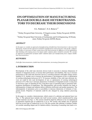 International Journal of Applied Control, Electrical and Electronics Engineering (IJACEEE) Vol 3, No.4, November 2015
DOI: 10.5121/ijaceee.2015.3402 13
ON OPTIMIZATION OF MANUFACTURING
PLANAR DOUBLE-BASE HETEROTRANSIS-
TORS TO DECREASE THEIR DIMENSIONS
E.L. Pankratov1
, E.A. Bulaeva1,2
1
Nizhny Novgorod State University, 23 Gagarin avenue, Nizhny Novgorod, 603950,
Russia
2
Nizhny Novgorod State University of Architecture and Civil Engineering, 65 Il'insky
street, Nizhny Novgorod, 603950, Russia
ABSTRACT
In this paper we consider an approach of manufacturing of double-base heterotransistors to decrease their
dimensions. Framework the approach it should be manufactured a heterostructure with specific configura-
tion. Farther it is necessary to dope certain areas of the heterostructure by diffusion or by ion implantation.
After finishing of the doping process the dopant and/or radiation defects should be annealed. We consider
an approach of optimization of dopant and/or radiation defects for manufacturing more compact double-
base heterotransistors.
KEYWORDS
Field-effect heterotransistors; double-base heterotransistors; increasing of integration rate
1. INTRODUCTION
Development of the solid state electronic devices leads to necessity to decrease dimensions of
elements of integrated circuits, to increase their performance and reliability. One way to increase
performance of the solid state electronic devices is searching materials with higher charge carriers
mobility [1-3]. Another way to increase the performance is development of new or optimization
of existing technological processes [4-7]. To increase reliability of the solid state electronic de-
vices are could be also used development of new or optimization of existing technological
processes [4-7]. One way to decrease dimensions of elements of integrated circuits is using laser
or microwave types of annealing [8-10]. Using these types of annealing leads to generation inho-
mogenous distribution of temperature. The inhomogeneity with account Arrhenius law leads to
inhomogeneity of dopant and radiation defects diffusion coefficients and another parameters. The
inhomogeneity of parameters gives us possibility to decrease dimensions of elements of inte-
grated circuits. Properties of materials could be also changed by using radiation processing
[11,12].
In this paper we consider a heterostructure, which consist of a substrate and epitaxial layer (see
Figs. 1). The epitaxial layer includes into itself several sections, which manufactured by using
another materials (see Figs. 1). The sections should be doped by diffusion or by ion implantation
to generation required type of conductivity (n or p). We assume, that another area of epitaxial
layer has reverse type of conductivity (p or n). We also assume, that substrate is insulator. Farther
we consider annealing dopant and /or radiation defects. Increasing of annealing time leads to in-
 