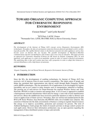 International Journal of Ambient Systems and Applications (IJASA) Vol.3, No.4, December 2015
DOI:10.5121/ijasa.2015.3401 1
TOWARD ORGANIC COMPUTING APPROACH
FOR CYBERNETIC RESPONSIVE
ENVIRONMENT
Clement Duhart1,2
and Cyrille Bertelle2
1
ECE Paris, LACSC, France
2
Normandie Univ, LITIS, FR CNRS 3638, Le Havre University, France
ABSTRACT.
The developpment of the Internet of Things (IoT) concept revives Responsive Environments (RE)
technologies. Nowadays, the idea of a permanent connection between physical and digital world is techno-
logically possible. The capillar Internet relates to the Internet extension into daily appliances such as they
become actors of Internet like any hu-man. The parallel development of Machine-to-Machine
communications and Arti cial Intelligence (AI) technics start a new area of cybernetic. This paper presents
an approach for Cybernetic Organism (Cyborg) for RE based on Organic Computing (OC). In such
approach, each appli-ance is a part of an autonomic system in order to control a physical environment.
The underlying idea is that such systems must have self-x properties in order to adapt their behavior to
external disturbances with a high-degree of autonomy.
KEYWORDS:
Organic Computing, Arti cial Neural Network, Responsive Environment, Internet of Things
1 INTRODUCTION
Since the 90's, the developpment of enabling technologies for Internet of Things (IoT) has
received a lof of interests from di erent research communities. The identi cation of people and
things has permitted their representation into digi-tal world through Radio Frequency IDenti
cation (RFID) technologies. This has permitted a lot of applications to be developped for logistic
traceability and ac-cess control in many domains such as transportation, industrial or building.
The growing use of such devices for Smart-Structure has required Wireless Sensor and Actor
Networks (WSAN) in order to monitor and manage them. A lot of issues is appeared to establish
a heterogeneous network infrastructure which must be energy e cient with several manufacturers
and services. Hence the middlewares have received a particular attention in order to abstract such
issues to applica-tions of future services. Nowadays, there are well-de ned standard protocols like
IPv6 LoW Power Wireless Area Networks (6LoWPAN) with a lot of middle-ware solutions. The
extension of Internet into the daily environments of human is coming to regulate shared resources
like energy or to improve accessibility, protection and assistance for persons. The term of
Ambient Intelligence (AmI) groups the whole of research activities to design control systems for
such appli-cation. However their information architectures stay an open question regarding the
management of these distributed systems in large scale networks
 