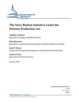 CRS Report for Congress
Prepared for Members and Committees of Congress
The Navy Biofuel Initiative Under the
Defense Production Act
Anthony Andrews
Specialist in Energy and Defense Policy
Kelsi Bracmort
Specialist in Agricultural Conservation and Natural Resources Policy
Jared T. Brown
Analyst in Emergency Management and Homeland Security Policy
Daniel H. Else
Specialist in National Defense
June 22, 2012
Congressional Research Service
7-5700
www.crs.gov
R42568
 