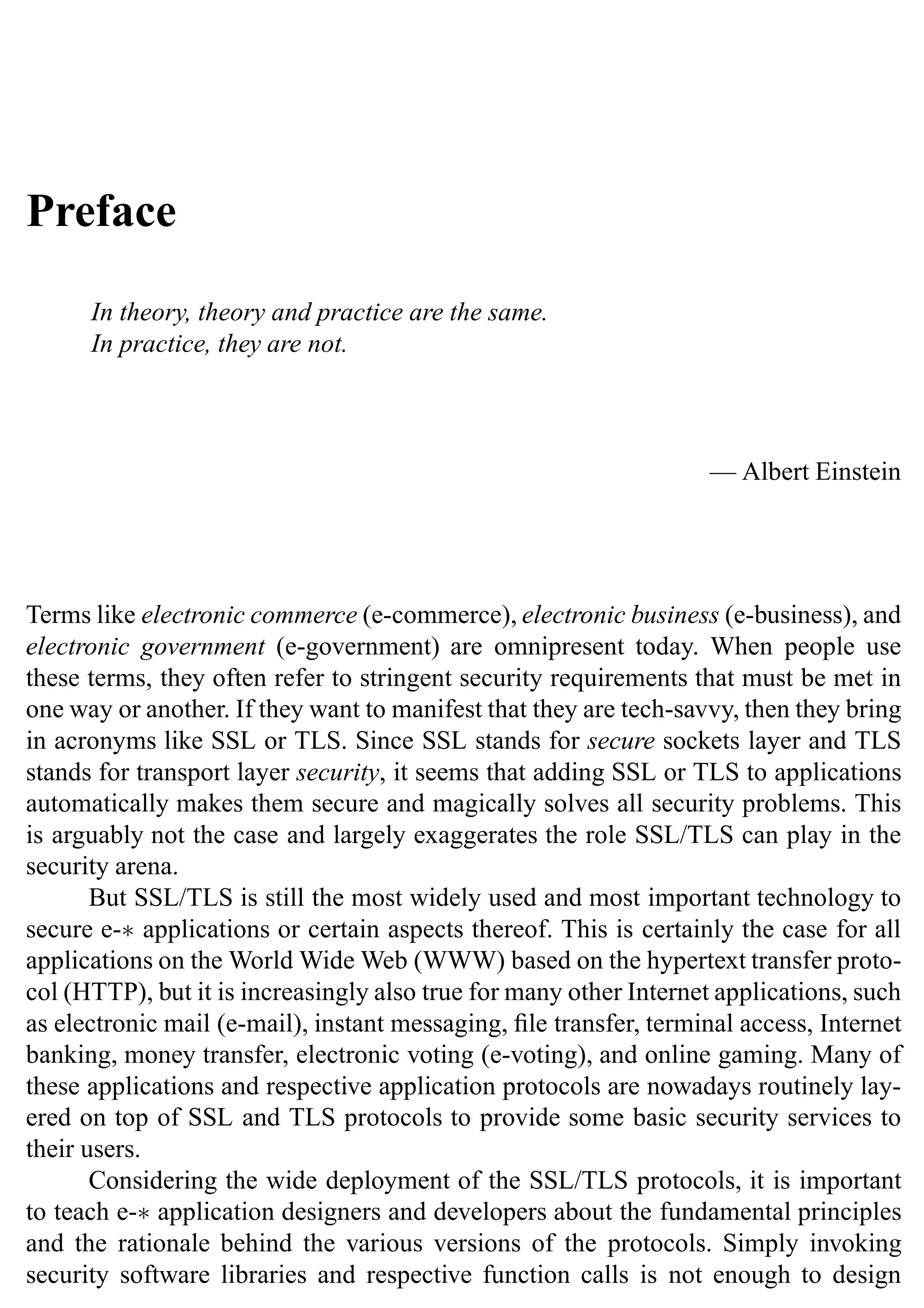 Preface
In theory, theory and practice are the same.
In practice, they are not.
— Albert Einstein
Terms like electronic commerce (e-commerce), electronic business (e-business), and
electronic government (e-government) are omnipresent today. When people use
these terms, they often refer to stringent security requirements that must be met in
one way or another. If they want to manifest that they are tech-savvy, then they bring
in acronyms like SSL or TLS. Since SSL stands for secure sockets layer and TLS
stands for transport layer security, it seems that adding SSL or TLS to applications
automatically makes them secure and magically solves all security problems. This
is arguably not the case and largely exaggerates the role SSL/TLS can play in the
security arena.
But SSL/TLS is still the most widely used and most important technology to
secure e-∗ applications or certain aspects thereof. This is certainly the case for all
applications on the World Wide Web (WWW) based on the hypertext transfer proto-
col (HTTP), but it is increasingly also true for many other Internet applications, such
as electronic mail (e-mail), instant messaging, file transfer, terminal access, Internet
banking, money transfer, electronic voting (e-voting), and online gaming. Many of
these applications and respective application protocols are nowadays routinely lay-
ered on top of SSL and TLS protocols to provide some basic security services to
their users.
Considering the wide deployment of the SSL/TLS protocols, it is important
to teach e-∗ application designers and developers about the fundamental principles
and the rationale behind the various versions of the protocols. Simply invoking
security software libraries and respective function calls is not enough to design
 