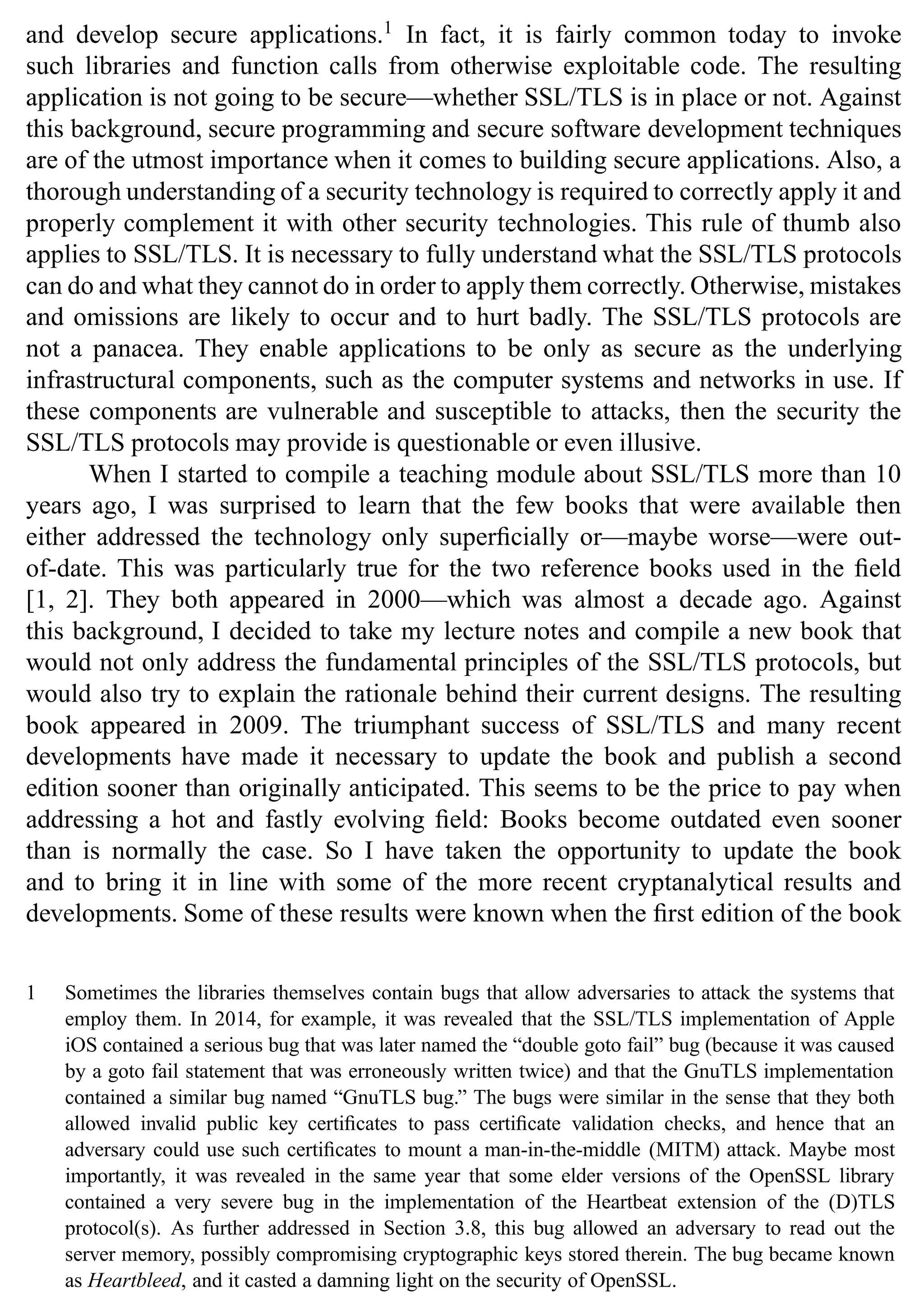 and develop secure applications.1
In fact, it is fairly common today to invoke
such libraries and function calls from otherwise exploitable code. The resulting
application is not going to be secure—whether SSL/TLS is in place or not. Against
this background, secure programming and secure software development techniques
are of the utmost importance when it comes to building secure applications. Also, a
thorough understanding of a security technology is required to correctly apply it and
properly complement it with other security technologies. This rule of thumb also
applies to SSL/TLS. It is necessary to fully understand what the SSL/TLS protocols
can do and what they cannot do in order to apply them correctly. Otherwise, mistakes
and omissions are likely to occur and to hurt badly. The SSL/TLS protocols are
not a panacea. They enable applications to be only as secure as the underlying
infrastructural components, such as the computer systems and networks in use. If
these components are vulnerable and susceptible to attacks, then the security the
SSL/TLS protocols may provide is questionable or even illusive.
When I started to compile a teaching module about SSL/TLS more than 10
years ago, I was surprised to learn that the few books that were available then
either addressed the technology only superficially or—maybe worse—were out-
of-date. This was particularly true for the two reference books used in the field
[1, 2]. They both appeared in 2000—which was almost a decade ago. Against
this background, I decided to take my lecture notes and compile a new book that
would not only address the fundamental principles of the SSL/TLS protocols, but
would also try to explain the rationale behind their current designs. The resulting
book appeared in 2009. The triumphant success of SSL/TLS and many recent
developments have made it necessary to update the book and publish a second
edition sooner than originally anticipated. This seems to be the price to pay when
addressing a hot and fastly evolving field: Books become outdated even sooner
than is normally the case. So I have taken the opportunity to update the book
and to bring it in line with some of the more recent cryptanalytical results and
developments. Some of these results were known when the first edition of the book
1 Sometimes the libraries themselves contain bugs that allow adversaries to attack the systems that
employ them. In 2014, for example, it was revealed that the SSL/TLS implementation of Apple
iOS contained a serious bug that was later named the “double goto fail” bug (because it was caused
by a goto fail statement that was erroneously written twice) and that the GnuTLS implementation
contained a similar bug named “GnuTLS bug.” The bugs were similar in the sense that they both
allowed invalid public key certificates to pass certificate validation checks, and hence that an
adversary could use such certificates to mount a man-in-the-middle (MITM) attack. Maybe most
importantly, it was revealed in the same year that some elder versions of the OpenSSL library
contained a very severe bug in the implementation of the Heartbeat extension of the (D)TLS
protocol(s). As further addressed in Section 3.8, this bug allowed an adversary to read out the
server memory, possibly compromising cryptographic keys stored therein. The bug became known
as Heartbleed, and it casted a damning light on the security of OpenSSL.
 