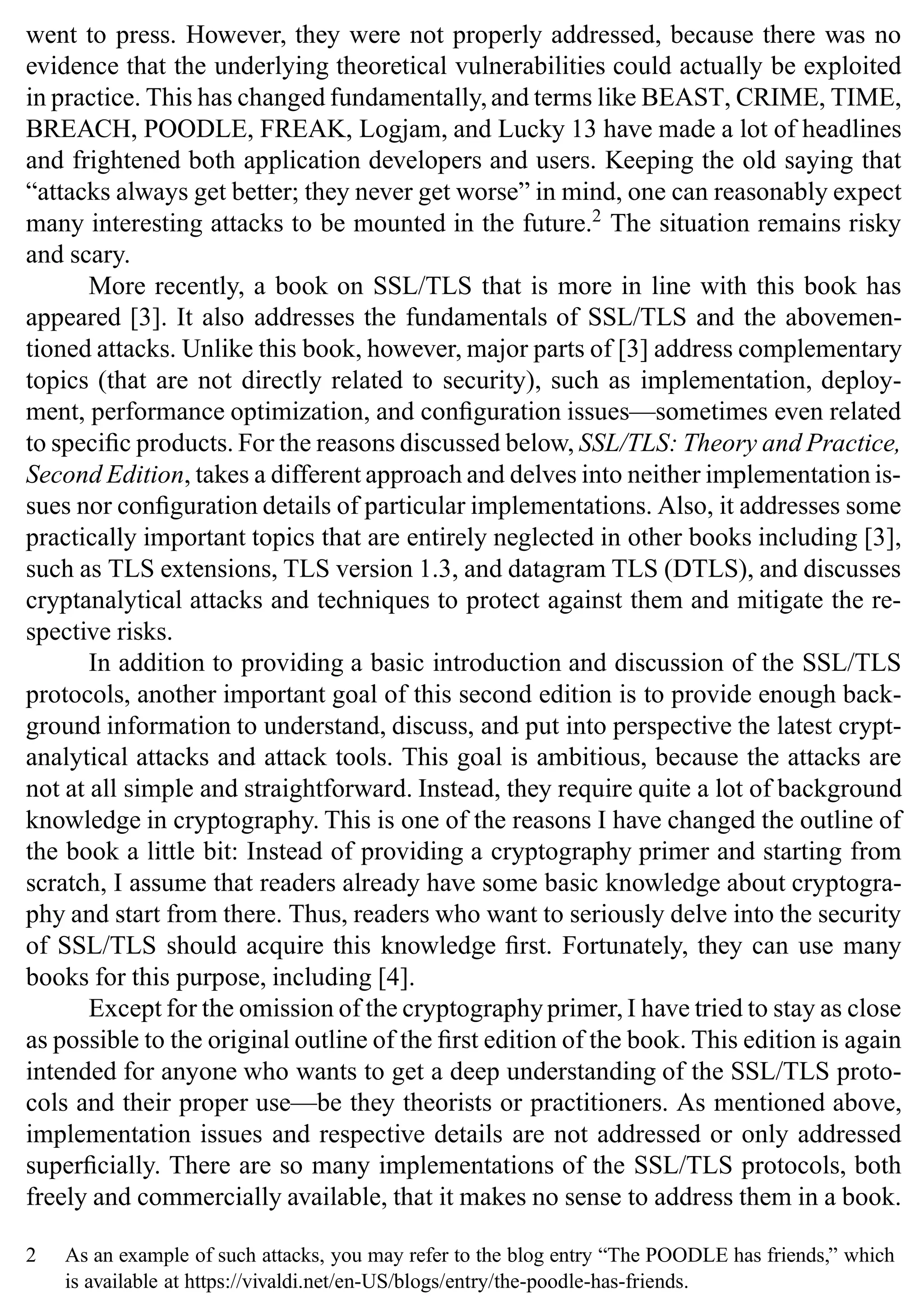 went to press. However, they were not properly addressed, because there was no
evidence that the underlying theoretical vulnerabilities could actually be exploited
in practice. This has changed fundamentally,and terms like BEAST, CRIME, TIME,
BREACH, POODLE, FREAK, Logjam, and Lucky 13 have made a lot of headlines
and frightened both application developers and users. Keeping the old saying that
“attacks always get better; they never get worse” in mind, one can reasonably expect
many interesting attacks to be mounted in the future.2
The situation remains risky
and scary.
More recently, a book on SSL/TLS that is more in line with this book has
appeared [3]. It also addresses the fundamentals of SSL/TLS and the abovemen-
tioned attacks. Unlike this book, however, major parts of [3] address complementary
topics (that are not directly related to security), such as implementation, deploy-
ment, performance optimization, and configuration issues—sometimes even related
to specific products. For the reasons discussed below, SSL/TLS: Theory and Practice,
Second Edition, takes a different approach and delves into neither implementation is-
sues nor configuration details of particular implementations. Also, it addresses some
practically important topics that are entirely neglected in other books including [3],
such as TLS extensions, TLS version 1.3, and datagram TLS (DTLS), and discusses
cryptanalytical attacks and techniques to protect against them and mitigate the re-
spective risks.
In addition to providing a basic introduction and discussion of the SSL/TLS
protocols, another important goal of this second edition is to provide enough back-
ground information to understand, discuss, and put into perspective the latest crypt-
analytical attacks and attack tools. This goal is ambitious, because the attacks are
not at all simple and straightforward. Instead, they require quite a lot of background
knowledge in cryptography. This is one of the reasons I have changed the outline of
the book a little bit: Instead of providing a cryptography primer and starting from
scratch, I assume that readers already have some basic knowledge about cryptogra-
phy and start from there. Thus, readers who want to seriously delve into the security
of SSL/TLS should acquire this knowledge first. Fortunately, they can use many
books for this purpose, including [4].
Except for the omission of the cryptography primer, I have tried to stay as close
as possible to the original outline of the first edition of the book. This edition is again
intended for anyone who wants to get a deep understanding of the SSL/TLS proto-
cols and their proper use—be they theorists or practitioners. As mentioned above,
implementation issues and respective details are not addressed or only addressed
superficially. There are so many implementations of the SSL/TLS protocols, both
freely and commercially available, that it makes no sense to address them in a book.
2 As an example of such attacks, you may refer to the blog entry “The POODLE has friends,” which
is available at https://vivaldi.net/en-US/blogs/entry/the-poodle-has-friends.
 