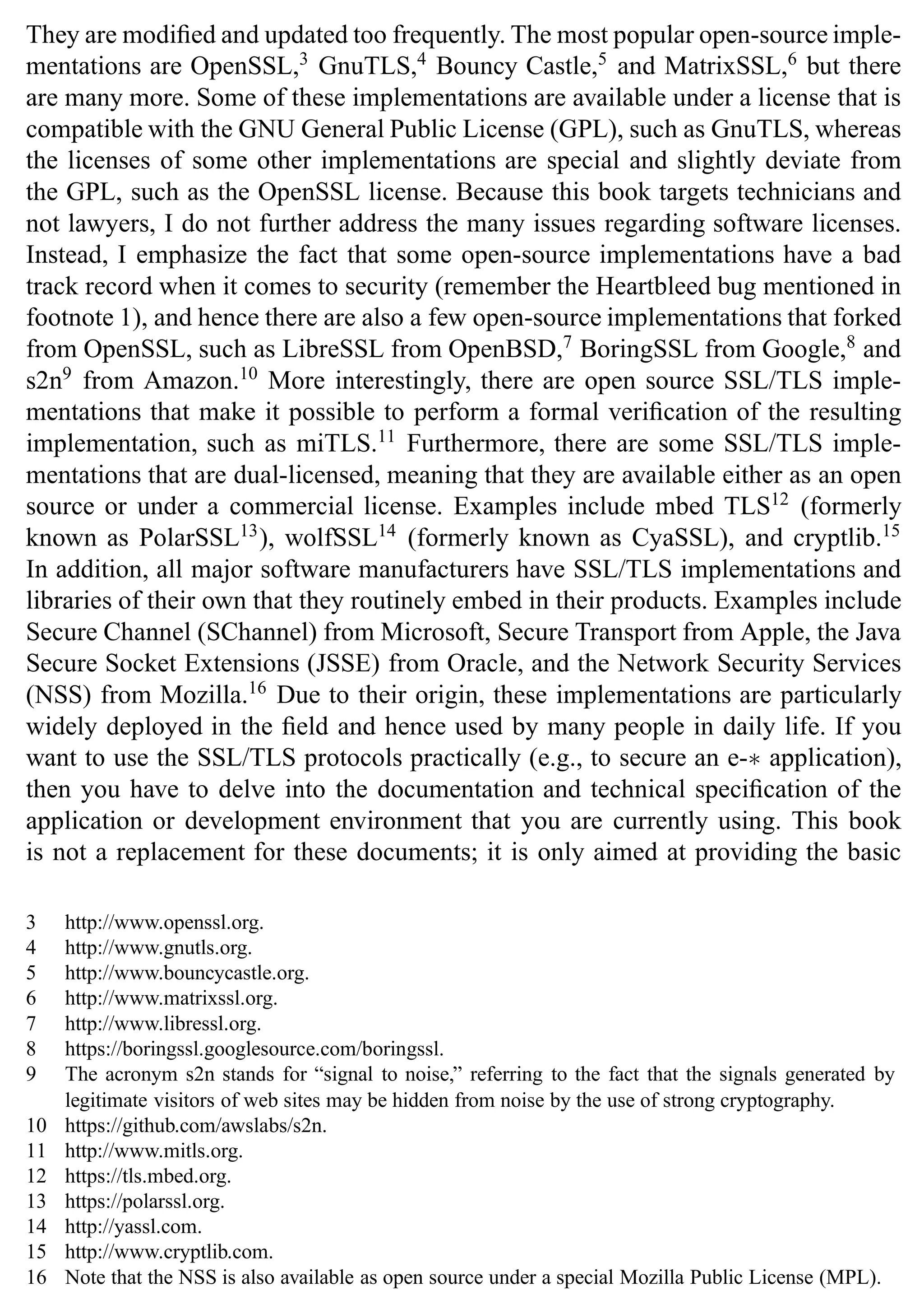 They are modified and updated too frequently. The most popular open-source imple-
mentations are OpenSSL,3
GnuTLS,4
Bouncy Castle,5
and MatrixSSL,6
but there
are many more. Some of these implementations are available under a license that is
compatible with the GNU General Public License (GPL), such as GnuTLS, whereas
the licenses of some other implementations are special and slightly deviate from
the GPL, such as the OpenSSL license. Because this book targets technicians and
not lawyers, I do not further address the many issues regarding software licenses.
Instead, I emphasize the fact that some open-source implementations have a bad
track record when it comes to security (remember the Heartbleed bug mentioned in
footnote 1), and hence there are also a few open-source implementations that forked
from OpenSSL, such as LibreSSL from OpenBSD,7
BoringSSL from Google,8
and
s2n9
from Amazon.10
More interestingly, there are open source SSL/TLS imple-
mentations that make it possible to perform a formal verification of the resulting
implementation, such as miTLS.11
Furthermore, there are some SSL/TLS imple-
mentations that are dual-licensed, meaning that they are available either as an open
source or under a commercial license. Examples include mbed TLS12
(formerly
known as PolarSSL13
), wolfSSL14
(formerly known as CyaSSL), and cryptlib.15
In addition, all major software manufacturers have SSL/TLS implementations and
libraries of their own that they routinely embed in their products. Examples include
Secure Channel (SChannel) from Microsoft, Secure Transport from Apple, the Java
Secure Socket Extensions (JSSE) from Oracle, and the Network Security Services
(NSS) from Mozilla.16
Due to their origin, these implementations are particularly
widely deployed in the field and hence used by many people in daily life. If you
want to use the SSL/TLS protocols practically (e.g., to secure an e-∗ application),
then you have to delve into the documentation and technical specification of the
application or development environment that you are currently using. This book
is not a replacement for these documents; it is only aimed at providing the basic
3 http://www.openssl.org.
4 http://www.gnutls.org.
5 http://www.bouncycastle.org.
6 http://www.matrixssl.org.
7 http://www.libressl.org.
8 https://boringssl.googlesource.com/boringssl.
9 The acronym s2n stands for “signal to noise,” referring to the fact that the signals generated by
legitimate visitors of web sites may be hidden from noise by the use of strong cryptography.
10 https://github.com/awslabs/s2n.
11 http://www.mitls.org.
12 https://tls.mbed.org.
13 https://polarssl.org.
14 http://yassl.com.
15 http://www.cryptlib.com.
16 Note that the NSS is also available as open source under a special Mozilla Public License (MPL).
 