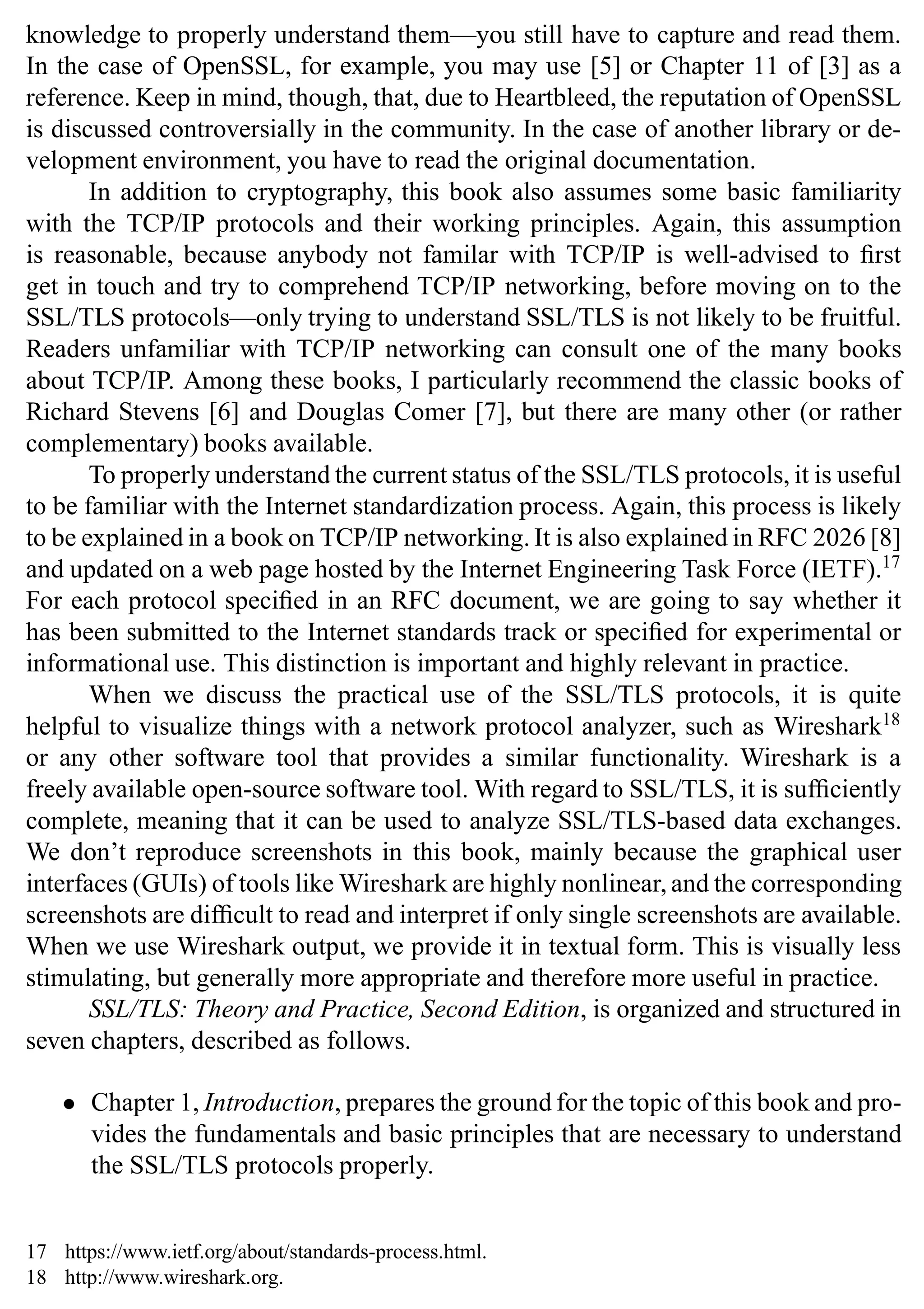 knowledge to properly understand them—you still have to capture and read them.
In the case of OpenSSL, for example, you may use [5] or Chapter 11 of [3] as a
reference. Keep in mind, though, that, due to Heartbleed, the reputation of OpenSSL
is discussed controversially in the community. In the case of another library or de-
velopment environment, you have to read the original documentation.
In addition to cryptography, this book also assumes some basic familiarity
with the TCP/IP protocols and their working principles. Again, this assumption
is reasonable, because anybody not familar with TCP/IP is well-advised to first
get in touch and try to comprehend TCP/IP networking, before moving on to the
SSL/TLS protocols—only trying to understand SSL/TLS is not likely to be fruitful.
Readers unfamiliar with TCP/IP networking can consult one of the many books
about TCP/IP. Among these books, I particularly recommend the classic books of
Richard Stevens [6] and Douglas Comer [7], but there are many other (or rather
complementary) books available.
To properly understand the current status of the SSL/TLS protocols, it is useful
to be familiar with the Internet standardization process. Again, this process is likely
to be explained in a book on TCP/IP networking. It is also explained in RFC 2026 [8]
and updated on a web page hosted by the Internet Engineering Task Force (IETF).17
For each protocol specified in an RFC document, we are going to say whether it
has been submitted to the Internet standards track or specified for experimental or
informational use. This distinction is important and highly relevant in practice.
When we discuss the practical use of the SSL/TLS protocols, it is quite
helpful to visualize things with a network protocol analyzer, such as Wireshark18
or any other software tool that provides a similar functionality. Wireshark is a
freely available open-source software tool. With regard to SSL/TLS, it is sufficiently
complete, meaning that it can be used to analyze SSL/TLS-based data exchanges.
We don’t reproduce screenshots in this book, mainly because the graphical user
interfaces (GUIs) of tools like Wireshark are highly nonlinear, and the corresponding
screenshots are difficult to read and interpret if only single screenshots are available.
When we use Wireshark output, we provide it in textual form. This is visually less
stimulating, but generally more appropriate and therefore more useful in practice.
SSL/TLS: Theory and Practice, Second Edition, is organized and structured in
seven chapters, described as follows.
• Chapter 1, Introduction, prepares the ground for the topic of this book and pro-
vides the fundamentals and basic principles that are necessary to understand
the SSL/TLS protocols properly.
17 https://www.ietf.org/about/standards-process.html.
18 http://www.wireshark.org.
 