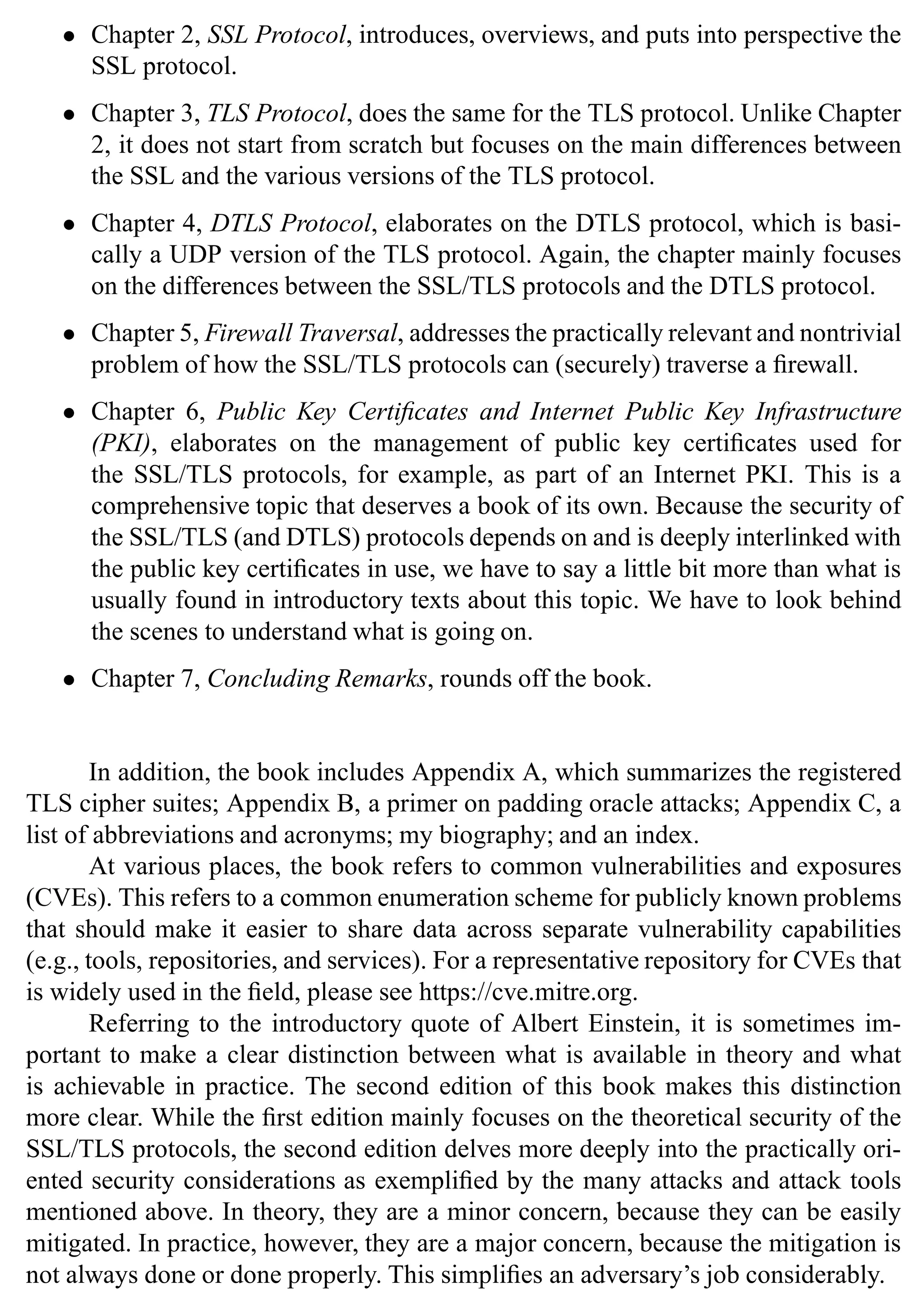 • Chapter 2, SSL Protocol, introduces, overviews, and puts into perspective the
SSL protocol.
• Chapter 3, TLS Protocol, does the same for the TLS protocol. Unlike Chapter
2, it does not start from scratch but focuses on the main differences between
the SSL and the various versions of the TLS protocol.
• Chapter 4, DTLS Protocol, elaborates on the DTLS protocol, which is basi-
cally a UDP version of the TLS protocol. Again, the chapter mainly focuses
on the differences between the SSL/TLS protocols and the DTLS protocol.
• Chapter 5, Firewall Traversal, addresses the practically relevant and nontrivial
problem of how the SSL/TLS protocols can (securely) traverse a firewall.
• Chapter 6, Public Key Certificates and Internet Public Key Infrastructure
(PKI), elaborates on the management of public key certificates used for
the SSL/TLS protocols, for example, as part of an Internet PKI. This is a
comprehensive topic that deserves a book of its own. Because the security of
the SSL/TLS (and DTLS) protocols depends on and is deeply interlinked with
the public key certificates in use, we have to say a little bit more than what is
usually found in introductory texts about this topic. We have to look behind
the scenes to understand what is going on.
• Chapter 7, Concluding Remarks, rounds off the book.
In addition, the book includes Appendix A, which summarizes the registered
TLS cipher suites; Appendix B, a primer on padding oracle attacks; Appendix C, a
list of abbreviations and acronyms; my biography; and an index.
At various places, the book refers to common vulnerabilities and exposures
(CVEs). This refers to a common enumeration scheme for publicly known problems
that should make it easier to share data across separate vulnerability capabilities
(e.g., tools, repositories, and services). For a representative repository for CVEs that
is widely used in the field, please see https://cve.mitre.org.
Referring to the introductory quote of Albert Einstein, it is sometimes im-
portant to make a clear distinction between what is available in theory and what
is achievable in practice. The second edition of this book makes this distinction
more clear. While the first edition mainly focuses on the theoretical security of the
SSL/TLS protocols, the second edition delves more deeply into the practically ori-
ented security considerations as exemplified by the many attacks and attack tools
mentioned above. In theory, they are a minor concern, because they can be easily
mitigated. In practice, however, they are a major concern, because the mitigation is
not always done or done properly. This simplifies an adversary’s job considerably.
 