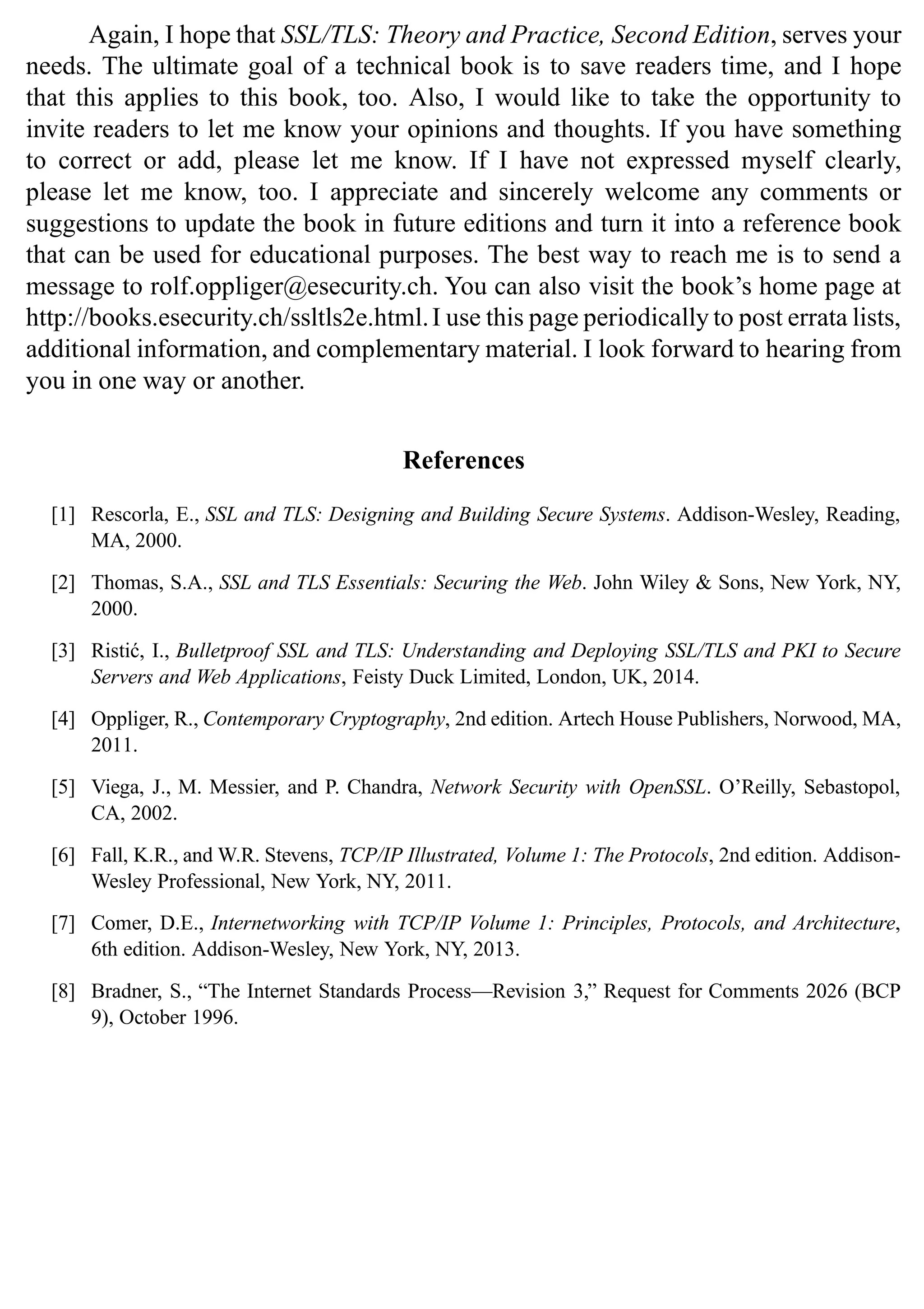 Again, I hope that SSL/TLS: Theory and Practice, Second Edition, serves your
needs. The ultimate goal of a technical book is to save readers time, and I hope
that this applies to this book, too. Also, I would like to take the opportunity to
invite readers to let me know your opinions and thoughts. If you have something
to correct or add, please let me know. If I have not expressed myself clearly,
please let me know, too. I appreciate and sincerely welcome any comments or
suggestions to update the book in future editions and turn it into a reference book
that can be used for educational purposes. The best way to reach me is to send a
message to rolf.oppliger@esecurity.ch. You can also visit the book’s home page at
http://books.esecurity.ch/ssltls2e.html.I use this page periodically to post errata lists,
additional information, and complementary material. I look forward to hearing from
you in one way or another.
References
[1] Rescorla, E., SSL and TLS: Designing and Building Secure Systems. Addison-Wesley, Reading,
MA, 2000.
[2] Thomas, S.A., SSL and TLS Essentials: Securing the Web. John Wiley & Sons, New York, NY,
2000.
[3] Ristić, I., Bulletproof SSL and TLS: Understanding and Deploying SSL/TLS and PKI to Secure
Servers and Web Applications, Feisty Duck Limited, London, UK, 2014.
[4] Oppliger, R., Contemporary Cryptography, 2nd edition. Artech House Publishers, Norwood, MA,
2011.
[5] Viega, J., M. Messier, and P. Chandra, Network Security with OpenSSL. O’Reilly, Sebastopol,
CA, 2002.
[6] Fall, K.R., and W.R. Stevens, TCP/IP Illustrated, Volume 1: The Protocols, 2nd edition. Addison-
Wesley Professional, New York, NY, 2011.
[7] Comer, D.E., Internetworking with TCP/IP Volume 1: Principles, Protocols, and Architecture,
6th edition. Addison-Wesley, New York, NY, 2013.
[8] Bradner, S., “The Internet Standards Process—Revision 3,” Request for Comments 2026 (BCP
9), October 1996.
 