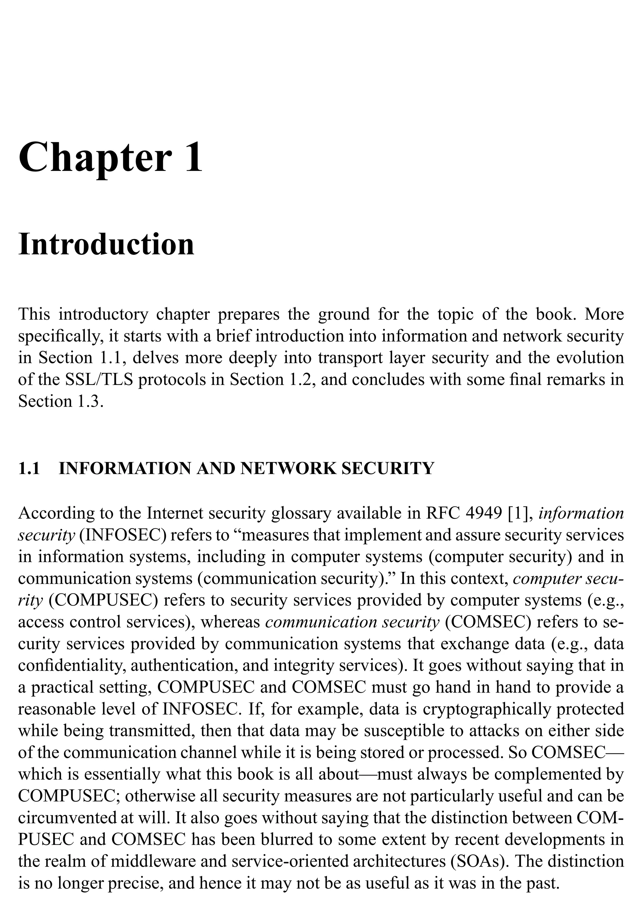 Chapter 1
Introduction
This introductory chapter prepares the ground for the topic of the book. More
specifically, it starts with a brief introduction into information and network security
in Section 1.1, delves more deeply into transport layer security and the evolution
of the SSL/TLS protocols in Section 1.2, and concludes with some final remarks in
Section 1.3.
1.1 INFORMATION AND NETWORK SECURITY
According to the Internet security glossary available in RFC 4949 [1], information
security (INFOSEC) refers to “measures that implement and assure security services
in information systems, including in computer systems (computer security) and in
communication systems (communication security).” In this context, computer secu-
rity (COMPUSEC) refers to security services provided by computer systems (e.g.,
access control services), whereas communication security (COMSEC) refers to se-
curity services provided by communication systems that exchange data (e.g., data
confidentiality, authentication, and integrity services). It goes without saying that in
a practical setting, COMPUSEC and COMSEC must go hand in hand to provide a
reasonable level of INFOSEC. If, for example, data is cryptographically protected
while being transmitted, then that data may be susceptible to attacks on either side
of the communication channel while it is being stored or processed. So COMSEC—
which is essentially what this book is all about—must always be complemented by
COMPUSEC; otherwise all security measures are not particularly useful and can be
circumvented at will. It also goes without saying that the distinction between COM-
PUSEC and COMSEC has been blurred to some extent by recent developments in
the realm of middleware and service-oriented architectures (SOAs). The distinction
is no longer precise, and hence it may not be as useful as it was in the past.
 