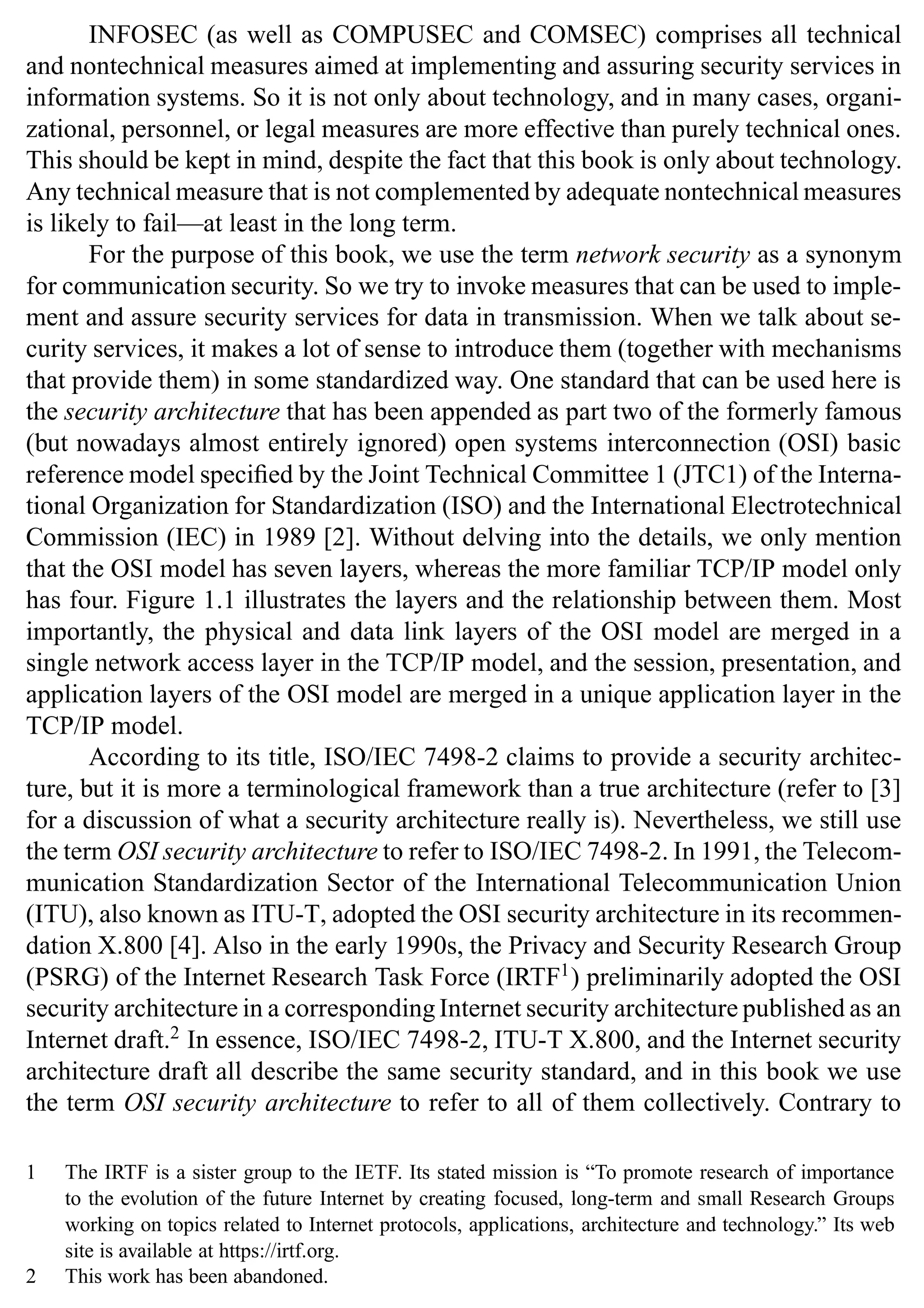 2 SSL and TLS: Theory and Practice
INFOSEC (as well as COMPUSEC and COMSEC) comprises all technical
and nontechnical measures aimed at implementing and assuring security services in
information systems. So it is not only about technology, and in many cases, organi-
zational, personnel, or legal measures are more effective than purely technical ones.
This should be kept in mind, despite the fact that this book is only about technology.
Any technical measure that is not complemented by adequate nontechnical measures
is likely to fail—at least in the long term.
For the purpose of this book, we use the term network security as a synonym
for communication security. So we try to invoke measures that can be used to imple-
ment and assure security services for data in transmission. When we talk about se-
curity services, it makes a lot of sense to introduce them (together with mechanisms
that provide them) in some standardized way. One standard that can be used here is
the security architecture that has been appended as part two of the formerly famous
(but nowadays almost entirely ignored) open systems interconnection (OSI) basic
reference model specified by the Joint Technical Committee 1 (JTC1) of the Interna-
tional Organization for Standardization (ISO) and the International Electrotechnical
Commission (IEC) in 1989 [2]. Without delving into the details, we only mention
that the OSI model has seven layers, whereas the more familiar TCP/IP model only
has four. Figure 1.1 illustrates the layers and the relationship between them. Most
importantly, the physical and data link layers of the OSI model are merged in a
single network access layer in the TCP/IP model, and the session, presentation, and
application layers of the OSI model are merged in a unique application layer in the
TCP/IP model.
According to its title, ISO/IEC 7498-2 claims to provide a security architec-
ture, but it is more a terminological framework than a true architecture (refer to [3]
for a discussion of what a security architecture really is). Nevertheless, we still use
the term OSI security architecture to refer to ISO/IEC 7498-2. In 1991, the Telecom-
munication Standardization Sector of the International Telecommunication Union
(ITU), also known as ITU-T, adopted the OSI security architecture in its recommen-
dation X.800 [4]. Also in the early 1990s, the Privacy and Security Research Group
(PSRG) of the Internet Research Task Force (IRTF1
) preliminarily adopted the OSI
security architecture in a corresponding Internet security architecture published as an
Internet draft.2
In essence, ISO/IEC 7498-2, ITU-T X.800, and the Internet security
architecture draft all describe the same security standard, and in this book we use
the term OSI security architecture to refer to all of them collectively. Contrary to
1 The IRTF is a sister group to the IETF. Its stated mission is “To promote research of importance
to the evolution of the future Internet by creating focused, long-term and small Research Groups
working on topics related to Internet protocols, applications, architecture and technology.” Its web
site is available at https://irtf.org.
2 This work has been abandoned.
 