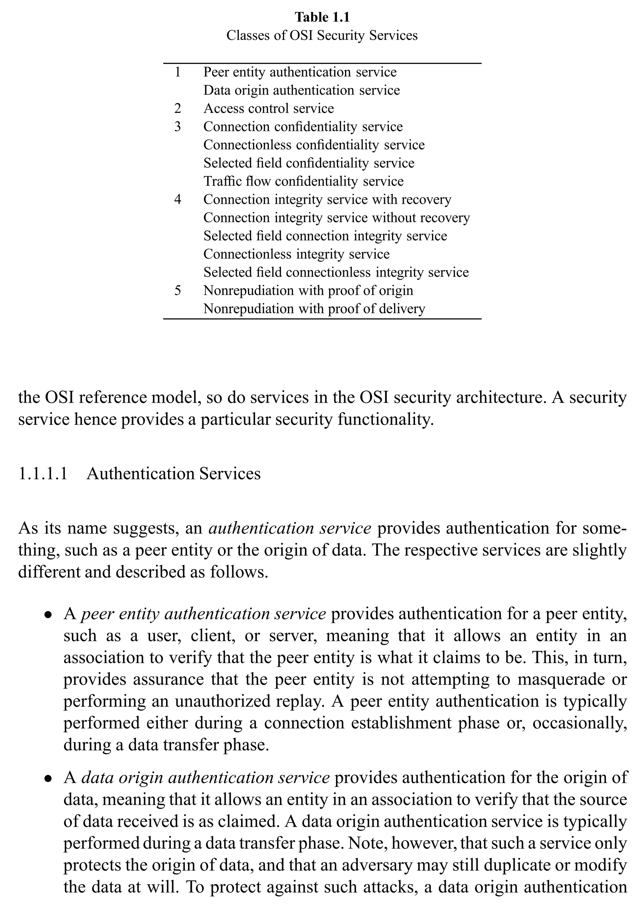 4 SSL and TLS: Theory and Practice
Table 1.1
Classes of OSI Security Services
1 Peer entity authentication service
Data origin authentication service
2 Access control service
3 Connection confidentiality service
Connectionless confidentiality service
Selected field confidentiality service
Traffic flow confidentiality service
4 Connection integrity service with recovery
Connection integrity service without recovery
Selected field connection integrity service
Connectionless integrity service
Selected field connectionless integrity service
5 Nonrepudiation with proof of origin
Nonrepudiation with proof of delivery
the OSI reference model, so do services in the OSI security architecture. A security
service hence provides a particular security functionality.
1.1.1.1 Authentication Services
As its name suggests, an authentication service provides authentication for some-
thing, such as a peer entity or the origin of data. The respective services are slightly
different and described as follows.
• A peer entity authentication service provides authentication for a peer entity,
such as a user, client, or server, meaning that it allows an entity in an
association to verify that the peer entity is what it claims to be. This, in turn,
provides assurance that the peer entity is not attempting to masquerade or
performing an unauthorized replay. A peer entity authentication is typically
performed either during a connection establishment phase or, occasionally,
during a data transfer phase.
• A data origin authentication service provides authentication for the origin of
data, meaning that it allows an entity in an association to verify that the source
of data received is as claimed. A data origin authentication service is typically
performed during a data transfer phase. Note, however,that such a service only
protects the origin of data, and that an adversary may still duplicate or modify
the data at will. To protect against such attacks, a data origin authentication
 