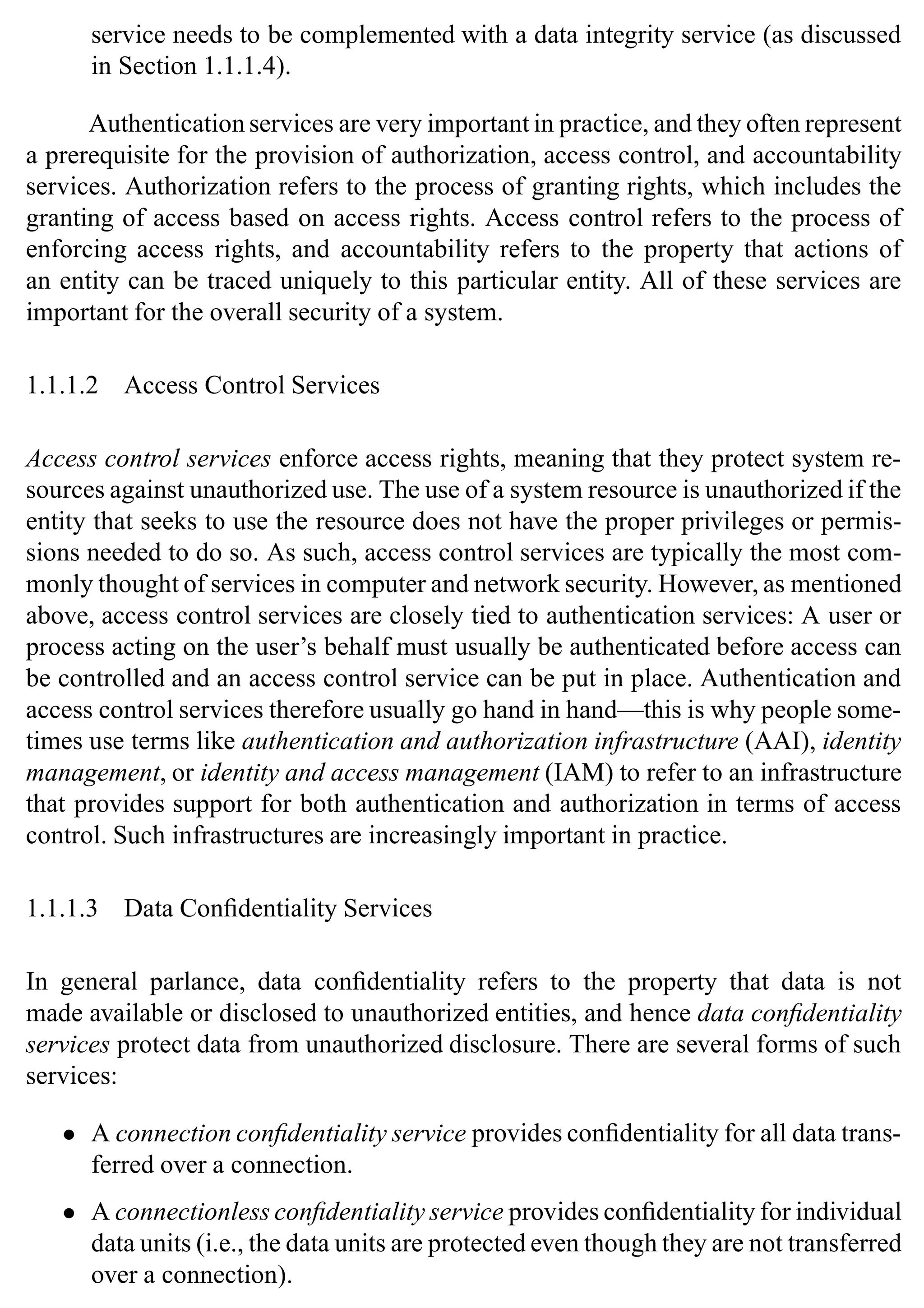 Introduction 5
service needs to be complemented with a data integrity service (as discussed
in Section 1.1.1.4).
Authentication services are very important in practice, and they often represent
a prerequisite for the provision of authorization, access control, and accountability
services. Authorization refers to the process of granting rights, which includes the
granting of access based on access rights. Access control refers to the process of
enforcing access rights, and accountability refers to the property that actions of
an entity can be traced uniquely to this particular entity. All of these services are
important for the overall security of a system.
1.1.1.2 Access Control Services
Access control services enforce access rights, meaning that they protect system re-
sources against unauthorized use. The use of a system resource is unauthorized if the
entity that seeks to use the resource does not have the proper privileges or permis-
sions needed to do so. As such, access control services are typically the most com-
monly thought of services in computer and network security. However, as mentioned
above, access control services are closely tied to authentication services: A user or
process acting on the user’s behalf must usually be authenticated before access can
be controlled and an access control service can be put in place. Authentication and
access control services therefore usually go hand in hand—this is why people some-
times use terms like authentication and authorization infrastructure (AAI), identity
management, or identity and access management (IAM) to refer to an infrastructure
that provides support for both authentication and authorization in terms of access
control. Such infrastructures are increasingly important in practice.
1.1.1.3 Data Confidentiality Services
In general parlance, data confidentiality refers to the property that data is not
made available or disclosed to unauthorized entities, and hence data confidentiality
services protect data from unauthorized disclosure. There are several forms of such
services:
• A connection confidentiality service provides confidentiality for all data trans-
ferred over a connection.
• A connectionless confidentiality service provides confidentiality for individual
data units (i.e., the data units are protected even though they are not transferred
over a connection).
 