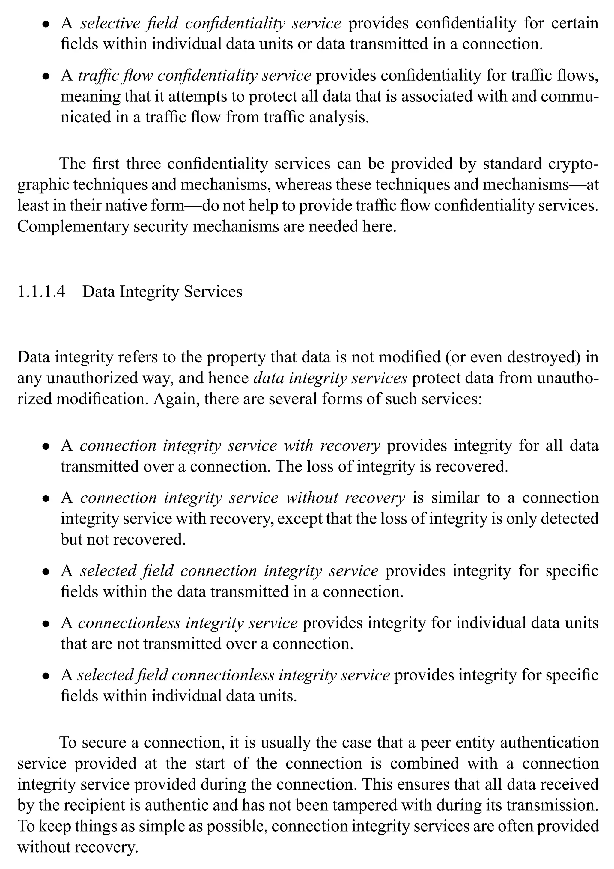 6 SSL and TLS: Theory and Practice
• A selective field confidentiality service provides confidentiality for certain
fields within individual data units or data transmitted in a connection.
• A traffic flow confidentiality service provides confidentiality for traffic flows,
meaning that it attempts to protect all data that is associated with and commu-
nicated in a traffic flow from traffic analysis.
The first three confidentiality services can be provided by standard crypto-
graphic techniques and mechanisms, whereas these techniques and mechanisms—at
least in their native form—do not help to provide traffic flow confidentiality services.
Complementary security mechanisms are needed here.
1.1.1.4 Data Integrity Services
Data integrity refers to the property that data is not modified (or even destroyed) in
any unauthorized way, and hence data integrity services protect data from unautho-
rized modification. Again, there are several forms of such services:
• A connection integrity service with recovery provides integrity for all data
transmitted over a connection. The loss of integrity is recovered.
• A connection integrity service without recovery is similar to a connection
integrity service with recovery, except that the loss of integrity is only detected
but not recovered.
• A selected field connection integrity service provides integrity for specific
fields within the data transmitted in a connection.
• A connectionless integrity service provides integrity for individual data units
that are not transmitted over a connection.
• A selected field connectionless integrity service provides integrity for specific
fields within individual data units.
To secure a connection, it is usually the case that a peer entity authentication
service provided at the start of the connection is combined with a connection
integrity service provided during the connection. This ensures that all data received
by the recipient is authentic and has not been tampered with during its transmission.
To keep things as simple as possible, connection integrity services are often provided
without recovery.
 