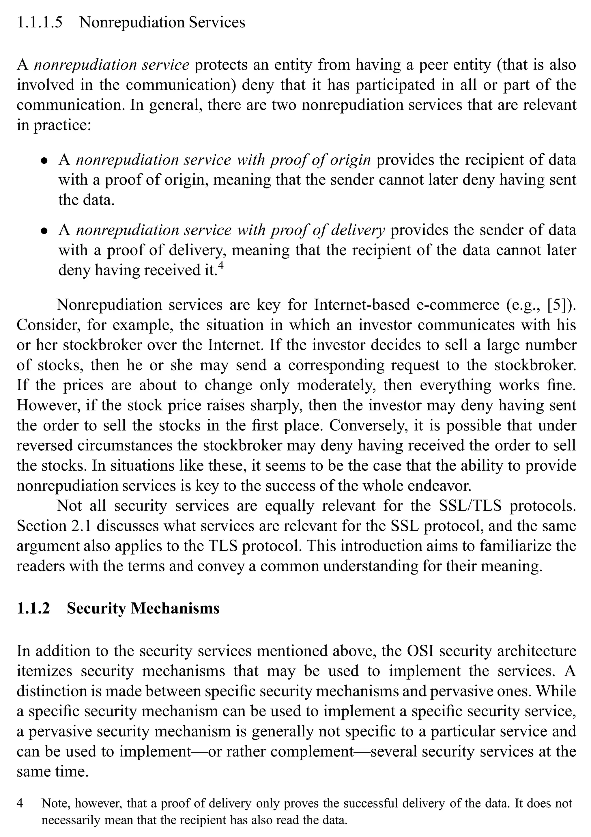 Introduction 7
1.1.1.5 Nonrepudiation Services
A nonrepudiation service protects an entity from having a peer entity (that is also
involved in the communication) deny that it has participated in all or part of the
communication. In general, there are two nonrepudiation services that are relevant
in practice:
• A nonrepudiation service with proof of origin provides the recipient of data
with a proof of origin, meaning that the sender cannot later deny having sent
the data.
• A nonrepudiation service with proof of delivery provides the sender of data
with a proof of delivery, meaning that the recipient of the data cannot later
deny having received it.4
Nonrepudiation services are key for Internet-based e-commerce (e.g., [5]).
Consider, for example, the situation in which an investor communicates with his
or her stockbroker over the Internet. If the investor decides to sell a large number
of stocks, then he or she may send a corresponding request to the stockbroker.
If the prices are about to change only moderately, then everything works fine.
However, if the stock price raises sharply, then the investor may deny having sent
the order to sell the stocks in the first place. Conversely, it is possible that under
reversed circumstances the stockbroker may deny having received the order to sell
the stocks. In situations like these, it seems to be the case that the ability to provide
nonrepudiation services is key to the success of the whole endeavor.
Not all security services are equally relevant for the SSL/TLS protocols.
Section 2.1 discusses what services are relevant for the SSL protocol, and the same
argument also applies to the TLS protocol. This introduction aims to familiarize the
readers with the terms and convey a common understanding for their meaning.
1.1.2 Security Mechanisms
In addition to the security services mentioned above, the OSI security architecture
itemizes security mechanisms that may be used to implement the services. A
distinction is made between specific security mechanisms and pervasive ones. While
a specific security mechanism can be used to implement a specific security service,
a pervasive security mechanism is generally not specific to a particular service and
can be used to implement—or rather complement—several security services at the
same time.
4 Note, however, that a proof of delivery only proves the successful delivery of the data. It does not
necessarily mean that the recipient has also read the data.
 