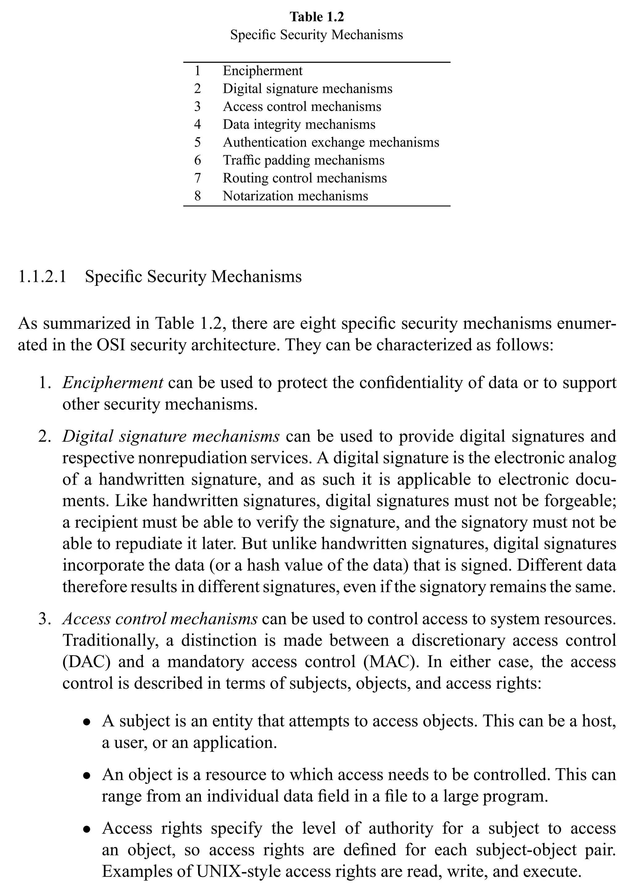 8 SSL and TLS: Theory and Practice
Table 1.2
Specific Security Mechanisms
1 Encipherment
2 Digital signature mechanisms
3 Access control mechanisms
4 Data integrity mechanisms
5 Authentication exchange mechanisms
6 Traffic padding mechanisms
7 Routing control mechanisms
8 Notarization mechanisms
1.1.2.1 Specific Security Mechanisms
As summarized in Table 1.2, there are eight specific security mechanisms enumer-
ated in the OSI security architecture. They can be characterized as follows:
1. Encipherment can be used to protect the confidentiality of data or to support
other security mechanisms.
2. Digital signature mechanisms can be used to provide digital signatures and
respective nonrepudiation services. A digital signature is the electronic analog
of a handwritten signature, and as such it is applicable to electronic docu-
ments. Like handwritten signatures, digital signatures must not be forgeable;
a recipient must be able to verify the signature, and the signatory must not be
able to repudiate it later. But unlike handwritten signatures, digital signatures
incorporate the data (or a hash value of the data) that is signed. Different data
therefore results in different signatures, even if the signatory remains the same.
3. Access control mechanisms can be used to control access to system resources.
Traditionally, a distinction is made between a discretionary access control
(DAC) and a mandatory access control (MAC). In either case, the access
control is described in terms of subjects, objects, and access rights:
• A subject is an entity that attempts to access objects. This can be a host,
a user, or an application.
• An object is a resource to which access needs to be controlled. This can
range from an individual data field in a file to a large program.
• Access rights specify the level of authority for a subject to access
an object, so access rights are defined for each subject-object pair.
Examples of UNIX-style access rights are read, write, and execute.
 