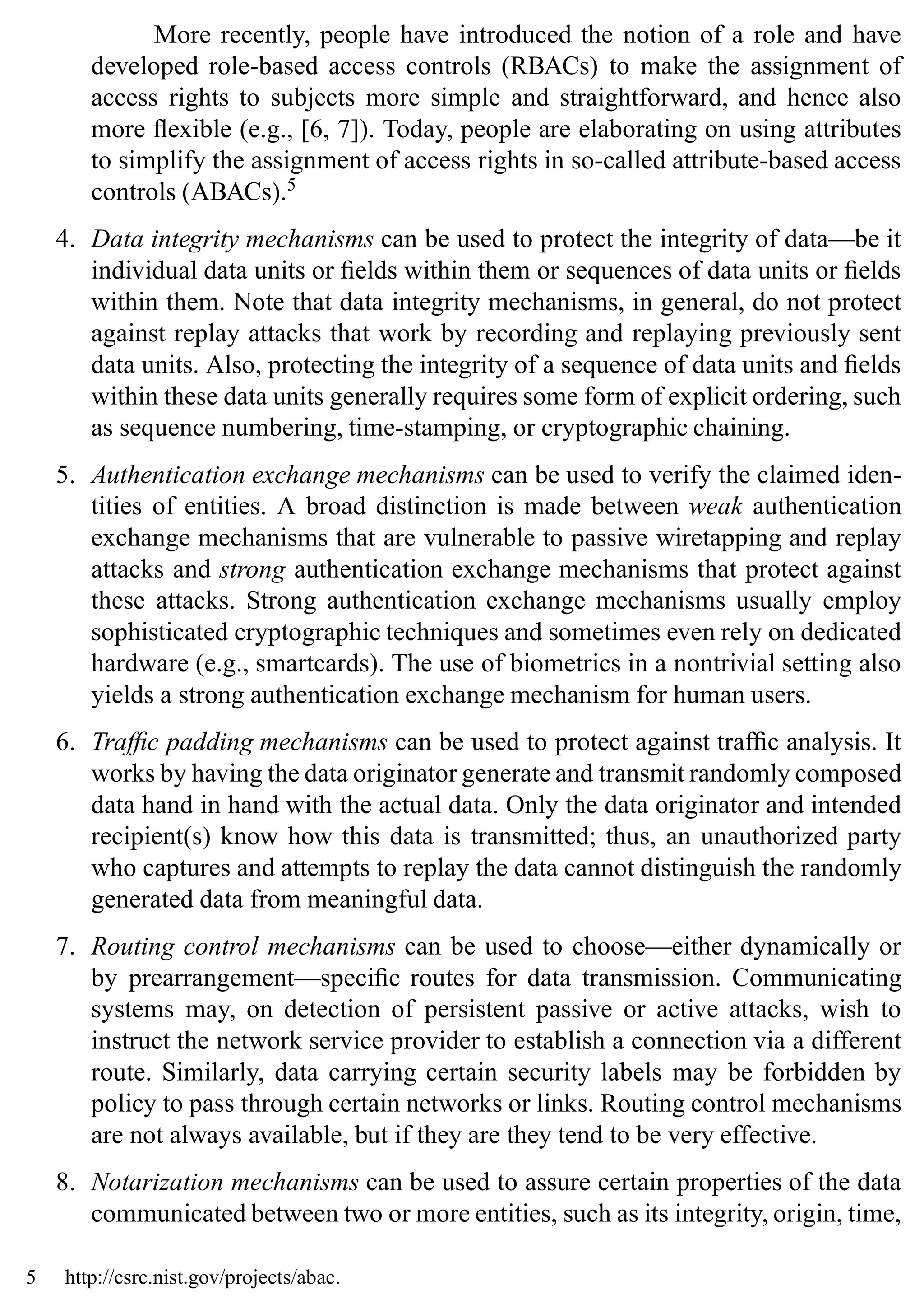Introduction 9
More recently, people have introduced the notion of a role and have
developed role-based access controls (RBACs) to make the assignment of
access rights to subjects more simple and straightforward, and hence also
more flexible (e.g., [6, 7]). Today, people are elaborating on using attributes
to simplify the assignment of access rights in so-called attribute-based access
controls (ABACs).5
4. Data integrity mechanisms can be used to protect the integrity of data—be it
individual data units or fields within them or sequences of data units or fields
within them. Note that data integrity mechanisms, in general, do not protect
against replay attacks that work by recording and replaying previously sent
data units. Also, protecting the integrity of a sequence of data units and fields
within these data units generally requires some form of explicit ordering, such
as sequence numbering, time-stamping, or cryptographic chaining.
5. Authentication exchange mechanisms can be used to verify the claimed iden-
tities of entities. A broad distinction is made between weak authentication
exchange mechanisms that are vulnerable to passive wiretapping and replay
attacks and strong authentication exchange mechanisms that protect against
these attacks. Strong authentication exchange mechanisms usually employ
sophisticated cryptographic techniques and sometimes even rely on dedicated
hardware (e.g., smartcards). The use of biometrics in a nontrivial setting also
yields a strong authentication exchange mechanism for human users.
6. Traffic padding mechanisms can be used to protect against traffic analysis. It
works by having the data originator generate and transmit randomly composed
data hand in hand with the actual data. Only the data originator and intended
recipient(s) know how this data is transmitted; thus, an unauthorized party
who captures and attempts to replay the data cannot distinguish the randomly
generated data from meaningful data.
7. Routing control mechanisms can be used to choose—either dynamically or
by prearrangement—specific routes for data transmission. Communicating
systems may, on detection of persistent passive or active attacks, wish to
instruct the network service provider to establish a connection via a different
route. Similarly, data carrying certain security labels may be forbidden by
policy to pass through certain networks or links. Routing control mechanisms
are not always available, but if they are they tend to be very effective.
8. Notarization mechanisms can be used to assure certain properties of the data
communicated between two or more entities, such as its integrity, origin, time,
5 http://csrc.nist.gov/projects/abac.
 