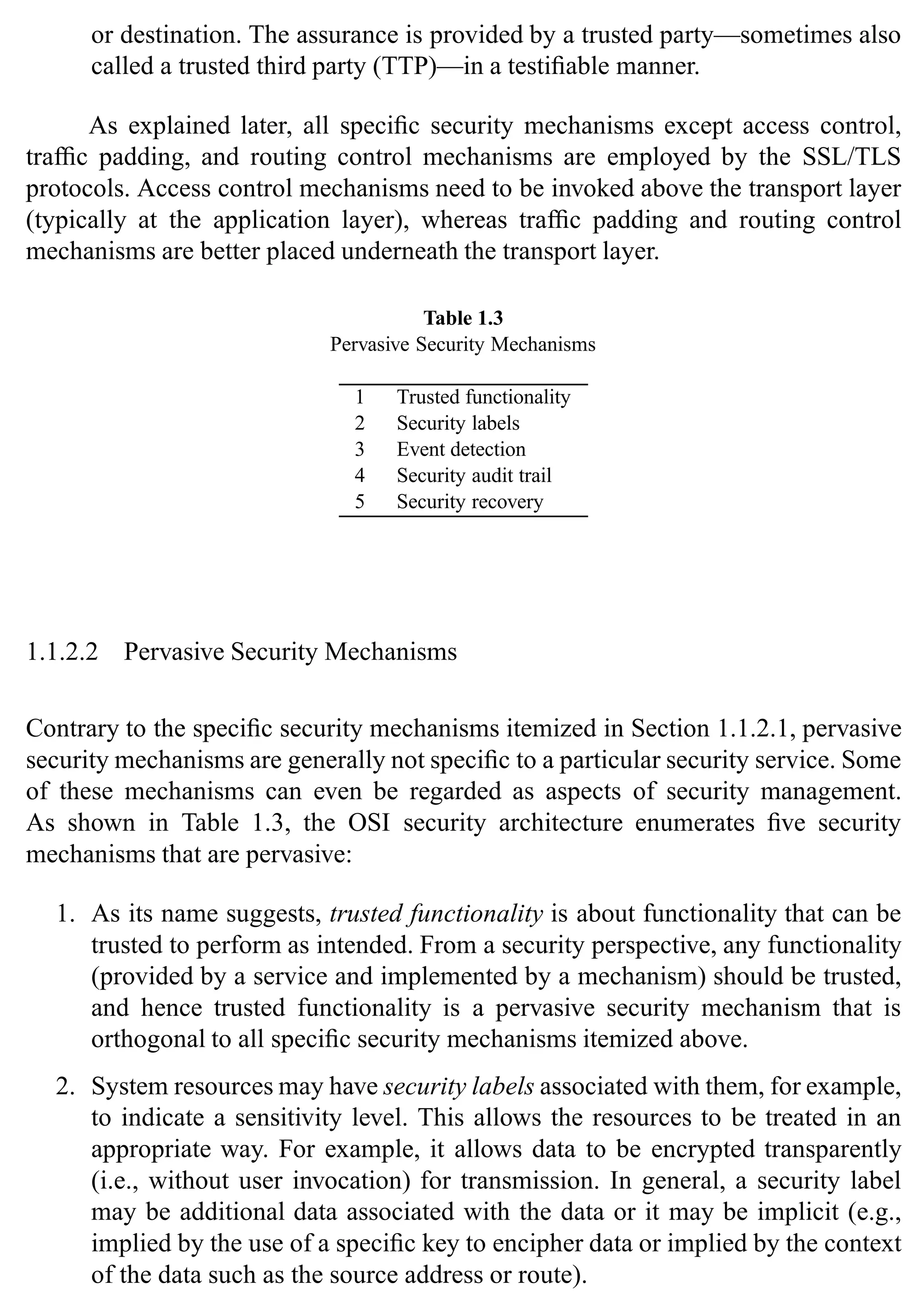 10 SSL and TLS: Theory and Practice
or destination. The assurance is provided by a trusted party—sometimes also
called a trusted third party (TTP)—in a testifiable manner.
As explained later, all specific security mechanisms except access control,
traffic padding, and routing control mechanisms are employed by the SSL/TLS
protocols. Access control mechanisms need to be invoked above the transport layer
(typically at the application layer), whereas traffic padding and routing control
mechanisms are better placed underneath the transport layer.
Table 1.3
Pervasive Security Mechanisms
1 Trusted functionality
2 Security labels
3 Event detection
4 Security audit trail
5 Security recovery
1.1.2.2 Pervasive Security Mechanisms
Contrary to the specific security mechanisms itemized in Section 1.1.2.1, pervasive
security mechanisms are generally not specific to a particular security service. Some
of these mechanisms can even be regarded as aspects of security management.
As shown in Table 1.3, the OSI security architecture enumerates five security
mechanisms that are pervasive:
1. As its name suggests, trusted functionality is about functionality that can be
trusted to perform as intended. From a security perspective, any functionality
(provided by a service and implemented by a mechanism) should be trusted,
and hence trusted functionality is a pervasive security mechanism that is
orthogonal to all specific security mechanisms itemized above.
2. System resources may have security labels associated with them, for example,
to indicate a sensitivity level. This allows the resources to be treated in an
appropriate way. For example, it allows data to be encrypted transparently
(i.e., without user invocation) for transmission. In general, a security label
may be additional data associated with the data or it may be implicit (e.g.,
implied by the use of a specific key to encipher data or implied by the context
of the data such as the source address or route).
 