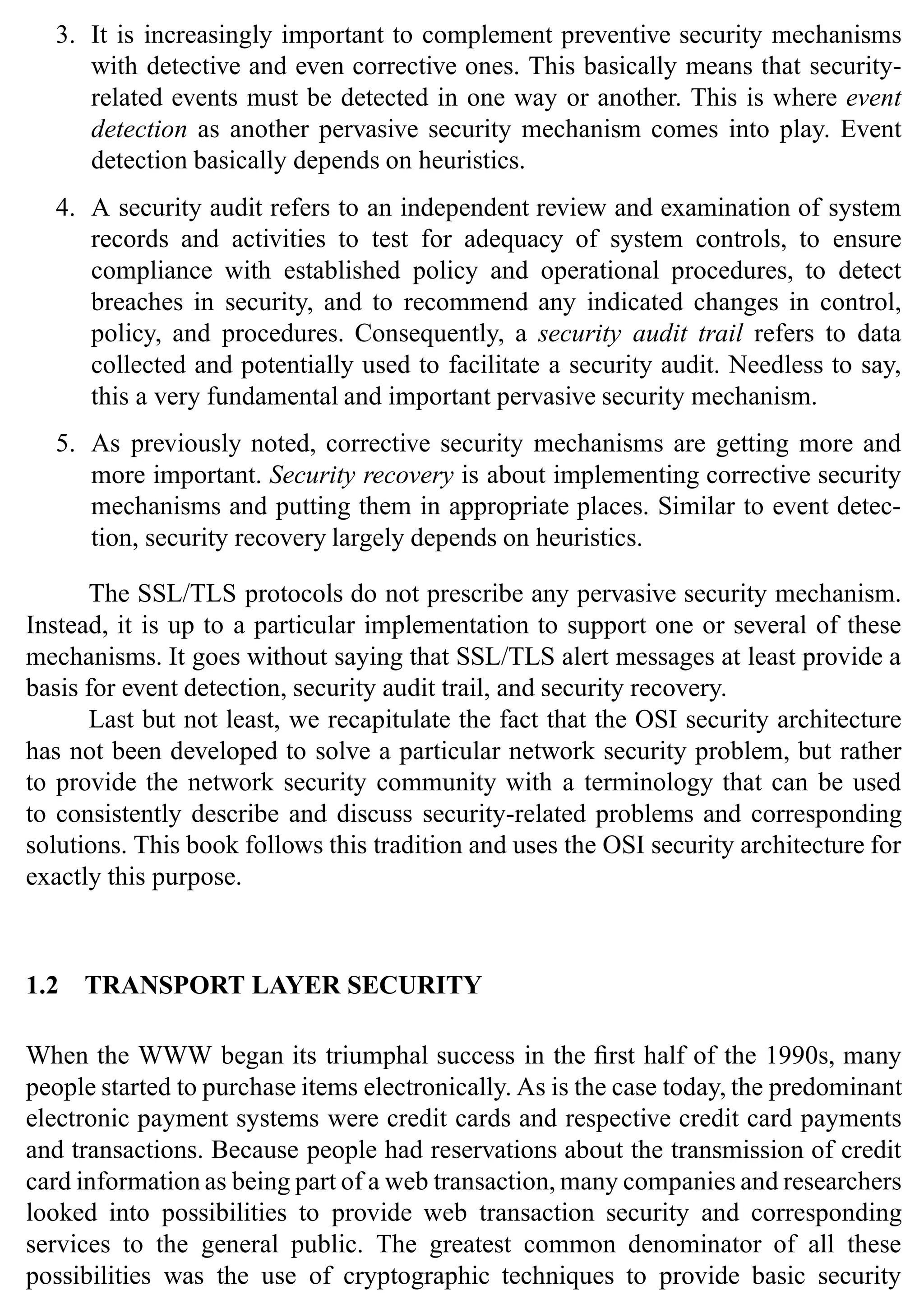 Introduction 11
3. It is increasingly important to complement preventive security mechanisms
with detective and even corrective ones. This basically means that security-
related events must be detected in one way or another. This is where event
detection as another pervasive security mechanism comes into play. Event
detection basically depends on heuristics.
4. A security audit refers to an independent review and examination of system
records and activities to test for adequacy of system controls, to ensure
compliance with established policy and operational procedures, to detect
breaches in security, and to recommend any indicated changes in control,
policy, and procedures. Consequently, a security audit trail refers to data
collected and potentially used to facilitate a security audit. Needless to say,
this a very fundamental and important pervasive security mechanism.
5. As previously noted, corrective security mechanisms are getting more and
more important. Security recovery is about implementing corrective security
mechanisms and putting them in appropriate places. Similar to event detec-
tion, security recovery largely depends on heuristics.
The SSL/TLS protocols do not prescribe any pervasive security mechanism.
Instead, it is up to a particular implementation to support one or several of these
mechanisms. It goes without saying that SSL/TLS alert messages at least provide a
basis for event detection, security audit trail, and security recovery.
Last but not least, we recapitulate the fact that the OSI security architecture
has not been developed to solve a particular network security problem, but rather
to provide the network security community with a terminology that can be used
to consistently describe and discuss security-related problems and corresponding
solutions. This book follows this tradition and uses the OSI security architecture for
exactly this purpose.
1.2 TRANSPORT LAYER SECURITY
When the WWW began its triumphal success in the first half of the 1990s, many
people started to purchase items electronically. As is the case today, the predominant
electronic payment systems were credit cards and respective credit card payments
and transactions. Because people had reservations about the transmission of credit
card information as being part of a web transaction, many companies and researchers
looked into possibilities to provide web transaction security and corresponding
services to the general public. The greatest common denominator of all these
possibilities was the use of cryptographic techniques to provide basic security
 
