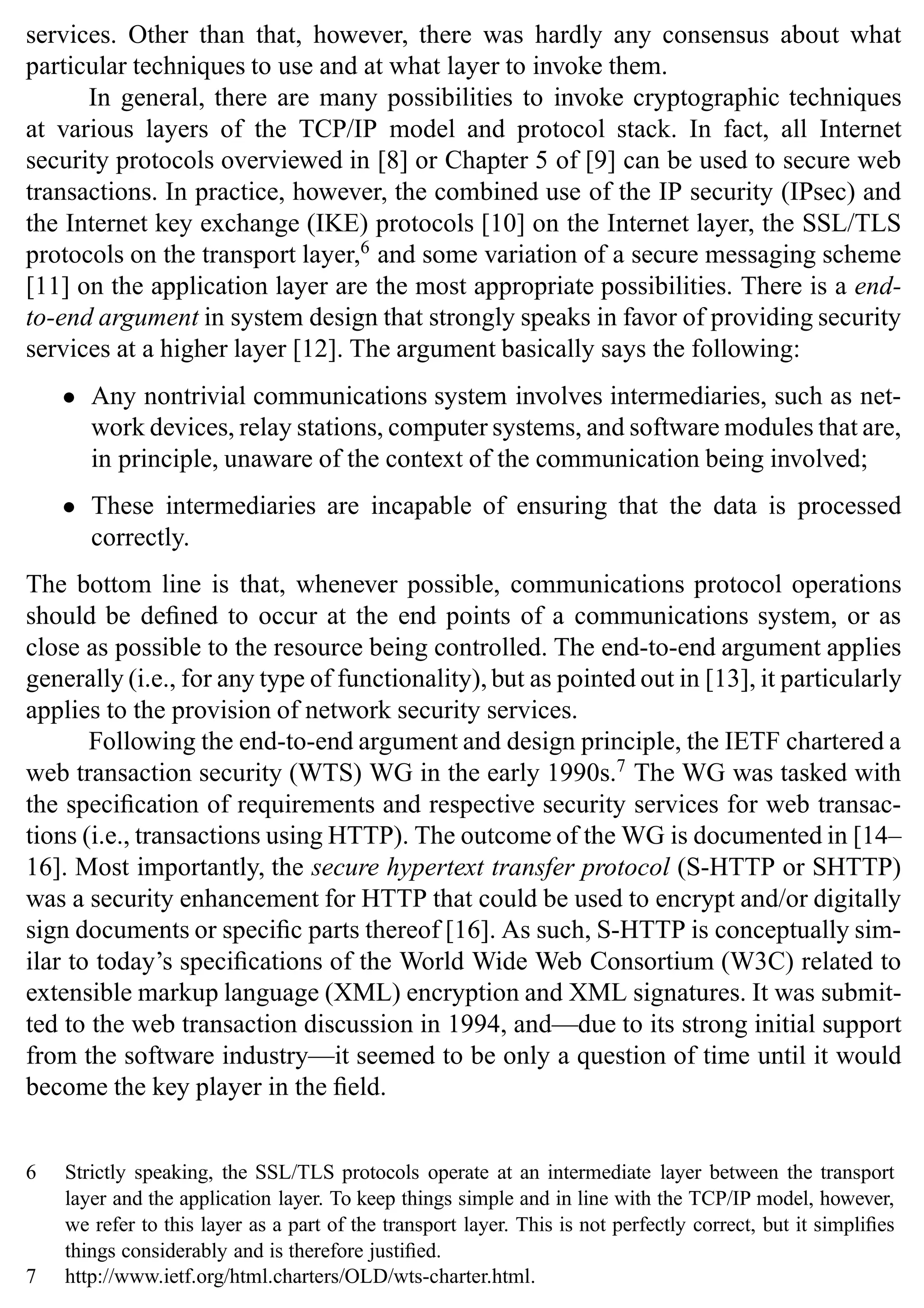 12 SSL and TLS: Theory and Practice
services. Other than that, however, there was hardly any consensus about what
particular techniques to use and at what layer to invoke them.
In general, there are many possibilities to invoke cryptographic techniques
at various layers of the TCP/IP model and protocol stack. In fact, all Internet
security protocols overviewed in [8] or Chapter 5 of [9] can be used to secure web
transactions. In practice, however, the combined use of the IP security (IPsec) and
the Internet key exchange (IKE) protocols [10] on the Internet layer, the SSL/TLS
protocols on the transport layer,6
and some variation of a secure messaging scheme
[11] on the application layer are the most appropriate possibilities. There is a end-
to-end argument in system design that strongly speaks in favor of providing security
services at a higher layer [12]. The argument basically says the following:
• Any nontrivial communications system involves intermediaries, such as net-
work devices, relay stations, computer systems, and software modules that are,
in principle, unaware of the context of the communication being involved;
• These intermediaries are incapable of ensuring that the data is processed
correctly.
The bottom line is that, whenever possible, communications protocol operations
should be defined to occur at the end points of a communications system, or as
close as possible to the resource being controlled. The end-to-end argument applies
generally (i.e., for any type of functionality), but as pointed out in [13], it particularly
applies to the provision of network security services.
Following the end-to-end argument and design principle, the IETF chartered a
web transaction security (WTS) WG in the early 1990s.7
The WG was tasked with
the specification of requirements and respective security services for web transac-
tions (i.e., transactions using HTTP). The outcome of the WG is documented in [14–
16]. Most importantly, the secure hypertext transfer protocol (S-HTTP or SHTTP)
was a security enhancement for HTTP that could be used to encrypt and/or digitally
sign documents or specific parts thereof [16]. As such, S-HTTP is conceptually sim-
ilar to today’s specifications of the World Wide Web Consortium (W3C) related to
extensible markup language (XML) encryption and XML signatures. It was submit-
ted to the web transaction discussion in 1994, and—due to its strong initial support
from the software industry—it seemed to be only a question of time until it would
become the key player in the field.
6 Strictly speaking, the SSL/TLS protocols operate at an intermediate layer between the transport
layer and the application layer. To keep things simple and in line with the TCP/IP model, however,
we refer to this layer as a part of the transport layer. This is not perfectly correct, but it simplifies
things considerably and is therefore justified.
7 http://www.ietf.org/html.charters/OLD/wts-charter.html.
 