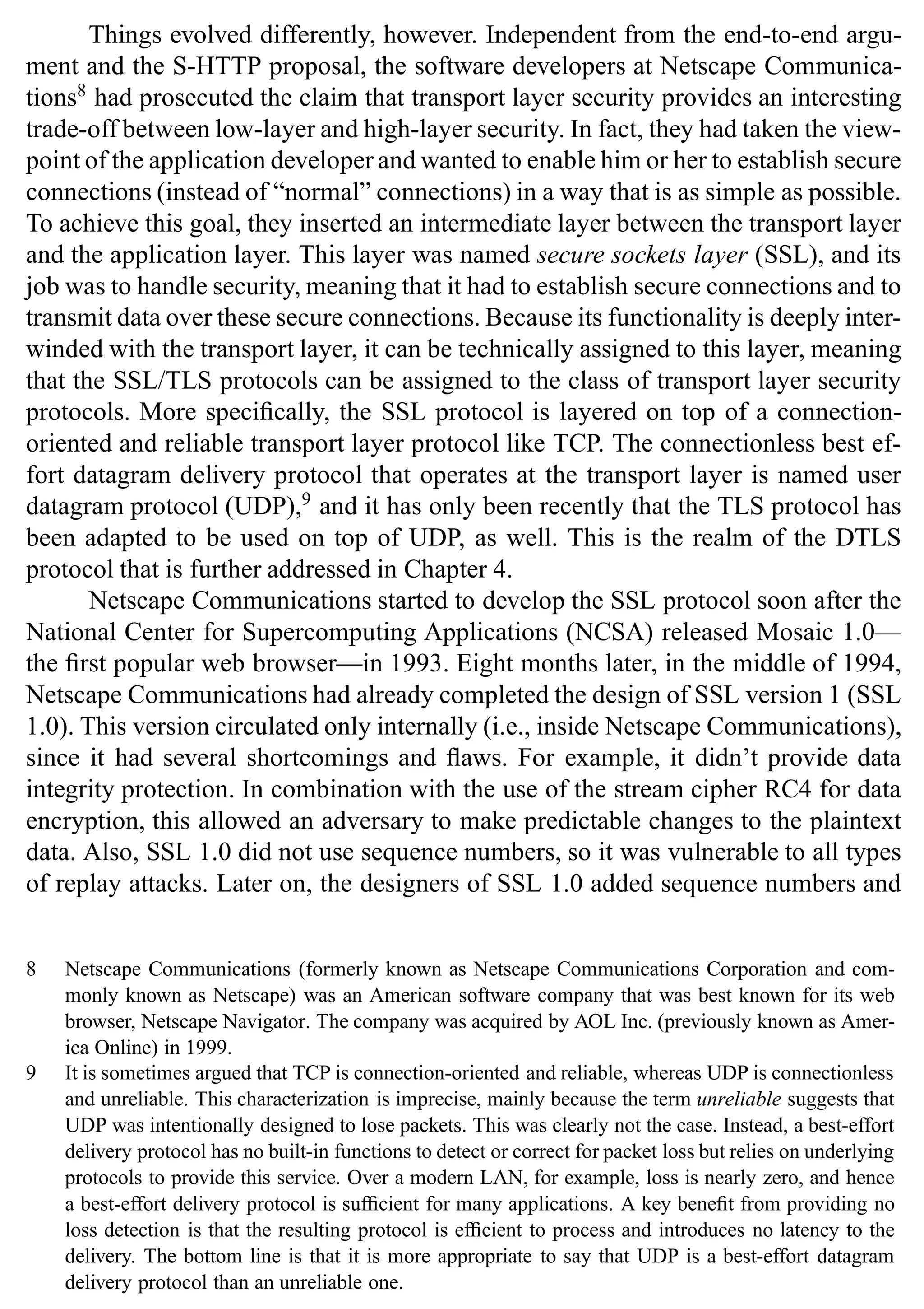 Introduction 13
Things evolved differently, however. Independent from the end-to-end argu-
ment and the S-HTTP proposal, the software developers at Netscape Communica-
tions8
had prosecuted the claim that transport layer security provides an interesting
trade-off between low-layer and high-layer security. In fact, they had taken the view-
point of the application developer and wanted to enable him or her to establish secure
connections (instead of “normal” connections) in a way that is as simple as possible.
To achieve this goal, they inserted an intermediate layer between the transport layer
and the application layer. This layer was named secure sockets layer (SSL), and its
job was to handle security, meaning that it had to establish secure connections and to
transmit data over these secure connections. Because its functionality is deeply inter-
winded with the transport layer, it can be technically assigned to this layer, meaning
that the SSL/TLS protocols can be assigned to the class of transport layer security
protocols. More specifically, the SSL protocol is layered on top of a connection-
oriented and reliable transport layer protocol like TCP. The connectionless best ef-
fort datagram delivery protocol that operates at the transport layer is named user
datagram protocol (UDP),9
and it has only been recently that the TLS protocol has
been adapted to be used on top of UDP, as well. This is the realm of the DTLS
protocol that is further addressed in Chapter 4.
Netscape Communications started to develop the SSL protocol soon after the
National Center for Supercomputing Applications (NCSA) released Mosaic 1.0—
the first popular web browser—in 1993. Eight months later, in the middle of 1994,
Netscape Communications had already completed the design of SSL version 1 (SSL
1.0). This version circulated only internally (i.e., inside Netscape Communications),
since it had several shortcomings and flaws. For example, it didn’t provide data
integrity protection. In combination with the use of the stream cipher RC4 for data
encryption, this allowed an adversary to make predictable changes to the plaintext
data. Also, SSL 1.0 did not use sequence numbers, so it was vulnerable to all types
of replay attacks. Later on, the designers of SSL 1.0 added sequence numbers and
8 Netscape Communications (formerly known as Netscape Communications Corporation and com-
monly known as Netscape) was an American software company that was best known for its web
browser, Netscape Navigator. The company was acquired by AOL Inc. (previously known as Amer-
ica Online) in 1999.
9 It is sometimes argued that TCP is connection-oriented and reliable, whereas UDP is connectionless
and unreliable. This characterization is imprecise, mainly because the term unreliable suggests that
UDP was intentionally designed to lose packets. This was clearly not the case. Instead, a best-effort
delivery protocol has no built-in functions to detect or correct for packet loss but relies on underlying
protocols to provide this service. Over a modern LAN, for example, loss is nearly zero, and hence
a best-effort delivery protocol is sufficient for many applications. A key benefit from providing no
loss detection is that the resulting protocol is efficient to process and introduces no latency to the
delivery. The bottom line is that it is more appropriate to say that UDP is a best-effort datagram
delivery protocol than an unreliable one.
 